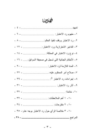 ‫‪‬‬
‫ﺘﻤﻬﻴﺩ ...................................................... - ٤ -‬

‫١- ﻤﻔﻬﻭﻡ ﺭﺩ ﺍﻻﻋﺘﺒﺎﺭ: ................................... - ٦ -‬

‫٢- ﺭﺩ ﺍﻻﻋﺘﺒﺎﺭ ﻭﻭﻗﻑ ﺘﻨﻔﻴﺫ ﺍﻟﺤﻜﻡ: ........................ - ٨ -‬

‫٣- ﺍﻟﺘﺩﺍﺒﻴﺭ ﺍﻻﺤﺘﺭﺍﺯﻴﺔ ﻭﺭﺩ ﺍﻻﻋﺘﺒﺎﺭ:.................... - ٢١ -‬

‫٤- ﻨﻭﻉ ﺭﺩ ﺍﻻﻋﺘﺒﺎﺭ ﻓﻲ ﺍﻟﻤﻤﻠﻜﺔ: ........................ - ٤١ -‬

‫٥- ﺍﻷﺤﻜﺎﻡ ﺍﻟﺠﻨﺎﺌﻴﺔ ﺍﻟﺘﻲ ﺘﺴﺠل ﻓﻲ ﺼﺤﻴﻔﺔ ﺍﻟﺴﻭﺍﺒﻕ:..... - ٦١ -‬

‫٦- ﺍﻟﻤﺩﺓ ﺍﻟﻼﺯﻤﺔ ﻟﺭﺩ ﺍﻻﻋﺘﺒﺎﺭ: .......................... - ٠٢ -‬

‫٧- ﺼﻼﺡ ﺃﻤﺭ ﺍﻟﻤﺤﻜﻭﻡ ﻋﻠﻴﻪ: ........................... - ٢٢ -‬

‫٨- ﺇﺠﺭﺍﺀﺍﺕ ﺭﺩ ﺍﻻﻋﺘﺒﺎﺭ )(: ............................ - ٩٢ -‬

‫٩- ﺁﺜﺎﺭ ﺭﺩ ﺍﻻﻋﺘﺒﺎﺭ: ................................... - ١٣ -‬

‫٠١- ﺨﺎﺘﻤﺔ: ............................................ - ٢٣ -‬

‫٠١- ١ ﺃﻫﻡ ﺍﻟﻤﻼﺤﻅﺎﺕ: .......................... - ٢٣ -‬

‫٠١- ٢ ﻤﻘﺘﺭﺤﺎﺕ: ................................ - ٤٣ -‬

‫٠١- ٣ ﺨﻼﺼﺔ ﺍﻟﺭﺃﻱ ﺤﻭل ﺭﺩ ﺍﻻﻋﺘﺒﺎﺭ ﺒﻭﺠﻪ ﻋﺎﻡ: - ٥٣ -‬

‫ﺍﻟﻤﺭﺍﺠﻊ ................................................................ - ٨٣ -‬


                                    ‫-٣-‬
 