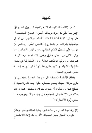 ‫ﺘﻤﻬﻴﺩ‬
‫ﺘﺴﻠﻡ ﺍﻷﻨﻅﻤﺔ ﺍﻟﺠﻨﺎﺌﻴﺔ ﺍﻟﻤﺨﺘﻠﻔﺔ ﺒﺄﻫﻤﻴﺔ ﺘﺴـﺠﻴل ﺍﻟﺴـﻭﺍﺒﻕ‬
                                                 ‫ﱢ‬
‫ﺍﻹﺠﺭﺍﻤﻴﺔ ﻋﻠﻰ ﻜل ﻓﺭﺩ ﺒﻭﺴﺎﻁﺔ ﺃﺠﻬﺯﺓ ﺍﻷﻤـﻥ ﺍﻟﻤﺨﺘﺼـﺔ.‬
‫ﺤﺘﻰ ﻴﻤﻜﻥ ﻤﺘﺎﺒﻌﺔ ﺃﻨﺸﻁﺔ ﺍﻟﺠﻨﺎﺓ، ﻭﺃﻨﻤﺎﻁ ﺠﺭﺍﺌﻤﻬﻡ، ﻤﻥ ﺃﺠـل‬
‫ﻤﻭﺍﺠﻬﺘﻬﺎ ﺒﺎﻟﻭﻗﺎﻴﺔ. ﺃﻭ ﺒﺎﻟﻌﻼﺝ ﺇﺫﺍ ﺍﻗﺘﻀﻰ ﺍﻷﻤﺭ. ﻭﺒـﺩﻫﻲ ﺃﻥ‬
‫ﻴﺘﺭﺘﺏ ﻋﻠﻰ ﺘﺴﺠﻴل ﺍﻟﺤﻜﻡ ﺍﻟﺠﻨﺎﺌﻲ ﺒﻌﺽ ﺍﻵﺜﺎﺭ ﺍﻟﺠﻨﺎﺌﻴﺔ. ﻤﻤﺎ‬
‫ﻴﺅﺜﺭ ﺒﺎﻟﺘﺎﻟﻲ ﻓﻲ ﺒﻌﺽ ﺤﻘﻭﻕ ﻭﺤﺭﻴـﺎﺕ ﺍﻟﻤﺤﻜـﻭﻡ ﻋﻠﻴـﻪ.‬
‫ﻜﺤﺭﻤﺎﻨﻪ ﻤﻥ ﺘﻭﻟﻲ ﺍﻟﻭﻅﺎﺌﻑ ﺍﻟﻌﺎﻤﺔ. ﻭﻤﻥ ﺍﻟﻤﺸﺎﺭﻜﺔ ﻓﻲ ﺘﺄﻤﻴﻥ‬
‫ﻤﺸﺘﺭﻴﺎﺕ ﺍﻟﺩﻭﻟﺔ ﺃﻭ ﺘﻨﻔﻴﺫ ﻤﺸﺭﻭﻋﺎﺘﻬﺎ ﻭﺃﻋﻤﺎﻟﻬﺎ، ﺃﻭ ﻤﻤﺎﺭﺴـﺔ‬
                                        ‫ﺒﻌﺽ ﺍﻟﺤﻘﻭﻕ ﺍﻟﻌﺎﻤﺔ.‬
‫ﻭﺘﺘﻔﻕ ﺍﻷﻨﻅﻤﺔ ﺍﻟﻤﺨﺘﻠﻔﺔ ﻋﻠﻰ ﺃﻥ ﻫﺫﺍ ﺍﻟﺤﺭﻤﺎﻥ ﻴﻨﺒﻐـﻲ ﺃﻥ‬
‫ﻴﻜﻭﻥ ﻤﺅﻗ ﹰﺎ، ﺒﺤﻴﺙ ﻴﺴﻤﺢ ﻟﻠﻤﺤﻜﻭﻡ ﻋﻠﻴﻪ. ﺒﻌﺩ ﻓﺘـﺭﺓ ﻤﻌﻴﻨـﺔ‬
                                           ‫ﺘ‬
‫ﻴﺼﻠﺢ ﻓﻴﻬﺎ ﻤﻥ ﺸﺄﻨﻪ، ﺃﻥ ﻴﺴﺘﺭﺩ ﺤﻘﻭﻗﻪ، ﻭﻴﺴﺘﻌﻴﺩ ﺍﻋﺘﺒﺎﺭﻩ، ﺒﻤﺎ‬
‫ﻴﻤﻜﻨﻪ ﻤﻥ ﺍﻻﻨﺩﻤﺎﺝ ﻓﻲ ﺍﻟﻤﺠﺘﻤﻊ ﻤﻥ ﺠﺩﻴﺩ، ﻭﺫﻟﻙ ﺒﻤﻭﺠﺏ ﻤـﺎ‬
                                    ‫ﻴﺴﻤﻰ )ﺒﺭﺩ ﺍﻻﻋﺘﺒﺎﺭ( )١(.‬


‫)١( ﻴﺅﺨﺫ ﺒﻬﺫﺍ ﺍﻟﻤﺴﻤﻰ ﻓﻲ ﻏﺎﻟﺒﻴﺔ ﺍﻟﺩﻭل ﻭﻤﻨﻬﺎ ﺍﻟﻤﻤﻠﻜﺔ ﻭﻤﺼﺭ، ﻭﻴﻁﻠﻕ‬
‫ﻋﻠﻰ ﺭﺩ ﺍﻻﻋﺘﺒﺎﺭ ﺒﻌﺽ ﺍﻟﻤﺴﻤﻴﺎﺕ ﺍﻷﺨﺭﻯ ﻤﺜل )ﺇﻋﺎﺩﺓ ﺍﻻﻋﺘﺒـﺎﺭ(‬
‫=‬
                           ‫-٤-‬
 