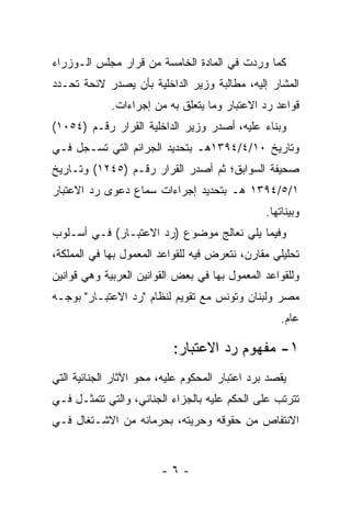 ‫ﻜﻤﺎ ﻭﺭﺩﺕ ﻓﻲ ﺍﻟﻤﺎﺩﺓ ﺍﻟﺨﺎﻤﺴﺔ ﻤﻥ ﻗﺭﺍﺭ ﻤﺠﻠﺱ ﺍﻟـﻭﺯﺭﺍﺀ‬
‫ﺍﻟﻤﺸﺎﺭ ﺇﻟﻴﻪ، ﻤﻁﺎﻟﺒﺔ ﻭﺯﻴﺭ ﺍﻟﺩﺍﺨﻠﻴﺔ ﺒﺄﻥ ﻴﺼﺩﺭ ﻻﺌﺤﺔ ﺘﺤـﺩﺩ‬
             ‫ﻗﻭﺍﻋﺩ ﺭﺩ ﺍﻻﻋﺘﺒﺎﺭ ﻭﻤﺎ ﻴﺘﻌﻠﻕ ﺒﻪ ﻤﻥ ﺇﺠﺭﺍﺀﺍﺕ.‬
‫ﻭﺒﻨﺎﺀ ﻋﻠﻴﻪ، ﺃﺼﺩﺭ ﻭﺯﻴﺭ ﺍﻟﺩﺍﺨﻠﻴﺔ ﺍﻟﻘﺭﺍﺭ ﺭﻗـﻡ )٤٥٠١(‬
‫ﻭﺘﺎﺭﻴﺦ ٠١/٤/٤٩٣١ﻫـ ﺒﺘﺤﺩﻴﺩ ﺍﻟﺠﺭﺍﺌﻡ ﺍﻟﺘﻲ ﺘﺴـﺠل ﻓـﻲ‬
‫ﺼﺤﻴﻔﺔ ﺍﻟﺴﻭﺍﺒﻕ؛ ﺜﻡ ﺃﺼﺩﺭ ﺍﻟﻘﺭﺍﺭ ﺭﻗـﻡ )٥٤٢١( ﻭﺘـﺎﺭﻴﺦ‬
‫١/٥/٤٩٣١ ﻫـ ﺒﺘﺤﺩﻴﺩ ﺇﺠﺭﺍﺀﺍﺕ ﺴﻤﺎﻉ ﺩﻋﻭﻯ ﺭﺩ ﺍﻻﻋﺘﺒﺎﺭ‬
                                                ‫ﻭﺒﻴﻨﺎﺘﻬﺎ.‬
‫ﻭﻓﻴﻤﺎ ﻴﻠﻲ ﻨﻌﺎﻟﺞ ﻤﻭﻀﻭﻉ )ﺭﺩ ﺍﻻﻋﺘﺒـﺎﺭ( ﻓـﻲ ﺃﺴـﻠﻭﺏ‬
‫ﺘﺤﻠﻴﻠﻲ ﻤﻘﺎﺭﻥ، ﻨﺘﻌﺭﺽ ﻓﻴﻪ ﻟﻠﻘﻭﺍﻋﺩ ﺍﻟﻤﻌﻤﻭل ﺒﻬﺎ ﻓﻲ ﺍﻟﻤﻤﻠﻜﺔ،‬
‫ﻭﻟﻠﻘﻭﺍﻋﺩ ﺍﻟﻤﻌﻤﻭل ﺒﻬﺎ ﻓﻲ ﺒﻌﺽ ﺍﻟﻘﻭﺍﻨﻴﻥ ﺍﻟﻌﺭﺒﻴﺔ ﻭﻫﻲ ﻗﻭﺍﻨﻴﻥ‬
‫ﻤﺼﺭ ﻭﻟﺒﻨﺎﻥ ﻭﺘﻭﻨﺱ ﻤﻊ ﺘﻘﻭﻴﻡ ﻟﻨﻅﺎﻡ "ﺭﺩ ﺍﻻﻋﺘﺒـﺎﺭ" ﺒﻭﺠـﻪ‬
                                                    ‫ﻋﺎﻡ.‬

                           ‫١- ﻤﻔﻬﻭﻡ ﺭﺩ ﺍﻻﻋﺘﺒﺎﺭ:‬
‫ﻴﻘﺼﺩ ﺒﺭﺩ ﺍﻋﺘﺒﺎﺭ ﺍﻟﻤﺤﻜﻭﻡ ﻋﻠﻴﻪ، ﻤﺤﻭ ﺍﻵﺜﺎﺭ ﺍﻟﺠﻨﺎﺌﻴﺔ ﺍﻟﺘﻲ‬
‫ﺘﺘﺭﺘﺏ ﻋﻠﻰ ﺍﻟﺤﻜﻡ ﻋﻠﻴﻪ ﺒﺎﻟﺠﺯﺍﺀ ﺍﻟﺠﻨﺎﺌﻲ، ﻭﺍﻟﺘﻲ ﺘﺘﻤﺜـل ﻓـﻲ‬
‫ﺍﻻﻨﺘﻔﺎﺹ ﻤﻥ ﺤﻘﻭﻗﻪ ﻭﺤﺭﻴﺘﻪ، ﺒﺤﺭﻤﺎﻨﻪ ﻤﻥ ﺍﻻﺸـﺘﻐﺎل ﻓـﻲ‬


                        ‫-٦-‬
 