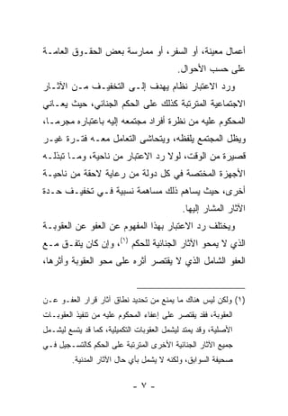 ‫ﺃﻋﻤﺎل ﻤﻌﻴﻨﺔ، ﺃﻭ ﺍﻟﺴﻔﺭ، ﺃﻭ ﻤﻤﺎﺭﺴﺔ ﺒﻌﺽ ﺍﻟﺤﻘـﻭﻕ ﺍﻟﻌﺎﻤـﺔ‬
                                           ‫ﻋﻠﻰ ﺤﺴﺏ ﺍﻷﺤﻭﺍل.‬
‫ﻭﺭﺩ ﺍﻻﻋﺘﺒﺎﺭ ﻨﻅﺎﻡ ﻴﻬﺩﻑ ﺇﻟـﻰ ﺍﻟﺘﺨﻔﻴـﻑ ﻤـﻥ ﺍﻵﺜـﺎﺭ‬
‫ﺍﻻﺠﺘﻤﺎﻋﻴﺔ ﺍﻟﻤﺘﺭﺘﺒﺔ ﻜﺫﻟﻙ ﻋﻠﻰ ﺍﻟﺤﻜﻡ ﺍﻟﺠﻨﺎﺌﻲ، ﺤﻴﺙ ﻴﻌـﺎﻨﻲ‬
‫ﺍﻟﻤﺤﻜﻭﻡ ﻋﻠﻴﻪ ﻤﻥ ﻨﻅﺭﺓ ﺃﻓﺭﺍﺩ ﻤﺠﺘﻤﻌﻪ ﺇﻟﻴﻪ ﺒﺎﻋﺘﺒﺎﺭﻩ ﻤﺠﺭ ‪‬ـﺎ،‬
   ‫ﻤ‬
‫ﻭﻴﻅل ﺍﻟﻤﺠﺘﻤﻊ ﻴﻠﻔﻅﻪ، ﻭﻴﺘﺤﺎﺸﻰ ﺍﻟﺘﻌﺎﻤل ﻤﻌـﻪ ﻓﺘـﺭﺓ ﻏﻴـﺭ‬
‫ﻗﺼﻴﺭﺓ ﻤﻥ ﺍﻟﻭﻗﺕ، ﻟﻭﻻ ﺭﺩ ﺍﻻﻋﺘﺒﺎﺭ ﻤﻥ ﻨﺎﺤﻴﺔ، ﻭﻤـﺎ ﺘﺒﺫﻟـﻪ‬
‫ﺍﻷﺠﻬﺯﺓ ﺍﻟﻤﺨﺘﺼﺔ ﻓﻲ ﻜل ﺩﻭﻟﺔ ﻤﻥ ﺭﻋﺎﻴﺔ ﻻﺤﻘﺔ ﻤﻥ ﻨﺎﺤﻴـﺔ‬
‫ﺃﺨﺭﻯ، ﺤﻴﺙ ﻴﺴﺎﻫﻡ ﺫﻟﻙ ﻤﺴﺎﻫﻤﺔ ﻨﺴﺒﻴﺔ ﻓـﻲ ﺘﺨﻔﻴـﻑ ﺤـﺩﺓ‬
                                            ‫ﺍﻵﺜﺎﺭ ﺍﻟﻤﺸﺎﺭ ﺇﻟﻴﻬﺎ.‬
‫ﻭﻴﺨﺘﻠﻑ ﺭﺩ ﺍﻻﻋﺘﺒﺎﺭ ﺒﻬﺫﺍ ﺍﻟﻤﻔﻬﻭﻡ ﻋﻥ ﺍﻟﻌﻔﻭ ﻋﻥ ﺍﻟﻌﻘﻭﺒـﺔ‬
‫ﺍﻟﺫﻱ ﻻ ﻴﻤﺤﻭ ﺍﻵﺜﺎﺭ ﺍﻟﺠﻨﺎﺌﻴﺔ ﻟﻠﺤﻜﻡ )١(، ﻭﺇﻥ ﻜﺎﻥ ﻴﺘﻔـﻕ ﻤـﻊ‬
‫ﺍﻟﻌﻔﻭ ﺍﻟﺸﺎﻤل ﺍﻟﺫﻱ ﻻ ﻴﻘﺘﺼﺭ ﺃﺜﺭﻩ ﻋﻠﻰ ﻤﺤﻭ ﺍﻟﻌﻘﻭﺒﺔ ﻭﺃﺜﺭﻫﺎ،‬


‫)١( ﻭﻟﻜﻥ ﻟﻴﺱ ﻫﻨﺎﻙ ﻤﺎ ﻴﻤﻨﻊ ﻤﻥ ﺘﺤﺩﻴﺩ ﻨﻁﺎﻕ ﺁﺜﺎﺭ ﻗﺭﺍﺭ ﺍﻟﻌﻔـﻭ ﻋـﻥ‬
‫ﺍﻟﻌﻘﻭﺒﺔ، ﻓﻘﺩ ﻴﻘﺘﺼﺭ ﻋﻠﻰ ﺇﻋﻔﺎﺀ ﺍﻟﻤﺤﻜﻭﻡ ﻋﻠﻴﻪ ﻤﻥ ﺘﻨﻔﻴﺫ ﺍﻟﻌﻘﻭﺒـﺎﺕ‬
‫ﺍﻷﺼﻠﻴﺔ، ﻭﻗﺩ ﻴﻤﺘﺩ ﻟﻴﺸﻤل ﺍﻟﻌﻘﻭﺒﺎﺕ ﺍﻟﺘﻜﻤﻴﻠﻴﺔ، ﻜﻤﺎ ﻗﺩ ﻴﺘﺴﻊ ﻟﻴﺸـﻤل‬
‫ﺠﻤﻴﻊ ﺍﻵﺜﺎﺭ ﺍﻟﺠﻨﺎﺌﻴﺔ ﺍﻷﺨﺭﻯ ﺍﻟﻤﺘﺭﺘﺒﺔ ﻋﻠﻰ ﺍﻟﺤﻜﻡ ﻜﺎﻟﺘﺴـﺠﻴل ﻓـﻲ‬
         ‫ﺼﺤﻴﻔﺔ ﺍﻟﺴﻭﺍﺒﻕ، ﻭﻟﻜﻨﻪ ﻻ ﻴﺸﻤل ﺒﺄﻱ ﺤﺎل ﺍﻵﺜﺎﺭ ﺍﻟﻤﺩﻨﻴﺔ.‬

                            ‫-٧-‬
 