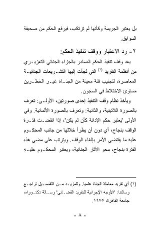 ‫ﺒل ﻴﻌﺘﺒﺭ ﺍﻟﺠﺭﻴﻤﺔ ﻭﻜﺄﻨﻬﺎ ﻟﻡ ﺘﺭﺘﻜﺏ، ﻓﻴﺭﻓﻊ ﺍﻟﺤﻜﻡ ﻤﻥ ﺼﺤﻴﻔﺔ‬
                                                      ‫ﺍﻟﺴﻭﺍﺒﻕ.‬

                    ‫٢- ﺭﺩ ﺍﻻﻋﺘﺒﺎﺭ ﻭﻭﻗﻑ ﺘﻨﻔﻴﺫ ﺍﻟﺤﻜﻡ:‬
‫ﻴﻌﺩ ﻭﻗﻑ ﺘﻨﻔﻴﺫ ﺍﻟﺤﻜﻡ ﺍﻟﺼﺎﺩﺭ ﺒﺎﻟﺠﺯﺍﺀ ﺍﻟﺠﻨﺎﺌﻲ ﺍﻟﺘﻌﺯﻴـﺭﻱ‬
                                         ‫)١(‬
‫ﺍﻟﺘﻲ ﻟﺠﺄﺕ ﺇﻟﻴﻬﺎ ﺍﻟﺘﺸـﺭﻴﻌﺎﺕ ﺍﻟﺠﻨﺎﺌﻴـﺔ‬           ‫ﻤﻥ ﺃﻨﻅﻤﺔ ﺍﻟﺘﻔﺭﻴﺩ‬
‫ﺍﻟﻤﻌﺎﺼﺭﺓ، ﻟﺘﺠﻨﻴﺏ ﻓﺌﺔ ﻤﻌﻴﻨﺔ ﻤﻥ ﺍﻟﺠﻨـﺎﺓ ﻏﻴـﺭ ﺍﻟﺨﻁـﺭﻴﻥ‬
                               ‫ﻤﺴﺎﻭﺉ ﺍﻻﺨﺘﻼﻁ ﻓﻲ ﺍﻟﺴﺠﻭﻥ.‬
‫ﻭﻴﺄﺨﺫ ﻨﻅﺎﻡ ﻭﻗﻑ ﺍﻟﺘﻨﻔﻴﺫ ﺇﺤﺩﻯ ﺼﻭﺭﺘﻴﻥ، ﺍﻷﻭﻟـﻰ: ﺘﻌﺭﻑ‬
‫ﺒﺎﻟﺼﻭﺭﺓ ﺍﻟﻼﺘﻴﻨﻴﺔ، ﻭﺍﻟﺜﺎﻨﻴﺔ: ﻭﺘﻌﺭﻑ ﺒﺎﻟﺼﻭﺭﺓ ﺍﻷﻟﻤﺎﻨﻴﺔ. ﻭﻓﻲ‬
‫ﺍﻷﻭﻟﻰ "ﻴﻌﺘﺒﺭ ﺤﻜﻡ ﺍﻹﺩﺍﻨﺔ ﻜﺄﻥ ﻟﻡ ﻴﻜﻥ"، ﺇﺫﺍ ﺍﻨﻘﻀـﺕ ﻓﺘـﺭﺓ‬
‫ﺍﻟﻭﻗﻑ ﺒﻨﺠﺎﺡ، ﺃﻱ ﺩﻭﻥ ﺃﻥ ﻴﻁﺭﺃ ﺨﻼﻟﻬﺎ ﻤﻥ ﺠﺎﻨﺏ ﺍﻟﻤﺤﻜـﻭﻡ‬
‫ﻋﻠﻴﻪ ﻤﺎ ﻴﻘﺘﻀﻲ ﺍﻷﻤﺭ ﺒﺈﻟﻐﺎﺀ ﺍﻟﻭﻗﻑ. ﻭﻴﺘﺭﺘﺏ ﻋﻠﻰ ﻤﻀﻲ ﻫﺫﻩ‬
‫ﺍﻟﻔﺘﺭﺓ ﺒﻨﺠﺎﺡ، ﻤﺤﻭ ﺍﻵﺜﺎﺭ ﺍﻟﺠﻨﺎﺌﻴﺔ، ﻭﻴﻌﺘﺒﺭ ﺍﻟﻤﺤﻜـﻭﻡ ﻋﻠﻴـﻪ‬




‫)١( ﺃﻱ ﺘﻔﺭﻴﺩ ﻤﻌﺎﻤﻠﺔ ﺍﻟﺠﻨﺎﺓ ﻋﻠﻤ ‪‬ﺎ. ﻭﻟﻠﻤﺯﻴـﺩ ﻤـﻥ ﺍﻟﺘﻔﺼـﻴل ﺘﺭﺍﺠـﻊ‬
                               ‫ﻴ‬
‫ﺭﺴﺎﻟﺘﻨﺎ: "ﺍﻷﻭﺠﻪ ﺍﻹﺠﺭﺍﺌﻴﺔ ﻟﻠﺘﻔﺭﻴﺩ ﺍﻟﻘﻀـﺎﺌﻲ" ﺭﺴـﺎﻟﺔ ﺩﻜﺘـﻭﺭﺍﻩ،‬
                                      ‫ﺠﺎﻤﻌﺔ ﺍﻟﻘﺎﻫﺭﺓ، ٥٧٩١.‬

                           ‫-٨-‬
 