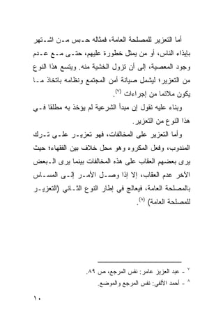 ‫ﺃﻤﺎ ﺍﻟﺘﻌﺯﻴﺭ ﻟﻠﻤﺼﻠﺤﺔ ﺍﻟﻌﺎﻤﺔ، ﻓﻤﺜﺎﻟﻪ ﺤـﺒﺱ ﻤـﻥ ﺍﺸـﺘﻬﺭ‬
‫ﺒﺈﻴﺫﺍﺀ ﺍﻟﻨﺎﺱ، ﺃﻭ ﻤﻥ ﻴﻤﺜل ﺨﻁﻭﺭﺓ ﻋﻠﻴﻬﻡ، ﺤﺘـﻰ ﻤـﻊ ﻋـﺩﻡ‬
‫ﻭﺠﻭﺩ ﺍﻟﻤﻌﺼﻴﺔ، ﺇﻟﻰ ﺃﻥ ﺘﺯﻭل ﺍﻟﺨﺸﻴﺔ ﻤﻨﻪ. ﻭﻴﺘﺴﻊ ﻫﺫﺍ ﺍﻟﻨﻭﻉ‬
‫ﻤﻥ ﺍﻟﺘﻌﺯﻴﺭ؛ ﻟﻴﺸﻤل ﺼﻴﺎﻨﺔ ﺃﻤﻥ ﺍﻟﻤﺠﺘﻤﻊ ﻭﻨﻅﺎﻤﻪ ﺒﺎﺘﺨﺎﺫ ﻤـﺎ‬
                            ‫ﻴﻜﻭﻥ ﻤﻼﺌ ‪‬ﺎ ﻤﻥ ﺇﺠﺭﺍﺀﺍﺕ )٧(.‬
                                             ‫ﻤ‬
‫ﻭﺒﻨﺎﺀ ﻋﻠﻴﻪ ﻨﻘﻭل ﺇﻥ ﻤﺒﺩﺃ ﺍﻟﺸﺭﻋﻴﺔ ﻟﻡ ﻴﺅﺨﺫ ﺒﻪ ﻤﻁﻠ ﹰﺎ ﻓـﻲ‬
     ‫ﻘ‬
                                   ‫ﻫﺫﺍ ﺍﻟﻨﻭﻉ ﻤﻥ ﺍﻟﺘﻌﺯﻴﺭ.‬
‫ﻭﺃﻤﺎ ﺍﻟﺘﻌﺯﻴﺭ ﻋﻠﻰ ﺍﻟﻤﺨﺎﻟﻔﺎﺕ، ﻓﻬﻭ ﺘﻌﺯﻴـﺭ ﻋﻠـﻰ ﺘـﺭﻙ‬
‫ﺍﻟﻤﻨﺩﻭﺏ، ﻭﻓﻌل ﺍﻟﻤﻜﺭﻭﻩ ﻭﻫﻭ ﻤﺤل ﺨﻼﻑ ﺒﻴﻥ ﺍﻟﻔﻘﻬﺎﺀ؛ ﺤﻴﺙ‬
‫ﻴﺭﻯ ﺒﻌﻀﻬﻡ ﺍﻟﻌﻘﺎﺏ ﻋﻠﻰ ﻫﺫﻩ ﺍﻟﻤﺨﺎﻟﻔﺎﺕ ﺒﻴﻨﻤﺎ ﻴﺭﻯ ﺍﻟـﺒﻌﺽ‬
‫ﺍﻵﺨﺭ ﻋﺩﻡ ﺍﻟﻌﻘﺎﺏ، ﺇﻻ ﺇﺫﺍ ﻭﺼـل ﺍﻷﻤـﺭ ﺇﻟـﻰ ﺍﻟﻤﺴـﺎﺱ‬
‫ﺒﺎﻟﻤﺼﻠﺤﺔ ﺍﻟﻌﺎﻤﺔ، ﻓﻴﻌﺎﻟﺞ ﻓﻲ ﺇﻁﺎﺭ ﺍﻟﻨﻭﻉ ﺍﻟﺜـﺎﻨﻲ )ﺍﻟﺘﻌﺯﻴـﺭ‬
                                    ‫ﻟﻠﻤﺼﻠﺤﺔ ﺍﻟﻌﺎﻤﺔ( )٨(.‬




                                                          ‫٧‬
                  ‫- ﻋﺒﺩ ﺍﻟﻌﺯﻴﺯ ﻋﺎﻤﺭ: ﻨﻔﺱ ﺍﻟﻤﺭﺠﻊ، ﺹ ٩٨.‬
                                                          ‫٨‬
                      ‫- ﺃﺤﻤﺩ ﺍﻷﻟﻔﻲ: ﻨﻔﺱ ﺍﻟﻤﺭﺠﻊ ﻭﺍﻟﻤﻭﻀﻊ.‬

‫٠١‬
 