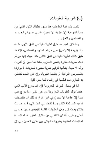 ‫)ﺏ( ﺸﺭﻋﻴﺔ ﺍﻟﻌﻘﻭﺒﺎﺕ:‬
‫ﻴﻘﺼﺩ ﺒﺸﺭﻋﻴﺔ ﺍﻟﻌﻘﻭﺒﺎﺕ ﻫﻨﺎ ﻤﺩﻯ ﺍﻨﻁﺒﺎﻕ ﺍﻟﺸﻕ ﺍﻟﺜﺎﻨﻲ ﻤﻥ‬
‫ﻤﺒﺩﺃ ﺍﻟﺸﺭﻋﻴﺔ )ﻻ ﻋﻘﻭﺒﺔ ﺇﻻ ﺒﻨﺹ( ﻋﻠـﻰ ﺠـﺭﺍﺌﻡ ﺍﻟﺤـﺩﻭﺩ‬
                                     ‫ﻭﺍﻟﻘﺼﺎﺹ ﻭﺍﻟﺘﻌﺎﺯﻴﺭ.‬
‫ﻭﺇﺫﺍ ﻜﺎﻥ ﺍﻟﻤﺒﺩﺃ ﻗﺩ ﻁﺒﻕ ﺘﻁﺒﻴ ﹰﺎ ﺩﻗﻴ ﹰﺎ ﻓﻲ ﺍﻟﺸﻕ ﺍﻷﻭل ﻤﻨـﻪ‬
                   ‫ﻘ ﻘ‬
‫)ﻻ ﺠﺭﻴﻤﺔ ﺇﻻ ﺒﻨﺹ( ﻋﻠﻰ ﺠﺭﺍﺌﻡ ﺍﻟﺤﺩﻭﺩ ﻭﺍﻟﻘﺼﺎﺹ، ﻓﺈﻨﻪ ﻗﺩ‬
‫ﻁﺒﻕ ﻜﺫﻟﻙ ﺘﻁﺒﻴ ﹰﺎ ﺩﻗﻴ ﹰﺎ ﻓﻲ ﺍﻟﺸﻕ ﺍﻟﺜﺎﻨﻲ ﻤﻨﻪ؛ ﺤﻴﺙ ﺇﻨﻬﺎ ﺠﺭﺍﺌﻡ‬
                                    ‫ﻘ ﻘ‬
‫ﺫﺍﺕ ﻋﻘﻭﺒﺎﺕ ﻤﻘﺩﺭﺓ ﺒﺎﻟﻨﺹ ﺍﻟﺼﺭﻴﺢ ﺴﻠ ﹰﺎ ﻜﻤﺎ ﺴﺒﻕ ﺃﻥ ﺃﺸﺭﻨﺎ،‬
                   ‫ﻔ‬
‫ﻭﺃﻨﻪ ﻻ ﻤﺠﺎل ﺒﺸﺄﻨﻬﺎ ﻟﺘﻭﻗﻴﻊ ﻋﻘﻭﺒﺔ ﻤﻐﺎﻴﺭﺓ ﻟﻠﻌﻘﻭﺒﺎﺕ ﺍﻟـﻭﺍﺭﺩﺓ‬
‫ﺒﺎﻟﻨﺼﻭﺹ ﺍﻟﻘﺭﺁﻨﻴﺔ ﺃﻭ ﺒﺎﻟﺴﻨﺔ ﺍﻟﻨﺒﻭﻴﺔ، ﻭﺇﻥ ﻜﺎﻥ ﺍﻟﺤﺩ، ﻜﺘﻌﻠﻴﻕ‬
           ‫ﻴﺩ ﺍﻟﺴﺎﺭﻕ ﺒﻌﺩ ﻗﻁﻌﻬﺎ ﻓﻲ ﺭﻗﺒﺘﻪ، ﻜﻤﺎ ﺴﺒﻕ ﺍﻟﻘﻭل.‬
‫ﺃﻤﺎ ﻓﻲ ﻤﺠﺎل ﺍﻟﺠﺭﺍﺌﻡ ﺍﻟﺘﻌﺯﻴﺭﻴﺔ ﻓﺈﻥ ﺍﻟﺸـﺎﺭﻉ ﺍﻹﺴـﻼﻤﻲ‬
‫ﻋﻨﺩﻤﺎ ﺘﺭﻙ ﺍﻟﻌﻘﻭﺒﺎﺕ ﺍﻟﺘﻌﺯﻴﺭﻴﺔ ﻤﻥ ﻏﻴﺭ ﺘﻘﺩﻴﺭ، ﻤﺎ ﺨﺭﺝ ﻋﻠﻰ‬
‫ﻤﺒﺩﺃ )ﻻ ﻋﻘﻭﺒﺔ ﺇﻻ ﺒﻨﺹ( ﻓﻲ ﺁﺨﺭ ﺃﺩﻭﺍﺭﻩ، ﺫﻟﻙ ﺃﻥ ﻤﻘﺘﻀﻴﺎﺕ‬
‫ﺘﺩﻋﻴﻡ ﺍﻟﺴـﻠﻁﺔ ﺍﻟﺘﻘﺩﻴﺭﻴـﺔ ﻟﻠﻘﺎﻀـﻲ ﺍﻟﺠﻨـﺎﺌﻲ، ﻗـﺩ ﺤـﺩﺙ‬
‫ﺒﺎﻟﺘﺸﺭﻴﻌﺎﺕ ﺇﻟﻰ ﺠﻌل ﺍﻟﻌﻘﻭﺒﺎﺕ ﺍﻟﻘﺎﺒﻠﺔ ﻟﻠﺘﺒﻌﻴﺽ ﺒـﻴﻥ ﺤـﺩﻴﻥ‬
‫ﺃﻋﻠﻰ ﻭﺃﺩﻨﻰ، ﻟﻴﺘﻤﻜﻥ ﺍﻟﻘﺎﻀﻲ ﻤﻥ ﺍﺨﺘﻴﺎﺭ ﺍﻟﻌﻘﻭﺒـﺔ ﺍﻟﻤﻼﺌﻤـﺔ‬
‫ﻟﻤﻼﺒﺴﺎﺕ ﺍﻟﻘﻀﻴﺔ ﻭﻅﺭﻭﻑ ﺍﻟﺠﺎﻨﻲ ﺒﻴﻥ ﻫﺫﻴﻥ ﺍﻟﺤﺩﻴﻥ، ﺒل ﺇﻥ‬

‫١١‬
 