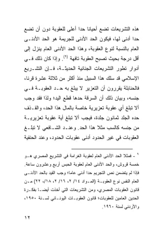 ‫ﻫﺫﻩ ﺍﻟﺘﺸﺭﻴﻌﺎﺕ ﺘﻀﻊ ﺃﺤﻴﺎ ﹰﺎ ﺤ ‪‬ﺍ ﺃﻋﻠﻰ ﻟﻠﻌﻘﻭﺒﺔ ﺩﻭﻥ ﺃﻥ ﺘﻀﻊ‬
                         ‫ﻨ ﺩ‬
‫ﺤ ‪‬ﺍ ﺃﺩﻨﻰ ﻟﻬﺎ، ﻓﻴﻜﻭﻥ ﺍﻟﺤﺩ ﺍﻷﺩﻨﻰ ﻟﻠﺠﺭﻴﻤﺔ ﻫﻭ ﺍﻟﺤﺩ ﺍﻷﺩﻨـﻰ‬
                                                   ‫ﺩ‬
‫ﺍﻟﻌﺎﻡ ﺒﺎﻟﻨﺴﺒﺔ ﻟﻨﻭﻉ ﺍﻟﻌﻘﻭﺒﺔ، ﻭﻫﺫﺍ ﺍﻟﺤﺩ ﺍﻷﺩﻨﻰ ﺍﻟﻌﺎﻡ ﻴﻨﺯل ﺇﻟﻰ‬
‫ﺃﻗل ﺩﺭﺠﺔ ﺒﺤﻴﺙ ﺘﺼﺒﺢ ﺍﻟﻌﻘﻭﺒﺔ ﺘﺎﻓﻬﺔ )٩(. ﻭﺇﺫﺍ ﻜﺎﻥ ﺫﻟﻙ ﻓـﻲ‬
‫ﺃﺩﻭﺍﺭ ﺘﻁﻭﺭ ﺍﻟﺘﺸﺭﻴﻌﺎﺕ ﺍﻟﺠﻨﺎﺌﻴﺔ ﺍﻟﺤﺩﻴﺜـﺔ، ﻓـﺈﻥ ﺍﻟﺘﺸـﺭﻴﻊ‬
‫ﺍﻹﺴﻼﻤﻲ ﻗﺩ ﺴﻠﻙ ﻫﺫﺍ ﺍﻟﺴﺒﻴل ﻤﻨﺫ ﺃﻜﺜﺭ ﻤﻥ ﺜﻼﺜﺔ ﻋﺸﺭﺓ ﻗﺭ ﹰﺎ،‬
  ‫ﻨ‬
‫ﻓﺎﻟﺤﻨﺎﺒﻠﺔ ﻴﻘﺭﺭﻭﻥ ﺃﻥ ﺍﻟﺘﻌﺯﻴﺭ ﻻ ﻴﺒﻠﻎ ﺒﻪ ﺤـﺩ ﺍﻟﻌﻘﻭﺒـﺔ ﻓـﻲ‬
‫ﺠﻨﺴﻪ، ﻭﺒﻴﺎﻥ ﺫﻟﻙ ﺃﻥ ﺍﻟﺴﺭﻗﺔ ﺤﺩﻫﺎ ﻗﻁﻊ ﺍﻟﻴﺩ؛ ﻭﻟﺫﺍ ﻓﻘﺩ ﻭﺠﺏ‬
‫ﺃﻻ ﺘﺒﻠﻎ ﺃﻱ ﻋﻘﻭﺒﺔ ﺘﻌﺯﻴﺭﻴﺔ ﺨﺎﺼﺔ ﺒﺎﻟﻤﺎل ﻫﺫﺍ ﺍﻟﺤﺩ، ﻭﺍﻟﻘـﺫﻑ‬
‫ﺤﺩﻩ ﺍﻟﺠﻠﺩ ﺜﻤﺎﻨﻭﻥ ﺠﻠﺩﺓ، ﻓﻴﺠﺏ ﺃﻻ ﺘﺒﻠﻎ ﺃﻴﺔ ﻋﻘﻭﺒﺔ ﺘﻌﺯﻴﺭﻴـﺔ‬
‫ﻤﻥ ﺠﻨﺴﻪ ﻜﺎﻟﺴﺏ ﻤﺜﻼ ﻫﺫﺍ ﺍﻟﺤﺩ. ﻭﻋﻨـﺩ ﺍﻟﺸـﺎﻓﻌﻲ ﻻ ﺘﺒﻠـﻎ‬
                                 ‫ﹰ‬
‫ﺍﻟﻌﻘﻭﺒﺎﺕ ﻓﻲ ﻏﻴﺭ ﺍﻟﺤﺩﻭﺩ ﺃﺩﻨﻰ ﻋﻘﻭﺒﺎﺕ ﺍﻟﺤﺩﻭﺩ، ﻭﻋﻨﺩ ﺍﻟﺤﻨﻔﻴﺔ‬

                                                               ‫٩‬
‫- ﻓﻤﺜﻼ ﺍﻟﺤﺩ ﺍﻷﺩﻨﻰ ﺍﻟﻌﺎﻡ ﻟﻌﻘﻭﺒﺔ ﺍﻟﻐﺭﺍﻤﺔ ﻓﻲ ﺍﻟﺘﺸﺭﻴﻊ ﺍﻟﻤﺼﺭﻱ ﻫـﻭ‬
                                                      ‫ﹰ‬
‫ﺨﻤﺴﺔ ﻗﺭﻭﺵ، ﻭﺍﻟﺤﺩ ﺍﻷﺩﻨﻰ ﺍﻟﻌﺎﻡ ﻟﻌﻘﻭﺒﺔ ﺍﻟﺤﺒﺱ ﺃﺭﺒﻊ ﻭﻋﺸﺭﻭﻥ ﺴﺎﻋﺔ.‬
‫ﻓﺈﺫﺍ ﻟﻡ ﻴﺘﻀﻤﻥ ﻨﺹ ﺍﻟﺘﺠﺭﻴﻡ ﺤ ‪‬ﺍ ﺃﺩﻨﻰ ﻋﺎ ‪‬ﺎ؛ ﻭﺠﺏ ﺍﻟﻘﻴﺩ ﺒﺎﻟﺤﺩ ﺍﻷﺩﻨـﻰ‬
                         ‫ﻤ‬          ‫ﺩ‬
‫ﺍﻟﻌﺎﻡ ﺍﻟﻨﻔﺱ ﻨﻭﻉ ﺍﻟﻌﻘﻭﺒـﺔ )ﺍﻟﻤـﻭﺍﺩ ٤١/ ٢، ٦١/ ٢، ٨١/، ٢٢( ﻤـﻥ‬
‫ﻗﺎﻨﻭﻥ ﺍﻟﻌﻘﻭﺒﺎﺕ ﺍﻟﻤﺼﺭﻱ، ﻭﻤﻥ ﺍﻟﺘﺸﺭﻴﻌﺎﺕ ﺍﻟﺘﻲ ﺃﺨﺫﺕ ﺃﻴ ‪‬ـﺎ ﺒﻔﻜـﺭﺓ‬
         ‫ﻀ‬
‫ﺍﻟﺤﺩﻴﻥ ﺍﻟﻌﺎﻤﻴﻥ ﻟﻠﻌﻘﻭﺒﺎﺕ؛ ﻗﺎﻨﻭﻥ ﺍﻟﻌﻘﻭﺒـﺎﺕ ﺍﻟﻴﻭﻨـﺎﻨﻲ ﻟﺴـﻨﺔ ٠٥٩١،‬
                                           ‫ﻭﺍﻷﺭﺩﻨﻲ ﻟﺴﻨﺔ ٠٦٩١.‬

‫٢١‬
 