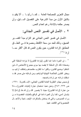 ‫ﻤﺠﺎل ﺍﻟﺘﻌﺯﻴﺭ ﻟﻠﻤﺼﻠﺤﺔ ﺍﻟﻌﺎﻤﺔ ـ ﻜﻤـﺎ ﺭﺃﻴﻨـﺎ ـ ﺃﻻ ﻴﺘﻘﻴـﺩ‬
‫ﺒﺎﻟﺸﻕ ﺍﻷﻭل ﻤﻥ ﻤﺒﺩﺃ ﺍﻟﺸﺭﻋﻴﺔ ﻋﻠﻰ ﺍﻟﺘﻔﺼﻴل ﺍﻟﺴـﺎﺒﻕ، ﻭﺃﻥ‬
                        ‫ﻴﺼﺩﺭ ﺤﻜﻤﻪ ﺒﺎﻹﺩﺍﻨﺔ ﺭﻏﻡ ﺍﻨﻌﺩﺍﻡ ﺍﻟﻨﺹ.‬

            ‫٢ ـ ﺍﻷﺼل ﻓﻲ ﺘﻔﺴﻴﺭ ﺍﻟﻨﺹ ﺍﻟﺠﻨﺎﺌﻲ:‬
‫ﺍﻷﺼل ﻓﻲ ﺘﻔﺴﻴﺭ ﺍﻟﻨﺹ ﺍﻟﺠﻨﺎﺌﻲ ﻫﻭ ﺍﻟﺘﺯﺍﻡ ﻤﺒﺩﺃ ﺍﻟﺘﻔﺴـﻴﺭ‬
‫ﺍﻟﻀﻴﻕ، ﻭﺫﻟﻙ ﻟﻠﺤﺩ ﻤﻥ ﺴﻌﺔ ﺍﻷﻟﻔﺎﻅ ﻭﺤﺼﺭﻫﺎ ﻓـﻲ ﺍﻟﻨﻁـﺎﻕ‬
‫ﺍﻟﻤﻁﺎﺒﻕ ﻹﺭﺍﺩﺓ ﺍﻟﻘﺎﻨﻭﻥ، ﺤﻴﻥ ﻴﻜﻭﻥ ﺍﻟﻨﺹ ﻗﺩ ﻗﺎل "ﺃﻜﺜﺭ ﻤﻤـﺎ‬
                                                         ‫ﺃﺭﺍﺩ" )٢١(.‬

                                                                     ‫٢١‬
‫- ﺇﻥ ﺍﻟﻌﺒﺭﺓ ﺩﺍﺌ ‪‬ﺎ ﺇﻨﻤﺎ ﺘﻜﻭﻥ )ﺒﺈﺭﺍﺩﺓ ﺍﻟﻘﺎﻨﻭﻥ( ﻻ ﺒﺈﺭﺍﺩﺓ ﺍﻟﺴﻠﻁﺔ ﺍﻟﺘﻲ‬
                                                 ‫ﻤ‬
‫ﻭﻀﻌﺘﻪ؛ ﺫﻟﻙ ﻷﻥ ﺍﻟﺴﻠﻁﺔ ﻻ ﻴﻘﺼﺩ ﺒﻬﺎ ﺴﻭﻯ ﻤﺠﻤﻭﻉ ﺍﻷﺸﺨﺎﺹ ﺍﻟـﺫﻴﻥ‬
‫ﺍﺸﺘﻐﻠﻭﺍ ﺒﻭﻀﻊ ﺍﻟﻘﺎﻨﻭﻥ، ﻭﻜﺜﻴ ‪‬ﺍ ﻤﺎ ﺘﺘﻘﺎﺭﺏ ﻤﻘﺎﺼﺩﻫﻡ ﻭﺘﺨﺘﻠﻑ ﺁﺭﺍﺌﻬـﻡ،‬
                                   ‫ﺭ‬
‫ﻭﻴﻌﺘﺒﺭ ﺍﻟﻘﺎﻨﻭﻥ ﺍﻟﺨﻼﺼﺔ ﺍﻟﻨﻬﺎﺌﻴﺔ ﻟﻨﻭﺍﻴﺎﻫﻡ، ﻭﻤﻥ ﺜﻡ ﻓﺈﻨﻪ ﻤﺘﻰ ﺼﺩﺭ ﻓﻘـﺩ‬
                                    ‫ﺍﺴﺘﻘﻠﺕ ﺇﺭﺍﺩﺘﻪ ﻋﻥ ﺇﺭﺍﺩﺓ ﻭﺍﻀﻌﻴﻪ.‬
‫)ﺭﻤﺴﻴﺱ ﺒﻬﻨﺎﻡ: ﺍﻟﻨﻅﺭﻴﺔ ﺍﻟﻌﺎﻤﺔ ﻟﻠﻘﺎﻨﻭﻥ ﺍﻟﺠﻨﺎﺌﻲ، ﺍﻹﺴـﻜﻨﺩﺭﻴﺔ. ٠٧٩١،‬
‫ﺹ ٩٣٢: ٢٤٢(. ﻭﻨﺤﻥ ﻨﺤﺒﺫ ﺍﺴﺘﻌﻤﺎل ﻋﺒﺎﺭﺓ )ﻏﺎﻴﺎﺕ ﺍﻟﻘﺎﻨﻭﻥ( ﺒـﺩﻻ‬
‫ﹰ‬
‫ﻤﻥ ﻋﺒﺎﺭﺓ )ﺇﺭﺍﺩﺓ ﺍﻟﻘﺎﻨﻭﻥ(؛ ﺤﻴﺙ ﻻ ﻴﺘﺼﻭﺭ ﺍﻗﺘـﺭﺍﻥ ﻟﻔـﻅ )ﺇﺭﺍﺩﺓ( ﺇﻻ‬
‫ﺒﺈﻨﺴﺎﻥ ﺁﺩﻤﻲ، ﻜﻤﺎ ﻭﺃﻥ ﺍﻟﻌﺒﺭﺓ ﺩﺍﺌ ‪‬ﺎ ﻓﻲ ﺍﻟﻭﺍﻗﻊ ﺒﺎﻟﻐﺎﻴﺎﺕ ﺍﻟﻤﻘﺼﻭﺩﺓ ﻤـﻥ‬
                                 ‫ﻤ‬
‫ﻭﺭﺍﺀ ﺍﻟﻨﺼﻭﺹ، ﻭﺍﻟﺘﻲ ﻗﺩ ﻴﺴﺘﻌﺎﻥ ﺒﺎﻟﻤﺫﻜﺭﺍﺕ ﺍﻹﻴﻀـﺎﺤﻴﺔ ﻭﺍﻷﻋﻤـﺎل‬
                                         ‫ﺍﻟﺘﺤﻀﻴﺭﻴﺔ ﻓﻲ ﺍﻟﻜﺸﻑ ﻋﻨﻬﺎ.‬

‫٤١‬
 