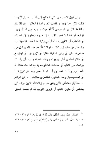 ‫ﻭﻤﻥ ﻗﺒﻴل ﺍﻟﻨﺼﻭﺹ ﺍﻟﺘﻲ ﺘﺤﺘﺎﺝ ﺇﻟﻰ ﺘﻔﺴﻴﺭ ﻀﻴﻕ ﻷﻨﻬـﺎ‬
‫ﻗﺎﻟﺕ ﺃﻜﺜﺭ ﻤﻤﺎ ﺘﺭﻴﺩ ﺃﻥ ﺘﻘﻭل، ﻨﺹ ﺍﻟﻤﺎﺩﺓ ﺍﻟﻌﺎﺸﺭﺓ ﻤﻥ ﻨﻅـﺎﻡ‬
‫ﻤﻜﺎﻓﺤﺔ ﺍﻟﺘﺯﻭﻴﺭ ﺍﻟﺴﻌﻭﺩﻱ )٣١(؛ ﺤﻴﺙ ﺠﺎﺀ ﺒﻪ "ﻤﻥ ﻗﻠﺩ ﺃﻭ ﺯﻭﺭ‬
‫ﺘﻭﻗﻴ ‪‬ﺎ ﺃﻭ ﺨﺘ ‪‬ﺎ ﻟﺸﺨﺹ ﺁﺨـﺭ، ﺃﻭ ﺤـﺭﻑ ﺒﻁﺭﻴـﻕ ﺍﻟﺤـﻙ‬
                                 ‫ﻤ‬        ‫ﻌ‬
‫ﺃﻭ ﺍﻟﺸﻁﺏ ﺃﻭ ﺍﻟﺘﻐﻴﻴﺭ ﺴﻨ ‪‬ﺍ، ﺃﻭ ﺃﻱ ﻭﺜﻴﻘـﺔ ﺨﺎﺼـﺔ؛ ﻋﻭﻗـﺏ‬
                            ‫ﺩ‬
‫ﺒﺎﻟﺴﺠﻥ ﻤﻥ ﺴﻨﺔ ﺇﻟﻰ ﺜﻼﺙ ﺴﻨﻭﺍﺕ" ﻓﺄﻟﻔﺎﻅ ﻫﺫﺍ ﺍﻟﻨﺹ ﺘﺩل ﻓﻲ‬
‫ﻅﺎﻫﺭﻫﺎ ﻋﻠﻰ ﺃﻥ ﻴﻐﻴﺭ ﺍﻟﺤﻘﻴﻘﺔ ﺒﺘﻘﻠﻴﺩ ﺃﻭ ﺘﺯﻭﻴـﺭ، ﺃﻭ ﺘﻭﻗﻴـﻊ‬
‫ﺃﻭ ﺨﺎﺘﻡ ﺸﺨﺹ ﺁﺨﺭ ﺒﻭﺠﻭﺩﻩ ﻭﺭﻀـﺎﻩ، ﻟﻤﺠـﺭﺩ ﺃﻥ ﻴﺜﺒـﺕ‬
‫ﺒﺭﺍﻋﺘﻪ ﻓﻲ ﺍﻟﺘﻘﻠﻴﺩ ﺃﻭ ﻤﺤﺎﻜﺎﺓ ﺍﻟﺨﻁﻭﻁ، ﻴﻘـﻊ ﺘﺤـﺕ ﻁﺎﺌﻠـﺔ‬
‫ﺍﻟﻌﻘـﺎﺏ. ﻭﺫﻟـﻙ ﻟﻌﻤـﻭﻡ ﺃﻟﻔـﺎﻅ ﺍﻟـﻨﺹ ﻭﻋـﺩﻡ ﺘﻤﻴﻴﺯﻫـﺎ‬
 ‫ـ‬         ‫ـ‬     ‫ـ‬     ‫ـ‬      ‫ـ‬     ‫ـ‬       ‫ـ‬
‫ﺃﻭ ﺘﺨﺼﻴﺼﻬﺎ. ﻭﻫﺫﺍ ﺍﻟﻤﺩﻟﻭل ﺍﻟﻅﺎﻫﺭﻱ ﻤﺨﺎﻟﻑ ـ ﻓﻲ ﺍﻟﻭﺍﻗﻊ‬
‫ـ ﻟﻠﻤﺩﻟﻭل ﺍﻟﻤﻨﻁﻘﻲ ﺍﻟﺫﻱ ﻴﺘﻔﻕ ﻤـﻊ ﺇﺭﺍﺩﺓ ﺍﻟﻘـﺎﻨﻭﻥ، ﻭﺍﻟـﺫﻱ‬
‫ﻴﻘﺘﻀﻲ ﺃﻥ ﻴﻜﻭﻥ ﺍﻟﺘﻘﻠﻴﺩ ﺃﻭ ﺘﺯﻭﻴﺭ ﺍﻟﺘﻭﻗﻴﻊ ﻗﺩ ﺘﻡ ﺒﻘﺼﺩ ﺘﺤﻘﻴﻕ‬




                                                         ‫٣١‬
‫- ﺍﻟﺼﺎﺩﺭ ﺒﺎﻟﻤﺭﺴﻭﻡ ﺍﻟﻤﻠﻜﻲ ﺭﻗﻡ )٤١١( ﻭﺘﺎﺭﻴﺦ ٦٢/ ١١/ ٠٨٣١‬
‫ﻫـ، ﻭﺍﻟﻤﻌﺩل ﺒﺎﻟﻤﺭﺴﻭﻡ ﺍﻟﻤﻠﻜﻲ ﺭﻗﻡ )٠٥٥( ﻭﺘـﺎﺭﻴﺦ ٣/ ١١/ ٢٨٣١‬
                                                     ‫ﻫـ.‬

‫٥١‬
 