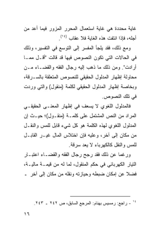 ‫ﻏﺎﻴﺔ ﻤﺤﺩﺩﺓ ﻫﻲ ﻏﺎﻴﺔ ﺍﺴﺘﻌﻤﺎل ﺍﻟﻤﺤﺭﺭ ﺍﻟﻤﺯﻭﺭ ﻓﻴﻤﺎ ﺃﻋﺩ ﻤﻥ‬
                 ‫ﺃﺠﻠﻪ، ﻓﺈﺫﺍ ﺍﻨﺘﻔﺕ ﻫﺫﻩ ﺍﻟﻐﺎﻴﺔ ﻓﻼ ﻋﻘﺎﺏ )٤١(.‬
‫ﻭﻤﻊ ﺫﻟﻙ، ﻓﻘﺩ ﻴﻠﺠﺄ ﺍﻟﻤﻔﺴﺭ ﺇﻟﻰ ﺍﻟﺘﻭﺴﻊ ﻓﻲ ﺍﻟﺘﻔﺴﻴﺭ، ﻭﺫﻟﻙ‬
‫ﻓﻲ ﺍﻟﺤﺎﻻﺕ ﺍﻟﺘﻲ ﺘﻜﻭﻥ ﺍﻟﻨﺼﻭﺹ ﻓﻴﻬﺎ ﻗﺩ ﻗﺎﻟﺕ "ﺃﻗـل ﻤﻤـﺎ‬
‫ﺃﺭﺍﺩﺕ". ﻭﻤﻥ ﺫﻟﻙ ﻤﺎ ﺫﻫﺏ ﺇﻟﻴﻪ ﺭﺠﺎل ﺍﻟﻔﻘﻪ ﻭﺍﻟﻘﻀـﺎﺀ ﻤـﻥ‬
‫ﻤﺤﺎﻭﻟﺔ ﺇﻅﻬﺎﺭ ﺍﻟﻤﺩﻟﻭل ﺍﻟﺤﻘﻴﻘﻲ ﻟﻠﻨﺼﻭﺹ ﺍﻟﻤﺘﻌﻠﻘﺔ ﺒﺎﻟﺴـﺭﻗﺔ،‬
‫ﻭﺒﺨﺎﺼﺔ ﺇﻅﻬﺎﺭ ﺍﻟﻤﺩﻟﻭل ﺍﻟﺤﻘﻴﻘﻲ ﻟﻜﻠﻤﺔ )ﻤﻨﻘﻭل( ﻭﺍﻟﺘﻲ ﻭﺭﺩﺕ‬
                                       ‫ﻓﻲ ﺘﻠﻙ ﺍﻟﻨﺼﻭﺹ.‬
‫ﻓﺎﻟﻤﺩﻟﻭل ﺍﻟﻠﻐﻭﻱ ﻻ ﻴﺴﻌﻑ ﻓﻲ ﺇﻅﻬﺎﺭ ﺍﻟﻤﻌﻨـﻰ ﺍﻟﺤﻘﻴﻘـﻲ‬
‫ﺍﻟﻤﺭﺍﺩ ﻤﻥ ﺍﻟﻨﺹ ﺍﻟﻤﺸﺘﻤل ﻋﻠﻰ ﻜﻠﻤـﺔ )ﻤﻨﻘـﻭل(؛ ﺤﻴـﺙ ﺇﻥ‬
‫ﺍﻟﻤﺩﻟﻭل ﺍﻟﻠﻐﻭﻱ ﻟﻬﺫﻩ ﺍﻟﻜﻠﻤﺔ ﻫﻭ ﻜل ﺸﻲﺀ ﻗﺎﺒل ﻟﻠﻤﺱ ﻭﺍﻟﻨﻘـل‬
‫ﻤﻥ ﻤﻜﺎﻥ ﺇﻟﻰ ﺁﺨﺭ، ﻭﻋﻠﻴﻪ ﻓﺈﻥ ﺍﺨﺘﻼﺱ ﺍﻟﻤﺎل ﻏﻴـﺭ ﺍﻟﻘﺎﺒـل‬
                      ‫ﻟﻠﻤﺱ ﻭﺍﻟﻨﻘل ﻜﺎﻟﻜﻬﺭﺒﺎﺀ ﻻ ﻴﻌﺩ ﺴﺭﻗﺔ.‬
‫ﻭﺭﻏ ‪‬ﺎ ﻋﻥ ﺫﻟﻙ ﻓﻘﺩ ﺭﺠﺢ ﺭﺠﺎل ﺍﻟﻔﻘﻪ ﻭﺍﻟﻘﻀـﺎﺀ ﺍﻋﺘﺒـﺎﺭ‬
                                            ‫ﻤ‬
‫ﺍﻟﺘﻴﺎﺭ ﺍﻟﻜﻬﺭﺒﺎﺌﻲ ﻓﻲ ﺤﻜﻡ ﺍﻟﻤﻨﻘﻭل، ﻟﻤﺎ ﻟﻪ ﻤﻥ ﻗﻴﻤـﺔ ﻤﺎﻟﻴـﺔ،‬
‫ﻓﻀﻼ ﻋﻥ ﺇﻤﻜﺎﻥ ﻀﺒﻁﻪ ﻭﺤﻴﺎﺯﺘﻪ ﻭﻨﻘﻠﻪ ﻤﻥ ﻤﻜﺎﻥ ﺇﻟﻰ ﺁﺨﺭ ـ‬
                                              ‫ﹰ‬



                                                        ‫٤١‬
     ‫- ﺭﺍﺠﻊ: ﺭﻤﺴﻴﺱ ﺒﻬﻨﺎﻡ: ﺍﻟﻤﺭﺠﻊ ﺍﻟﺴﺎﺒﻕ، ﺹ ٢٤٢ ـ ٣٤٢.‬

‫٦١‬
 