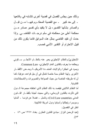 ‫ﻭﺫﻟﻙ ﺤﻴﻥ ﻴﺠﻠﺱ ﻟﻠﻔﺼل ﻓﻲ ﻗﻀﻴﺔ ﺃﺨﺭﻯ ﺘﺘﺸﺎﺒﻪ ﻓﻲ ﻭﻗﺎﺌﻌﻬﺎ‬
‫ـ ﺇﻟﻰ ﺤﺩ ﻜﺒﻴﺭ ـ ﻤﻊ ﺍﻟﻘﻀﻴﺔ ﺍﻟﻤﺤﻜـﻭﻡ ﻓﻴﻬـﺎ ﻤـﻥ ﻗﺒـل‬
‫ﻭﺍﻟﺼﺎﺩﺭ ﺒﺸﺄﻨﻬﺎ ﺍﻟﺘﻔﺴﻴﺭ، ﺒل ﻻ ﻴﺘﻘﻴﺩ ﺒﺄﻱ ﺘﻔﺴﻴﺭ ﺼﺎﺩﺭ ﻤـﻥ‬
‫ﻤﺤﻜﻤﺔ ﺃﻋﻠﻰ ﻤﻥ ﻤﺤﻜﻤﺘﻪ ﻓﻲ ﺴﻠﻡ ﺩﺭﺠـﺎﺕ ﺍﻟﺘﻘﺎﻀـﻲ. ﻭﺇﺫﺍ‬
‫ﺤﺩﺙ ﺃﻥ ﺘﻘﻴﺩ ﺍﻟﻘﺎﻀﻲ ﺒﻤﺜل ﻫﺫﻩ ﺍﻟﺴﻭﺍﺒﻕ ﻗﺎﺌ ‪‬ﺎ ﻴﻜﻭﻥ ﺫﻟﻙ ﻤﻥ‬
             ‫ﻤ‬
                       ‫ﻗﺒﻴل ﺍﻻﺤﺘﺭﺍﻡ ﺃﻭ ﺍﻟﺘﻘﺩﻴﺭ ﺍﻷﺩﺒﻲ ﻓﺤﺴﺏ.‬



‫ﺍﻹﻨﺠﻠﻴﺯﻱ( ﻭﺍﻟﻨﻅﺎﻡ ﺍﻹﻨﺠﻠﻴﺯﻱ ﻴﻌﺒﺭ ﻋﻨﻪ ﺒﺎﻟﻨﻅـﺎﻡ ﺍﻷﻨﺠﻠـﻭ ﺴـﻜﻭﻨﻲ‬
      ‫ﻭﻴﺤﻜﻤﻪ ﻤﺎ ﻴﻌﺭﻑ ﺒﺎﻟﻘﺎﻨﻭﻥ ﺍﻟﻌﺎﻡ ﺍﻹﻨﺠﻠﻴﺯﻱ، ‪.Common Law‬‬
‫ﻭﻴﺴﻭﺩ ﻓﻲ ﺍﻨﺠﻠﺘﺭﺍ ﻭﺍﻟﻭﻻﻴﺎﺕ ﺍﻟﻤﺘﺤـﺩﺓ ﺍﻷﻤﺭﻴﻜﻴـﺔ ﻭﺒﻌـﺽ ﺍﻷﻗﻁـﺎﺭ‬
‫ﺍﻷﺨﺭﻯ. ﻭﻟﻬﺫﺍ ﺍﻟﻨﻅﺎﻡ ﺴﻤﺔ ﺨﺎﺼﺔ ﺘﺘﻤﺜل ﻓﻲ ﺃﻥ ﺠل ﻗﻭﺍﻋﺩﻩ ﻋﺭﻓﻴﺔ، ﻜﻤﺎ‬
‫ﺃﻥ ﻟﻪ ﻁﺭﻴﻘﺘﻪ ﺍﻟﺨﺎﺼﺔ ﻤﻥ ﺤﻴﺙ ﺍﻟﺼﻴﺎﻏﺔ ﻭﺍﻟﺘﺼﻭﻴﺭﺍﺕ ﻭﺍﻻﺼﻁﻼﺤﺎﺕ‬
                                                          ‫ﺍﻟﻘﺎﻨﻭﻨﻴﺔ.‬
‫ﺃﻤﺎ ﺍﻟﻨﻅﺎﻡ ﺍﻟﻼﺘﻴﻨﻲ ﻓﻴﻘﺼﺩ ﺒﻪ ﺫﻟﻙ ﺍﻟﻨﻅﺎﻡ ﺍﻟﺫﻱ ﺍﻋﺘﻨﻘﺘﻪ ﻤﺠﻤﻭﻋﺔ ﺍﻟـﺩﻭل‬
‫ﺍﻟﺘﻲ ﺘﺄﺜﺭﺕ ﺒﺎﻟﻘﺎﻨﻭﻥ ﺍﻟﺭﻭﻤﺎﻨﻲ، ﻭﺍﻟﺘﻲ ﺴﻤﻴﺕ ﺃﺤﻴﺎ ﹰﺎ ﺒﺄﻗﻁـﺎﺭ ﺍﻟﻘـﺎﻨﻭﻥ‬
                  ‫ﻨ‬
‫ﺍﻟﻤﺩﻨﻲ ‪ ،Civil Law countries‬ﻭﺘﺸﻤل ـ ﻓﻀﻼ ﻋﻥ ﻓﺭﻨﺴﺎ ـ ﺃﻟﻤﺎﻨﻴﺎ‬
                   ‫ﹰ‬
                    ‫ﻭﺴﻭﻴﺴﺭﺍ ﻭﺇﻴﻁﺎﻟﻴﺎ ﻭﺃﺴﺒﺎﻨﻴﺎ ﻭﺩﻭل ﺃﻤﺭﻴﻜﺎ ﺍﻟﻼﺘﻴﻨﻴﺔ.‬
                                                 ‫ﺍﻨﻅﺭ ﻓﻲ ﺍﻟﺘﻔﺼﻴل:‬
‫)ﻋﺒﺩ ﺍﻟﺭﺤﻤﻥ ﺍﻟﺒﺯﺍﺯ: ﻤﺒﺎﺩﺉ ﺍﻟﻘﺎﻨﻭﻥ ﺍﻟﻤﻘﺎﺭﻥ. ﺒﻐﺩﺍﺩ ٧٦٩١ ﺹ ٦٤ ـ‬
                                                             ‫٣٥(.‬

‫٩١‬
 