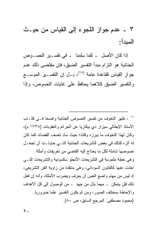 ‫٣ ـ ﻋﺩﻡ ﺠﻭﺍﺯ ﺍﻟﻠﺠﻭﺀ ﺇﻟﻰ ﺍﻟﻘﻴﺎﺱ ﻤﻥ ﺤﻴـﺙ‬
                                                      ‫ﺍﻟﻤﺒﺩﺃ:‬
‫ﺇﺫﺍ ﻜﺎﻥ ﺍﻷﺼل ـ ﻜﻤﺎ ﺴﻠﻤﻨﺎ ـ ﻓﻲ ﺘﻔﺴـﻴﺭ ﺍﻟﻨﺼـﻭﺹ‬
‫ﺍﻟﺠﻨﺎﺌﻴﺔ ﻫﻭ ﺍﻟﺘﺯﺍﻡ ﻤﺒﺩﺃ ﺍﻟﺘﻔﺴﻴﺭ ﺍﻟﻀﻴﻕ، ﻓﺈﻥ ﻤﻘﺘﻀﻰ ﺫﻟﻙ ﻋﺩﻡ‬
‫ﺠﻭﺍﺯ ﺍﻟﻘﻴﺎﺱ ﻜﻘﺎﻋﺩﺓ ﻋﺎﻤﺔ )٨١(، ﺒـل ﺇﻥ ﺍﻟﺘﻔﺴـﻴﺭ ﺍﻟﻤﻭﺴـﻊ‬
‫ﻭﺍﻟﺘﻔﺴﻴﺭ ﺍﻟﻀﻴﻕ ﻜﻼﻫﻤﺎ ﻴﺤﺎﻓﻅ ﻋﻠﻰ ﻏﺎﻴﺎﺕ ﺍﻟﻨﺼﻭﺹ، ﻭﺇﺫﺍ‬




                                                             ‫٨١‬
‫- ﻅﻬﺭ ﺍﻟﺘﺨﻭﻑ ﻤﻥ ﺘﻔﺴﻴﺭ ﺍﻟﻨﺼﻭﺹ ﺍﻟﺠﻨﺎﺌﻴﺔ ﻭﺍﻀ ‪‬ﺎ ﻓـﻲ ﻜﺘـﺎﺏ‬
           ‫ﺤ‬
‫ﺍﻷﺴﺘﺎﺫ ﺍﻹﻴﻁﺎﻟﻲ ﺴﻴﺯﺍﺭ ﺩﻱ ﺒﻴﻜﺎﺭﻴﺎ ﻋﻥ ﺍﻟﺠﺭﺍﺌﻡ ﻭﺍﻟﻌﻘﻭﺒﺎﺕ )٨٣٧١ ﻡ(،‬
‫ﻭﻜﺎﻥ ﻟﻬﺫﺍ ﺍﻟﺘﺨﻭﻑ ﻤﺎ ﻴﺒﺭﺯﻩ ﻭﻗﺘﺌﺫ؛ ﺤﻴﺙ ﺴﺎﺩ ﺘﻌﺴﻑ ﺍﻟﻘﻀﺎﺓ، ﻜﻤﺎ ﻜﺎﻥ‬
‫ﻟﻪ ﺃﺜﺭﻩ ﻜﺫﻟﻙ ﻓﻲ ﺒﻌﺽ ﺍﻟﺘﺸﺭﻴﻌﺎﺕ ﺍﻟﺠﻨﺎﺌﻴﺔ ﺍﻟﺘـﻲ ﺤﺎﻭﻟـﺕ ﺃﻥ ﺘﺠﻌـل‬
      ‫ﻨﺼﻭﺼﻬﺎ ﺸﺎﻤﻠﺔ ﻟﻜل ﻤﺎ ﻴﺤﺘﺎﺝ ﺇﻟﻴﻪ ﺍﻟﻘﺎﻀﻲ ﻤﻥ ﺘﻌﺭﻴﻔﺎﺕ ﻭﺃﻤﺜﻠﺔ.‬
‫ﻭﻫﻲ ﺨﻁﺔ ﻤﻠﻤﻭﺴﺔ ﻓﻲ ﺍﻟﺘﺸﺭﻴﻌﺎﺕ ﺍﻷﻨﺠﻠﻭ ﺴﻜﺴﻭﻨﻴﺔ ﻭﺍﻟﺘﺸﺭﻴﻌﺎﺕ ﺍﻟﺘـﻲ‬
‫ﺃﺨﺫﺕ ﻋﻨﻬﺎ ﻜﺎﻟﻘﺎﻨﻭﻥ ﺍﻟﺴﻭﺩﺍﻨﻲ، ﻭﻫﻲ ﻤﻨﺘﻘﺩﺓ ﻤﻥ ﺯﺍﻭﻴﺔ ﺍﻟﻔﻥ ﺍﻟﺘﺸﺭﻴﻌﻲ،‬
‫ﺇﺫ ﻟﻴﺱ ﻤﻥ ﻤﻬﺎﻡ ﻭﺍﻀﻊ ﺍﻟﻨﺹ ﺃﻥ ﻴﻌﺭﻑ ﻭﻴﻀﺭﺏ ﺍﻷﻤﺜﻠﺔ، ﻭﺃﻨﻪ ﺇﻥ ﻓﻌل‬
‫ﺫﻟﻙ ﻓﻠﻥ ﻴﺘﻤﻜﻥ ـ ﻤﻬﻤﺎ ﺒﺫل ﻤﻥ ﺠﻬﺩ ـ ﻤﻥ ﺍﻟﻭﺼﻭل ﺇﻟﻰ ﻜل ﺍﻷﻫﺩﺍﻑ‬
     ‫ﻭﺍﻹﺤﺎﻁﺔ ﺒﻤﺨﺘﻠﻑ ﺍﻟﺼﻭﺭ، ﻭﻤﻥ ﺜﻡ ﻴﻜﻭﻥ ﺍﻟﺘﻔﺴﻴﺭ ﻋﻠ ‪‬ﺎ ﻀﺭﻭﺭ ‪‬ﺎ.‬
       ‫ﻴ‬       ‫ﻤ‬
                      ‫)ﻤﺤﻤﻭﺩ ﻤﺼﻁﻔﻰ: ﺍﻟﻤﺭﺠﻊ ﺍﻟﺴﺎﺒﻕ، ﺹ ٠٨(.‬

‫٠٢‬
 