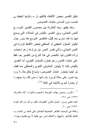 ‫ﺘﻌﻠﻕ ﺍﻟﺘﻔﺴﻴﺭ ﺒﺒﻌﺽ ﺍﻷﻟﻔﺎﻅ، ﻓﻺﻅﻬـﺎﺭ ﻤـﺩﻟﻭﻟﻬﺎ ﺍﻟﺤﻘﻴﻘـﻲ‬
                      ‫ﻓﺤﺴﺏ ﺩﻭﻥ ﺍﻟﻤﺴﺎﺱ ﺒﻐﺎﻴﺎﺕ ﺍﻟﻨﺼﻭﺹ.‬
‫ﻭﻫﻨﺎ ﻴﻅﻬﺭ ﻭﺠﻪ ﺍﻟﻤﻘﺎﺭﻨﺔ ﺒﻴﻥ ﻤﻀﻤﻭﻥ ﺍﻟﺘﻔﺴﻴﺭ ﺍﻟﻤﻭﺴـﻊ‬
‫ﻟﻠﻨﺹ ﺍﻟﺠﻨﺎﺌﻲ، ﻭﺒﻴﻥ ﺍﻟﺘﻔﺴﻴﺭ ﺒﺎﻟﻘﻴﺎﺱ ﻓﻲ ﺍﻟﺤﺎﻻﺕ ﺍﻟﺘﻲ ﻴﺴﻤﺢ‬
‫ﻓﻴﻬﺎ ﺒﻪ ﻜﻤﺎ ﺴﻨﺭﻯ ﺒﻌﺩ ﻗﻠﻴل، ﻓﺎﻟﺘﻔﺴﻴﺭ ﺍﻟﻤﻭﺴﻊ ﻫﻨﺎ ﻴﺩﻭﺭ ﺤﻭل‬
‫ﺇﻅﻬﺎﺭ ﺍﻟﻤﺩﻟﻭل ﺍﻟﺤﻘﻴﻘﻲ ﺃﻭ ﺍﻟﻤﻨﻁﻘﻲ ﻟﺒﻌﺽ ﺍﻷﻟﻔﺎﻅ ﺍﻟﻭﺍﺭﺩﺓ ﻓﻲ‬
‫ﺍﻟﻨﺹ ﺍﻟﺠﻨﺎﺌﻲ، ﻭﺍﻟﺘﻲ ﻗﺼﺭ ﺍﻟﻨﺹ ﻋﻥ ﺇﺒﺭﺍﺯﻫﺎ ﺭﻏﻡ ﺍﺴﺘﻴﻌﺎﺏ‬
‫ﺇﺭﺍﺩﺓ ﺍﻟﻘﺎﻨﻭﻥ ﻟﻬﺎ. ﻓﺎﻟﻤﻔﺴﺭ ﻓﻲ ﻫﺫﺍ ﺍﻟﻨﻭﻉ ﻤﻥ ﺍﻟﺘﻔﺴﻴﺭ ﻴﺤـﺎﻓﻅ‬
‫ﻋﻠﻰ ﻏﺎﻴﺎﺕ ﺍﻟﻘﺎﻨﻭﻥ ﺭﻏﻡ ﺘﺠﺎﻭﺯﻩ ﻟﻠﻤﺩﻟﻭل ﺍﻟﻠﻐﻭﻱ، ﺃﻤﺎ ﺍﻟﺘﻔﺴﻴﺭ‬
‫ﺒﺎﻟﻘﻴﺎﺱ ﻓﺈﻨﻪ ﻻ ﻴﺘﺠﺎﻭﺯ ﺍﻟﻤﺩﻟﻭﻟﻴﻥ ﺍﻟﻠﻐﻭﻱ ﻭﺍﻟﻤﻨﻁﻘﻲ ﻤ ‪‬ﺎ ﻓﻘﻁ،‬
      ‫ﻌ‬
‫ﺒل ﺃﻴ ‪‬ﺎ ﻴﺘﺠﺎﻭﺯ ﻏﺎﻴﺎﺕ ﺍﻟﻨﺼﻭﺹ، ﺒﺈﺴﺒﺎﻍ ﺤﻜﻡ ﺤﺎﻟـﺔ ﻭﺭﺩ‬
                                           ‫ﻀ‬
‫ﺒﻬﺎ ﻨﺹ، ﻋﻠﻰ ﺤﺎﻟﺔ ﻟﻡ ﻴﺭﺩ ﺒﺸـﺄﻨﻬﺎ ﻨـﺹ ﻟﻠﺸـﺒﻪ ﺒﻴﻨﻬﻤـﺎ‬
                       ‫ﺃﻭ ﺒﻌﺒﺎﺭﺓ ﺃﺨﺭﻯ ﻟﻼﺘﺤﺎﺩ ﻓﻲ ﺍﻟﻌﻠﺔ )٩١(.‬

                                                             ‫٩١‬
‫- ﻗﺎﺭﻥ: ﺭﻤﺴﻴﺱ ﺒﻬﻨﺎﻡ: ﺍﻟﺠﺭﻴﻤﺔ ﻭﺍﻟﻤﺠﺭﻡ ﻭﺍﻟﺠﺯﺍﺀ، ﺍﻹﺴـﻜﻨﺩﺭﻴﺔ،‬
                                              ‫٢٧٩١، ﺹ ٦٢١.‬
‫ﺃﺤﻤﺩ ﻓﺘﺤﻲ ﺴﺭﻭﺭ: ﺃﺼﻭل ﻗﺎﻨﻭﻥ ﺍﻟﻌﻘﻭﺒﺎﺕ، ﺍﻟﻘﺴـﻡ ﺍﻟﻌـﺎﻡ، ﺍﻟﻘـﺎﻫﺭﺓ،‬
                                               ‫٢٧٩١، ﺹ ٠٧.‬
‫ﻭﺍﻟﻌﻠﺔ ﻫﻲ ﺍﻟﻭﺼﻑ ﺍﻟﻅﺎﻫﺭ ﺍﻟﻤﻨﻀﺒﻁ ﺍﻟﻤﺸﺘﻤل ﻋﻠﻰ ﺍﻟﻤﻌﻨـﻰ ﺍﻟﻤﻨﺎﺴـﺏ‬
‫ﻟﻠﺤﻜﻡ )ﻜﺎﻟﺴﻔﺭ ﻭﺍﻟﺒﻴﻊ(، ﻭﺍﻷﺤﻜﺎﻡ ﺘﺩﻭﺭ ﻤﻊ ﻋﻠﻠﻬﺎ ﻻ ﻤﻊ ﺤﻜﻤﻬﺎ ﻭﺠﻭ ‪‬ﺍ=‬
  ‫ﺩ‬

‫١٢‬
 