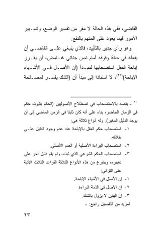 ‫ﺍﻟﻘﺎﻀﻲ، ﻓﻔﻲ ﻫﺫﻩ ﺍﻟﺤﺎﻟﺔ ﻻ ﻤﻔﺭ ﻤﻥ ﺘﻔﺴﻴﺭ ﺍﻟﻭﻀﻊ، ﻭﺘﺴـﻴﻴﺭ‬
                          ‫ﺍﻷﻤﻭﺭ ﻓﻴﻤﺎ ﻴﻌﻭﺩ ﻋﻠﻰ ﺍﻟﻤﺘﻬﻡ ﺒﺎﻟﻨﻔﻊ.‬
‫ﻭﻫﻭ ﺭﺃﻱ ﺠﺩﻴﺭ ﺒﺎﻟﺘﺄﻴﻴﺩ، ﻓﺎﻟﺫﻱ ﻴﻨﺒﻐﻲ ﻋﻠـﻰ ﺍﻟﻘﺎﻀـﻲ ﺃﻥ‬
‫ﻴﻔﻌﻠﻪ ﻓﻲ ﺤﺎﻟﺔ ﻭﻗﻭﻓﻪ ﺃﻤﺎﻡ ﻨﺹ ﺠﻨﺎﺌﻲ ﻏـﺎﻤﺽ، ﺃﻥ ﻴﻘـﺭﺭ‬
‫ﺇﺒﺎﺤﺔ ﺍﻟﻔﻌل ﺍﺴﺘﺼﺤﺎﺒﻬﺎ ﻟﻤﺒـﺩﺃ )ﺃﻥ ﺍﻷﺼـل ﻓـﻲ ﺍﻷﺸـﻴﺎﺀ‬
‫ﺍﻹﺒﺎﺤﺔ()١٢(، ﻻ ﺍﺴﺘﻨﺎ ‪‬ﺍ ﺇﻟﻰ ﻤﺒﺩﺃ ﺃﻥ )ﺍﻟﺸﻙ ﻴﻔﺴـﺭ ﻟﻤﺼـﻠﺤﺔ‬
                                 ‫ﺩ‬



                                                              ‫١٢‬
‫- ﻴﻘﺼﺩ ﺒﺎﻻﺴﺘﺼﺤﺎﺏ ﻓﻲ ﺍﺼﻁﻼﺡ ﺍﻷﺼﻭﻟﻴﻴﻥ )ﺍﻟﺤﻜﻡ ﺒﺜﺒﻭﺕ ﺤﻜﻡ‬
‫ﻓﻲ ﺍﻟﺯﻤﺎﻥ ﺍﻟﺤﺎﻀﺭ، ﺒﻨﺎﺀ ﻋﻠﻰ ﺃﻨﻪ ﻜﺎﻥ ﺜﺎﺒ ﹰﺎ ﻓﻲ ﺍﻟﺯﻤﻥ ﺍﻟﻤﺎﻀﻲ ﺇﻟﻰ ﺃﻥ‬
                        ‫ﺘ‬
                          ‫ﻴﻭﺠﺩ ﺍﻟﺩﻟﻴل ﺍﻟﻤﻐﻴﺭ(. ﻭﻟﻪ ﺃﻨﻭﺍﻉ ﺜﻼﺜﺔ ﻫﻲ:‬
‫١- ﺍﺴﺘﺼﺤﺎﺏ ﺤﻜﻡ ﺍﻟﻌﻘل ﺒﺎﻹﺒﺎﺤﺔ ﻋﻨﺩ ﻋﺩﻡ ﻭﺠﻭﺩ ﺍﻟﺩﻟﻴل ﻋﻠـﻰ‬
                                                 ‫ﺨﻼﻓﻪ.‬
              ‫٢- ﺍﺴﺘﺼﺤﺎﺏ ﺍﻟﺒﺭﺍﺀﺓ ﺍﻷﺼﻠﻴﺔ ﺃﻭ ﺍﻟﻌﺩﻡ ﺍﻷﺼﻠﻲ.‬
‫٣- ﺍﺴﺘﺼﺤﺎﺏ ﺍﻟﺤﻜﻡ ﺍﻟﺸﺭﻋﻲ ﺍﻟﺫﻱ ﺜﺒﺕ، ﻭﻟﻡ ﻴﻘﻡ ﺩﻟﻴل ﺁﺨﺭ ﻋﻠﻰ‬
‫ﺘﻐﻴﻴﺭﻩ، ﻭﻴﺘﻔﺭﻉ ﻤﻥ ﻫﺫﻩ ﺍﻷﻨﻭﺍﻉ ﺍﻟﺜﻼﺜﺔ ﺍﻟﻘﻭﺍﻋﺩ ﺍﻟﺜﻼﺙ ﺍﻵﺘﻴﺔ‬
                                           ‫ﻋﻠﻰ ﺍﻟﺘﻭﺍﻟﻲ:‬
                            ‫١- ﺇﻥ ﺍﻷﺼل ﻓﻲ ﺍﻷﺸﻴﺎﺀ ﺍﻹﺒﺎﺤﺔ.‬
                              ‫٢- ﺇﻥ ﺍﻷﺼل ﻓﻲ ﺍﻟﺫﻤﺔ ﺍﻟﺒﺭﺍﺀﺓ.‬
                                ‫٣- ﺇﻥ ﺍﻟﻴﻘﻴﻥ ﻻ ﻴﺯﻭل ﺒﺎﻟﺸﻙ.‬
                                  ‫ﻟﻤﺯﻴﺩ ﻤﻥ ﺍﻟﺘﻔﺼﻴل ﺭﺍﺠﻊ: =‬

‫٣٢‬
 