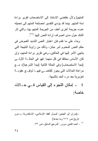 ‫ﺍﻟﻤﺘﻬﻡ( ﻭﻷﻥ ﻤﻘﺘﻀﻰ ﺍﻻﺴﺘﻨﺎﺩ ﺇﻟﻰ ﺍﻻﺴﺘﺼﺤﺎﺏ ﺘﻘﺭﻴﺭ ﺒﺭﺍﺀﺓ‬
‫ﺫﻤﺔ ﺍﻟﻤﺘﻬﻡ. ﺒﻴﻨﻤﺎ ﻗﺩ ﻴﺅﺩﻱ ﺍﻟﺘﻔﺴﻴﺭ ﻟﻤﺼﻠﺤﺔ ﺍﻟﻤﺘﻬﻡ ﺇﻟﻰ ﺘﺤﻤﻴﻠﻪ‬
‫ﻋﺏﺀ ﺠﺭﻴﻤﺔ ﺃﺨﺭﻯ ﺃﺨﻑ ﻤﻥ ﺍﻟﺠﺭﻴﻤﺔ ﺍﻟﻤﺘﻬﻡ ﺒﻬﺎ، ﻭﺍﻟﺘﻲ ﺜﺎﺭ‬
            ‫ﺍﻟﺸﻙ ﺤﻭل ﻤﺩﻯ ﺍﻨﺼﺭﺍﻑ ﺇﺭﺍﺩﺓ ﺍﻟﻨﺹ ﺇﻟﻴﻬﺎ )٢٢(.‬
‫ﻭﺒﻨﺎﺀ ﻋﻠﻰ ﻤﺎ ﺘﻘﺩﻡ ﻓﺈﻥ ﺍﻋﺘﺒﺎﺭ ﺍﻟﻨﺹ ﺍﻟﺸﺩﻴﺩ ﺍﻟﻐﻤﻭﺽ ﻓﻲ‬
‫ﺤﻜﻡ ﺍﻟﻨﺹ ﺍﻟﻤﻌﺩﻭﻡ ﺃﻤﺭ ﺠﺎﺌﺯ، ﻭﺫﻟﻙ ﻤﻥ ﺯﺍﻭﻴﺔ ﺍﻟﻨﺘﻴﺠﺔ ﺍﻟﺘﻲ‬
‫ﻴﻨﺘﻬﻲ ﺍﻷﻤﺭ ﺇﻟﻴﻬﺎ ﻓﻲ ﺍﻟﺤﺎﻟﺘﻴﻥ، ﻭﻫﻲ ﺘﻘﺭﻴﺭ ﺒﺭﺍﺀﺓ ﺍﻟﻤﺘﻬﻡ، ﻭﺇﻥ‬
‫ﻜﺎﻥ ﺍﻷﺴﺎﺱ ﻤﺨﺘﻠ ﹰﺎ ﻓﻲ ﻜل ﻤﻨﻬﻤﺎ. ﻓﻬﻭ ﻓﻲ ﺍﻟﺤﺎﻟـﺔ ﺍﻷﻭﻟـﻰ‬
                                    ‫ﻔ‬
‫)ﻤﺒﺩﺃ ﺍﻻﺴﺘﺼﺤﺎﺏ( ﻭﻓﻲ ﺍﻟﺤﺎﻟﺔ ﺍﻟﺜﺎﻨﻴﺔ )ﻤﺒﺩﺃ ﺍﻟﺸﺭﻋﻴﺔ(، ﻤـﻊ‬
‫ﻤﺭﺍﻋﺎﺓ ﺍﻟﺤﺎﻻﺕ ﺍﻟﺘﻲ ﻴﺠﻭﺯ ﻟﻠﻘﺎﻀـﻲ ﻓﻴﻬـﺎ ﺘﻭﻗﻴـﻊ ﻋﻘﻭﺒـﺔ‬
                             ‫ﺘﻌﺯﻴﺭﻴﺔ ﺒﻌﺩ ﺩﺭﺀ ﺍﻟﺤﺩ ﺒﺎﻟﺸﺒﻬﺔ.‬

‫٤ ـ ﺇﻤﻜﺎﻥ ﺍﻟﻠﺠﻭﺀ ﺇﻟﻰ ﺍﻟﻘﻴﺎﺱ ﻓـﻲ ﺤـﺎﻻﺕ‬
                                                  ‫ﺨﺎﺼﺔ:‬



‫=)ﺒﺩﺭﺍﻥ ﺃﺒﻭ ﺍﻟﻌﻴﻨﻴﻥ: ﺃﺼﻭل ﺍﻟﻔﻘﻪ ﺍﻹﺴﻼﻤﻲ، ﺍﻹﺴﻜﻨﺩﺭﻴﺔ، ﺒـﺩﻭﻥ‬
                               ‫ﺘﺎﺭﻴﺦ ﺹ ٧١٢ ﻭﻤﺎ ﺒﻌﺩﻫﺎ(.‬
                                                           ‫٢٢‬
                ‫- ﺃﺤﻤﺩ ﻓﺘﺤﻲ ﺴﺭﻭﺭ: ﺍﻟﻤﺭﺠﻊ ﺍﻟﺴﺎﺒﻕ، ﺹ ٣٧.‬

‫٤٢‬
 