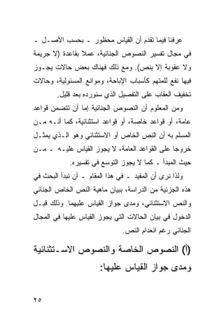 ‫ﻋﺭﻓﻨﺎ ﻓﻴﻤﺎ ﺘﻘﺩﻡ ﺃﻥ ﺍﻟﻘﻴﺎﺱ ﻤﺤﻅﻭﺭ ـ ﺒﺤﺴﺏ ﺍﻷﺼـل ـ‬
‫ﻓﻲ ﻤﺠﺎل ﺘﻔﺴﻴﺭ ﺍﻟﻨﺼﻭﺹ ﺍﻟﺠﻨﺎﺌﻴﺔ، ﻋﻤﻼ ﺒﻘﺎﻋﺩﺓ )ﻻ ﺠﺭﻴﻤﺔ‬
                ‫ﹰ‬
‫ﻭﻻ ﻋﻘﻭﺒﺔ ﺇﻻ ﺒﻨﺹ(. ﻭﻤﻊ ﺫﻟﻙ ﻓﻬﻨﺎﻙ ﺒﻌﺽ ﺤﺎﻻﺕ ﻴﺠـﻭﺯ‬
‫ﻓﻴﻬﺎ ﻨﻔﻊ ﻟﻠﻤﺘﻬﻡ ﻜﺄﺴﺒﺎﺏ ﺍﻹﺒﺎﺤﺔ، ﻭﻤﻭﺍﻨﻊ ﺍﻟﻤﺴﺌﻭﻟﻴﺔ، ﻭﺤﺎﻻﺕ‬
        ‫ﺘﺨﻔﻴﻑ ﺍﻟﻌﻘﺎﺏ ﻋﻠﻰ ﺍﻟﺘﻔﺼﻴل ﺍﻟﺫﻱ ﺴﻨﻭﺭﺩﻩ ﺒﻌﺩ ﻗﻠﻴل.‬
‫ﻭﻤﻥ ﺍﻟﻤﻌﻠﻭﻡ ﺃﻥ ﺍﻟﻨﺼﻭﺹ ﺍﻟﺠﻨﺎﺌﻴﺔ ﺇﻤﺎ ﺃﻥ ﺘﺘﻀﻤﻥ ﻗﻭﺍﻋﺩ‬
‫ﻋﺎﻤﺔ، ﺃﻭ ﻗﻭﺍﻋﺩ ﺨﺎﺼﺔ، ﺃﻭ ﻗﻭﺍﻋﺩ ﺍﺴﺘﺜﻨﺎﺌﻴﺔ، ﻜﻤﺎ ﺃﻨـﻪ ﻤـﻥ‬
‫ﺍﻟﻤﺴﻠﻡ ﺒﻪ ﺃﻥ ﺍﻟﻨﺹ ﺍﻟﺨﺎﺹ ﺃﻭ ﺍﻻﺴﺘﺜﻨﺎﺌﻲ ﻭﻫﻭ ﺍﻟـﺫﻱ ﻴﻤﺜـل‬
‫ﺨﺭﻭ ‪‬ﺎ ﻋﻠﻰ ﺍﻟﻘﻭﺍﻋﺩ ﺍﻟﻌﺎﻤﺔ، ﻻ ﻴﺠﻭﺯ ﺍﻟﻘﻴﺎﺱ ﻋﻠﻴـﻪ ـ ﻤـﻥ‬
                                               ‫ﺠ‬
            ‫ﺤﻴﺙ ﺍﻟﻤﺒﺩﺃ ـ ﻜﻤﺎ ﻻ ﻴﺠﻭﺯ ﺍﻟﺘﻭﺴﻊ ﻓﻲ ﺘﻔﺴﻴﺭﻩ.‬
‫ﻭﻟﺫﺍ ﻨﺭﻯ ﺃﻥ ﺍﻟﻤﻔﻴﺩ ـ ﻓﻲ ﻫﺫﺍ ﺍﻟﻤﻘﺎﻡ ـ ﺃﻥ ﻨﺒﺩﺃ ﺍﻟﺒﺤﺙ ﻓﻲ‬
‫ﻫﺫﻩ ﺍﻟﺠﺯﺌﻴﺔ ﻤﻥ ﺍﻟﺩﺭﺍﺴﺔ، ﺒﺒﻴﺎﻥ ﻤﺎﻫﻴﺔ ﺍﻟﻨﺹ ﺍﻟﺨﺎﺹ ﺍﻟﺠﻨﺎﺌﻲ‬
‫ﻭﺍﻟﻨﺹ ﺍﻻﺴﺘﺜﻨﺎﺌﻲ، ﻭﻤﺩﻯ ﺠﻭﺍﺯ ﺍﻟﻘﻴﺎﺱ ﻋﻠﻴﻬﻤﺎ. ﻭﺫﻟﻙ ﻗﺒـل‬
‫ﺍﻟﺩﺨﻭل ﻓﻲ ﺒﻴﺎﻥ ﺍﻟﺤﺎﻻﺕ ﺍﻟﺘﻲ ﻴﺠﻭﺯ ﺍﻟﻘﻴﺎﺱ ﻋﻠﻴﻬﺎ ﻓﻲ ﺍﻟﻤﺠﺎل‬
                               ‫ﺍﻟﺠﻨﺎﺌﻲ ﺭﻏﻡ ﺍﻨﻌﺩﺍﻡ ﺍﻟﻨﺹ.‬

‫)ﺃ( ﺍﻟﻨﺼﻭﺹ ﺍﻟﺨﺎﺼﺔ ﻭﺍﻟﻨﺼﻭﺹ ﺍﻻﺴـﺘﺜﻨﺎﺌﻴﺔ‬
                       ‫ﻭﻤﺩﻯ ﺠﻭﺍﺯ ﺍﻟﻘﻴﺎﺱ ﻋﻠﻴﻬﺎ:‬


‫٥٢‬
 