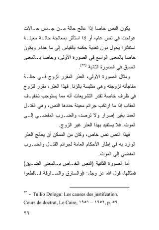 ‫ﻴﻜﻭﻥ ﺍﻟﻨﺹ ﺨﺎ ‪‬ﺎ ﺇﺫﺍ ﻋﺎﻟﺞ ﺤﺎﻟﺔ ﻤـﻥ ﺠـﻨﺱ ﺤـﺎﻻﺕ‬
                              ‫ﺼ‬
‫ﻋﻭﻟﺠﺕ ﻓﻲ ﻨﺹ ﻋﺎﻡ، ﺃﻭ ﺇﺫﺍ ﺍﺴﺘﺄﺜﺭ ﺒﻤﻌﺎﻟﺠﺔ ﺤﺎﻟـﺔ ﻤﻌﻴﻨـﺔ‬
‫ﺍﺴﺘﺌﺜﺎ ‪‬ﺍ ﻴﺤﻭل ﺩﻭﻥ ﺘﻌﺩﻴﺔ ﺤﻜﻤﻪ ﺒﺎﻟﻘﻴﺎﺱ ﺇﻟﻰ ﻤﺎ ﻋﺩﺍﻩ. ﻭﻴﻜﻭﻥ‬
                                                ‫ﺭ‬
‫ﺨﺎ ‪‬ﺎ ﺒﺎﻟﻤﻌﻨﻰ ﺍﻟﻭﺍﺴﻊ ﻓﻲ ﺍﻟﺼﻭﺭﺓ ﺍﻷﻭﻟﻰ، ﻭﺨﺎ ‪‬ﺎ ﺒـﺎﻟﻤﻌﻨﻰ‬
          ‫ﺼ‬                                      ‫ﺼ‬
                              ‫ﺍﻟﻀﻴﻕ ﻓﻲ ﺍﻟﺼﻭﺭﺓ ﺍﻟﺜﺎﻨﻴﺔ )٣٢(.‬
‫ﻭﻤﺜﺎل ﺍﻟﺼﻭﺭﺓ ﺍﻷﻭﻟﻰ، ﺍﻟﻌﺫﺭ ﺍﻟﻤﻘﺭﺭ ﻟﺯﻭﺝ ﻓـﻲ ﺤﺎﻟـﺔ‬
‫ﻤﻔﺎﺠﺄﺘﻪ ﻟﺯﻭﺠﺘﻪ ﻭﻫﻲ ﻤﺘﻠﺒﺴﺔ ﺒﺎﻟﺯﻨﺎ. ﻓﻬﺫﺍ ﺍﻟﻌﺫﺭ، ﻤﻘﺭﺭ ﻟﻠﺯﻭﺝ‬
‫ﻓﻲ ﻅﺭﻑ ﺨﺎﺼﺔ ﺘﻘﺩﺭ ﺍﻟﺘﺸﺭﻴﻌﺎﺕ ﺃﻨﻪ ﻤﻤﺎ ﻴﺴﺘﻭﺠﺏ ﺘﺨﻔﻴـﻑ‬
‫ﺍﻟﻌﻘﺎﺏ ﺇﺫﺍ ﻤﺎ ﺍﺭﺘﻜﺏ ﺠﺭﺍﺌﻡ ﻤﻌﻴﻨﺔ ﺤﺩﺩﻫﺎ ﺍﻟﻨﺹ، ﻭﻫﻲ ﺍﻟﻘﺘـل‬
‫ﺍﻟﻌﻤﺩ ﺒﻐﻴﺭ ﺇﺼﺭﺍﺭ ﻭﻻ ﺘﺭﺼﺩ، ﻭﺍﻟﻀـﺭﺏ ﺍﻟﻤﻔﻀـﻲ ﺇﻟـﻰ‬
                    ‫ﺍﻟﻤﻭﺕ. ﻓﻼ ﻴﺴﺘﻔﻴﺩ ﺒﻬﺫﺍ ﺍﻟﻌﺫﺭ ﻏﻴﺭ ﺍﻟﺯﻭﺝ.‬
‫ﻓﻬﺫﺍ ﺍﻟﻨﺹ ﻨﺹ ﺨﺎﺹ، ﻭﻜﺎﻥ ﻤﻥ ﺍﻟﻤﻤﻜﻥ ﺃﻥ ﻴﻌﺎﻟﺞ ﺍﻟﻌﺫﺭ‬
‫ﺍﻟﻭﺍﺭﺩ ﺒﻪ ﻓﻲ ﺇﻁﺎﺭ ﺍﻷﺤﻜﺎﻡ ﺍﻟﻌﺎﻤﺔ ﻟﺠﺭﺍﺌﻡ ﺍﻟﻘﺘـل ﻭﺍﻟﻀـﺭﺏ‬
                                        ‫ﺍﻟﻤﻔﻀﻲ ﺇﻟﻰ ﺍﻟﻤﻭﺕ.‬
‫ﺃﻤﺎ ﺍﻟﺼﻭﺭﺓ ﺍﻟﺜﺎﻨﻴﺔ )ﺍﻟﻨﺹ ﺍﻟﺨـﺎﺹ ﺒـﺎﻟﻤﻌﻨﻰ ﺍﻟﻀـﻴﻕ(‬
‫ﻓﻤﺜﺎﻟﻬﺎ، ﻗﻭل ﺍﷲ ﻋﺯ ﻭﺠل: ‪ ‬ﺍﻟ ‪‬ﺎﺭﻕ ‪‬ﺍﻟ ‪‬ـﺎﺭﻗﺔ ﹶـﺎﻗﻁﻌﻭﺍ‬
  ‫ﻭ ﺴ ِ ﹸ ﻭ ﺴ ِﹶ ﹸ ﻓ ﹾ ﹶ ‪‬‬


‫٣٢‬
     ‫.‪- Tullio Dologu: Les causes des justifeation‬‬
‫.٩٥ .‪Cours de doctrat, Le Caire, ١٩٥١ – ١٩٥٢, p‬‬

‫٦٢‬
 