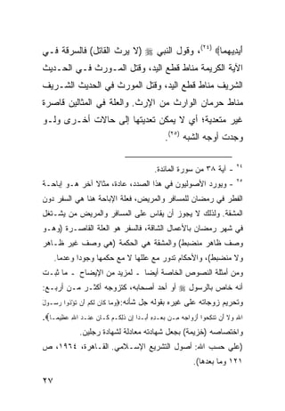 ‫ﺃﻴﺩﻴﻬ ‪‬ﺎ‪ ،(٢٤) ‬ﻭﻗﻭل ﺍﻟﻨﺒﻲ ‪) ‬ﻻ ﻴﺭﺙ ﺍﻟﻘﺎﺘل( ﻓﺎﻟﺴﺭﻗﺔ ﻓـﻲ‬
                                                ‫َ ‪  ِ ‬ﻤ‬
‫ﺍﻵﻴﺔ ﺍﻟﻜﺭﻴﻤﺔ ﻤﻨﺎﻁ ﻗﻁﻊ ﺍﻟﻴﺩ، ﻭﻗﺘل ﺍﻟﻤـﻭﺭﺙ ﻓـﻲ ﺍﻟﺤـﺩﻴﺙ‬
‫ﺍﻟﺸﺭﻴﻑ ﻤﻨﺎﻁ ﻗﻁﻊ ﺍﻟﻴﺩ، ﻭﻗﺘل ﺍﻟﻤﻭﺭﺙ ﻓﻲ ﺍﻟﺤﺩﻴﺙ ﺍﻟﺸـﺭﻴﻑ‬
‫ﻤﻨﺎﻁ ﺤﺭﻤﺎﻥ ﺍﻟﻭﺍﺭﺙ ﻤﻥ ﺍﻹﺭﺙ. ﻭﺍﻟﻌﻠﺔ ﻓﻲ ﺍﻟﻤﺜﺎﻟﻴﻥ ﻗﺎﺼﺭﺓ‬
‫ﻏﻴﺭ ﻤﺘﻌﺩﻴﺔ؛ ﺃﻱ ﻻ ﻴﻤﻜﻥ ﺘﻌﺩﻴﺘﻬﺎ ﺇﻟﻰ ﺤﺎﻻﺕ ﺃﺨـﺭﻯ ﻭﻟـﻭ‬
                                                     ‫ﻭﺠﺩﺕ ﺃﻭﺠﻪ ﺍﻟﺸﺒﻪ )٥٢(.‬

                                                                                    ‫٤٢‬
                                                ‫- ﺁﻴﺔ ٨٣ ﻤﻥ ﺴﻭﺭﺓ ﺍﻟﻤﺎﺌﺩﺓ.‬
                                                                                    ‫٥٢‬
‫- ﻭﻴﻭﺭﺩ ﺍﻷﺼﻭﻟﻴﻭﻥ ﻓﻲ ﻫﺫﺍ ﺍﻟﺼﺩﺩ، ﻋﺎﺩﺓ، ﻤﺜﺎﻻ ﺁﺨﺭ ﻫـﻭ ﺇﺒﺎﺤـﺔ‬
               ‫ﹰ‬
‫ﺍﻟﻔﻁﺭ ﻓﻲ ﺭﻤﻀﺎﻥ ﻟﻠﻤﺴﺎﻓﺭ ﻭﺍﻟﻤﺭﻴﺽ، ﻓﻌﻠﺔ ﺍﻹﺒﺎﺤﺔ ﻫﻨﺎ ﻫﻲ ﺍﻟﺴﻔﺭ ﺩﻭﻥ‬
‫ﺍﻟﻤﺸﻘﺔ. ﻭﻟﺫﻟﻙ ﻻ ﻴﺠﻭﺯ ﺃﻥ ﻴﻘﺎﺱ ﻋﻠﻰ ﺍﻟﻤﺴﺎﻓﺭ ﻭﺍﻟﻤﺭﻴﺽ ﻤﻥ ﻴﺸـﺘﻐل‬
‫ﻓﻲ ﺸﻬﺭ ﺭﻤﻀﺎﻥ ﺒﺎﻷﻋﻤﺎل ﺍﻟﺸﺎﻗﺔ، ﻓﺎﻟﺴﻔﺭ ﻫﻭ ﺍﻟﻌﻠﺔ ﺍﻟﻘﺎﺼـﺭﺓ )ﻭﻫـﻭ‬
‫ﻭﺼﻑ ﻅﺎﻫﺭ ﻤﻨﻀﺒﻁ( ﻭﺍﻟﻤﺸﻘﺔ ﻫﻲ ﺍﻟﺤﻜﻤﺔ )ﻫﻲ ﻭﺼﻑ ﻏﻴﺭ ﻅـﺎﻫﺭ‬
     ‫ﻭﻻ ﻤﻨﻀﺒﻁ(، ﻭﺍﻷﺤﻜﺎﻡ ﺘﺩﻭﺭ ﻤﻊ ﻋﻠﻠﻬﺎ ﻻ ﻤﻊ ﺤﻜﻤﻬﺎ ﻭﺠﻭ ‪‬ﺍ ﻭﻋﺩ ‪‬ﺎ.‬
       ‫ﻤ‬      ‫ﺩ‬
‫ﻭﻤﻥ ﺃﻤﺜﻠﺔ ﺍﻟﻨﺼﻭﺹ ﺍﻟﺨﺎﺼﺔ ﺃﻴ ‪‬ﺎ ـ ﻟﻤﺯﻴﺩ ﻤﻥ ﺍﻹﻴﻀﺎﺡ ـ ﻤﺎ ﺜﺒـﺕ‬
                             ‫ﻀ‬
‫ﺃﻨﻪ ﺨﺎﺹ ﺒﺎﻟﺭﺴﻭل ‪ ‬ﺃﻭ ﺃﺤﺩ ﺃﺼﺤﺎﺒﻪ، ﻜﺘﺯﻭﺠﻪ ﺃﻜﺜـﺭ ﻤـﻥ ﺃﺭﺒـﻊ:‬
‫ﻭﺘﺤﺭﻴﻡ ﺯﻭﺠﺎﺘﻪ ﻋﻠﻰ ﻏﻴﺭﻩ ﺒﻘﻭﻟﻪ ﺠل ﺸﺄﻨﻪ:‪‬ﻭ ‪‬ﺎ ﹶﺎﻥ ﻟﻜﻡ َﻥ ﺘﺅ ﹸﻭﺍ ﺭ ‪‬ـﻭل‬
‫‪‬ﻤ ﻜ ‪ ‬ﹶ ﹸ ‪ ‬ﺃ ْﺫ ‪‬ﺴ َ‬
‫ﺍﷲ ﻭ‪‬ﻻ ﺃَﻥ ﺘﻨﻜﺤ‪‬ﻭﺍ َﺃﺯﻭ‪‬ﺍﺠﻪ ﻤِـﻥ ﺒﻌ‪‬ـﺩﻩ َﺃﺒ‪‬ـﺩ‪‬ﺍ ِﺇﻥ ﺫِﻟﻜﹸـﻡ ﻜﹶـﺎﻥ‪ ‬ﻋﻨﹾـﺩ ﺍﷲ ﻋﻅِﻴﻤ‪‬ـﺎ‪.‬‬
         ‫ِ ‪ ِ ‬‬           ‫‪ ‬ﹶ ‪‬‬                ‫‪ِِ ‬‬        ‫‪ ‬‬         ‫ِ ﹶ ﹶﹾ ِ‬
                ‫ﻭﺍﺨﺘﺼﺎﺼﻪ )ﺨﺯﻴﻤﺔ( ﺒﺠﻌل ﺸﻬﺎﺩﺘﻪ ﻤﻌﺎﺩﻟﺔ ﻟﺸﻬﺎﺩﺓ ﺭﺠﻠﻴﻥ.‬
‫)ﻋﻠﻲ ﺤﺴﺏ ﺍﷲ: ﺃﺼﻭل ﺍﻟﺘﺸﺭﻴﻊ ﺍﻹﺴـﻼﻤﻲ. ﺍﻟﻘـﺎﻫﺭﺓ، ٤٦٩١، ﺹ‬
                                                                 ‫١٢١ ﻭﻤﺎ ﺒﻌﺩﻫﺎ(.‬

‫٧٢‬
 