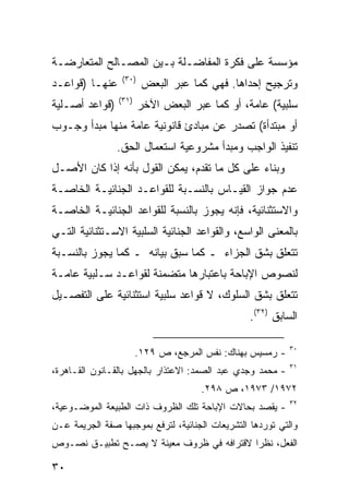 ‫ﻤﺅﺴﺴﺔ ﻋﻠﻰ ﻓﻜﺭﺓ ﺍﻟﻤﻔﺎﻀـﻠﺔ ﺒـﻴﻥ ﺍﻟﻤﺼـﺎﻟﺢ ﺍﻟﻤﺘﻌﺎﺭﻀـﺔ‬
                 ‫)٠٣(‬
‫ﻋﻨﻬـﺎ )ﻗﻭﺍﻋـﺩ‬           ‫ﻭﺘﺭﺠﻴﺢ ﺇﺤﺩﺍﻫﺎ. ﻓﻬﻲ ﻜﻤﺎ ﻋﺒﺭ ﺍﻟﺒﻌﺽ‬
                ‫)١٣(‬
‫)ﻗﻭﺍﻋﺩ ﺃﺼـﻠﻴﺔ‬           ‫ﺴﻠﺒﻴﺔ( ﻋﺎﻤﺔ، ﺃﻭ ﻜﻤﺎ ﻋﺒﺭ ﺍﻟﺒﻌﺽ ﺍﻵﺨﺭ‬
‫ﺃﻭ ﻤﺒﺘﺩﺃﺓ( ﺘﺼﺩﺭ ﻋﻥ ﻤﺒﺎﺩﺉ ﻗﺎﻨﻭﻨﻴﺔ ﻋﺎﻤﺔ ﻤﻨﻬﺎ ﻤﺒﺩﺃ ﻭﺠـﻭﺏ‬
                ‫ﺘﻨﻔﻴﺫ ﺍﻟﻭﺍﺠﺏ ﻭﻤﺒﺩﺃ ﻤﺸﺭﻭﻋﻴﺔ ﺍﺴﺘﻌﻤﺎل ﺍﻟﺤﻕ.‬
‫ﻭﺒﻨﺎﺀ ﻋﻠﻰ ﻜل ﻤﺎ ﺘﻘﺩﻡ، ﻴﻤﻜﻥ ﺍﻟﻘﻭل ﺒﺄﻨﻪ ﺇﺫﺍ ﻜﺎﻥ ﺍﻷﺼـل‬
‫ﻋﺩﻡ ﺠﻭﺍﺯ ﺍﻟﻘﻴـﺎﺱ ﺒﺎﻟﻨﺴـﺒﺔ ﻟﻠﻘﻭﺍﻋـﺩ ﺍﻟﺠﻨﺎﺌﻴـﺔ ﺍﻟﺨﺎﺼـﺔ‬
‫ﻭﺍﻻﺴﺘﺜﻨﺎﺌﻴﺔ، ﻓﺈﻨﻪ ﻴﺠﻭﺯ ﺒﺎﻟﻨﺴﺒﺔ ﻟﻠﻘﻭﺍﻋﺩ ﺍﻟﺠﻨﺎﺌﻴـﺔ ﺍﻟﺨﺎﺼـﺔ‬
‫ﺒﺎﻟﻤﻌﻨﻰ ﺍﻟﻭﺍﺴﻊ، ﻭﺍﻟﻘﻭﺍﻋﺩ ﺍﻟﺠﻨﺎﺌﻴﺔ ﺍﻟﺴﻠﺒﻴﺔ ﺍﻻﺴـﺘﺜﻨﺎﺌﻴﺔ ﺍﻟﺘـﻲ‬
‫ﺘﺘﻌﻠﻕ ﺒﺸﻕ ﺍﻟﺠﺯﺍﺀ ـ ﻜﻤﺎ ﺴﺒﻕ ﺒﻴﺎﻨﻪ ـ ﻜﻤﺎ ﻴﺠﻭﺯ ﺒﺎﻟﻨﺴـﺒﺔ‬
‫ﻟﻨﺼﻭﺹ ﺍﻹﺒﺎﺤﺔ ﺒﺎﻋﺘﺒﺎﺭﻫﺎ ﻤﺘﻀﻤﻨﺔ ﻟﻘﻭﺍﻋـﺩ ﺴـﻠﺒﻴﺔ ﻋﺎﻤـﺔ‬
‫ﺘﺘﻌﻠﻕ ﺒﺸﻕ ﺍﻟﺴﻠﻭﻙ، ﻻ ﻗﻭﺍﻋﺩ ﺴﻠﺒﻴﺔ ﺍﺴﺘﺜﻨﺎﺌﻴﺔ ﻋﻠﻰ ﺍﻟﺘﻔﺼـﻴل‬
                                                  ‫ﺍﻟﺴﺎﺒﻕ )٢٣(.‬

                                                            ‫٠٣‬
                       ‫- ﺭﻤﺴﻴﺱ ﺒﻬﻨﺎﻙ: ﻨﻔﺱ ﺍﻟﻤﺭﺠﻊ، ﺹ ٩٢١.‬
                                                            ‫١٣‬
‫- ﻤﺤﻤﺩ ﻭﺠﺩﻱ ﻋﺒﺩ ﺍﻟﺼﻤﺩ: ﺍﻻﻋﺘﺫﺍﺭ ﺒﺎﻟﺠﻬل ﺒﺎﻟﻘـﺎﻨﻭﻥ ﺍﻟﻘـﺎﻫﺭﺓ،‬
                                     ‫٢٧٩١/ ٣٧٩١، ﺹ ٨٩٢.‬
                                                            ‫٢٣‬
‫- ﻴﻘﺼﺩ ﺒﺤﺎﻻﺕ ﺍﻹﺒﺎﺤﺔ ﺘﻠﻙ ﺍﻟﻅﺭﻭﻑ ﺫﺍﺕ ﺍﻟﻁﺒﻴﻌﺔ ﺍﻟﻤﻭﻀـﻭﻋﻴﺔ،‬
‫ﻭﺍﻟﺘﻲ ﺘﻭﺭﺩﻫﺎ ﺍﻟﺘﺸﺭﻴﻌﺎﺕ ﺍﻟﺠﻨﺎﺌﻴﺔ، ﻟﺘﺭﻓﻊ ﺒﻤﻭﺠﺒﻬﺎ ﺼﻔﺔ ﺍﻟﺠﺭﻴﻤﺔ ﻋـﻥ‬
‫ﺍﻟﻔﻌل، ﻨﻅ ‪‬ﺍ ﻻﻗﺘﺭﺍﻓﻪ ﻓﻲ ﻅﺭﻭﻑ ﻤﻌﻴﻨﺔ ﻻ ﻴﺼـﺢ ﺘﻁﺒﻴـﻕ ﻨﺼـﻭﺹ‬
                                           ‫ﺭ‬

‫٠٣‬
 