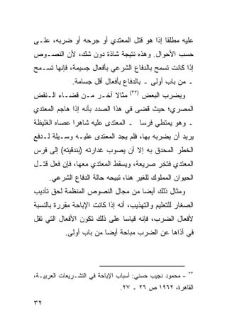 ‫ﻋﻠﻴﻪ ﻤﻁﻠ ﹰﺎ ﺇﺫﺍ ﻫﻭ ﻗﺘل ﺍﻟﻤﻌﺘﺩﻱ ﺃﻭ ﺠﺭﺤﻪ ﺃﻭ ﻀﺭﺒﻪ، ﻋﻠـﻰ‬
                                          ‫ﻘ‬
‫ﺤﺴﺏ ﺍﻷﺤﻭﺍل. ﻭﻫﺫﻩ ﻨﺘﻴﺠﺔ ﺸﺎﺫﺓ ﺩﻭﻥ ﺸﻙ، ﻷﻥ ﺍﻟﻨﺼـﻭﺹ‬
‫ﺇﺫﺍ ﻜﺎﻨﺕ ﺘﺴﻤﺢ ﺒﺎﻟﺩﻓﺎﻉ ﺍﻟﺸﺭﻋﻲ ﺒﺄﻓﻌﺎل ﺠﺴﻴﻤﺔ، ﻓﺈﻨﻬﺎ ﺘﺴـﻤﺢ‬
             ‫ـ ﻤﻥ ﺒﺎﺏ ﺃﻭﻟﻰ ـ ﺒﺎﻟﺩﻓﺎﻉ ﺒﺄﻓﻌﺎل ﺃﻗل ﺠﺴﺎﻤﺔ.‬
                                  ‫)٣٣(‬
‫ﻤﺜﺎﻻ ﺁﺨـﺭ ﻤـﻥ ﻗﻀـﺎﺀ ﺍﻟـﻨﻘﺽ‬
                      ‫ﹰ‬                  ‫ﻭﻴﻀﺭﺏ ﺍﻟﺒﻌﺽ‬
‫ﺍﻟﻤﺼﺭﻱ؛ ﺤﻴﺙ ﻗﻀﻰ ﻓﻲ ﻫﺫﺍ ﺍﻟﺼﺩﺩ ﺒﺄﻨﻪ ﺇﺫﺍ ﻫﺎﺠﻡ ﺍﻟ ‪‬ﻌﺘﺩﻱ‬
    ‫ﻤ‬
‫ـ ﻭﻫﻭ ﻴﻤﺘﻁﻲ ﻓﺭ ‪‬ﺎ ـ ﺍﻟ ‪‬ﻌﺘﺩﻯ ﻋﻠﻴﻪ ﺸﺎﻫ ‪‬ﺍ ﻋﺼﺎﻩ ﺍﻟﻐﻠﻴﻅﺔ‬
              ‫ﺭ‬              ‫ﻤ‬       ‫ﺴ‬
‫ﻴﺭﻴﺩ ﺃﻥ ﻴﻀﺭﺒﻪ ﺒﻬﺎ، ﻓﻠﻡ ﻴﺠﺩ ﺍﻟ ‪‬ﻌﺘﺩﻯ ﻋﻠﻴـﻪ ﻭﺴـﻴﻠﺔ ﻟـﺩﻓﻊ‬
                       ‫ﻤ‬
‫ﺍﻟﺨﻁﺭ ﺍﻟﻤﺤﺩﻕ ﺒﻪ ﺇﻻ ﺃﻥ ﻴﺼﻭﺏ ﻏﺩﺍﺭﺘﻪ )ﺒﻨﺩﻗﻴﺘﻪ( ﺇﻟﻰ ﻓﺭﺱ‬
‫ﺍﻟ ‪‬ﻌﺘﺩﻱ ﻓﺘﺨﺭ ﺼﺭﻴﻌﺔ، ﻭﻴﺴﻘﻁ ﺍﻟﻤﻌﺘﺩﻱ ﻤﻌﻬﺎ، ﻓﺈﻥ ﻓﻌل ﻗﺘـل‬
                                                 ‫ﻤ‬
     ‫ﺍﻟﺤﻴﻭﺍﻥ ﺍﻟﻤﻤﻠﻭﻙ ﻟﻠﻐﻴﺭ ﻫﻨﺎ، ﺘﺒﻴﺤﻪ ﺤﺎﻟﺔ ﺍﻟﺩﻓﺎﻉ ﺍﻟﺸﺭﻋﻲ.‬
‫ﻭﻤﺜﺎل ﺫﻟﻙ ﺃﻴ ‪‬ﺎ ﻤﻥ ﻤﺠﺎل ﺍﻟﻨﺼﻭﺹ ﺍﻟﻤﻨﻅﻤﺔ ﻟﺤﻕ ﺘﺄﺩﻴﺏ‬
                                  ‫ﻀ‬
‫ﺍﻟﺼﻐﺎﺭ ﻟﻠﺘﻌﻠﻴﻡ ﻭﺍﻟﺘﻬﺫﻴﺏ، ﺃﻨﻪ ﺇﺫﺍ ﻜﺎﻨﺕ ﺍﻹﺒﺎﺤﺔ ﻤﻘﺭﺭﺓ ﺒﺎﻟﻨﺴﺒﺔ‬
‫ﻷﻓﻌﺎل ﺍﻟﻀﺭﺏ، ﻓﺈﻨﻪ ﻗﻴﺎ ‪‬ﺎ ﻋﻠﻰ ﺫﻟﻙ ﺘﻜﻭﻥ ﺍﻷﻓﻌﺎل ﺍﻟﺘﻲ ﺘﻘل‬
                              ‫ﺴ‬
           ‫ﻓﻲ ﺃﺫﺍﻫﺎ ﻋﻥ ﺍﻟﻀﺭﺏ ﻤﺒﺎﺤﺔ ﺃﻴ ‪‬ﺎ ﻤﻥ ﺒﺎﺏ ﺃﻭﻟﻰ.‬
                         ‫ﻀ‬



                                                          ‫٣٣‬
‫- ﻤﺤﻤﻭﺩ ﻨﺠﻴﺏ ﺤﺴﻨﻲ: ﺃﺴﺒﺎﺏ ﺍﻹﺒﺎﺤﺔ ﻓﻲ ﺍﻟﺘﺸـﺭﻴﻌﺎﺕ ﺍﻟﻌﺭﺒﻴـﺔ،‬
                               ‫ﺍﻟﻘﺎﻫﺭﺓ، ٢٦٩١ ﺹ ٦٢ ـ ٧٢.‬

‫٢٣‬
 