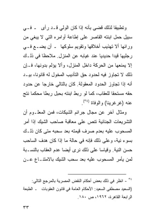 ‫ﻭﺘﻁﺒﻴﻘﺎ ﻟﺫﻟﻙ ﻗﻀﻰ ﺒﺄﻨﻪ ﺇﺫﺍ ﻜﺎﻥ ﺍﻟﻭﻟﻲ ﻗـﺩ ﺭﺃﻯ ـ ﻓـﻲ‬
                                           ‫ﹰ‬
‫ﺴﺒﻴل ﺤﻤل ﺍﺒﻨﺘﻪ ﺍﻟﻘﺎﺼﺭ ﻋﻠﻰ ﺇﻁﺎﻋﺔ ﺃﻭﺍﻤﺭﻩ ﺍﻟﺘﻲ ﻻ ﻴﺒﻐﻲ ﻤﻥ‬
‫ﻭﺭﺍﺌﻬﺎ ﺃﻻ ﺘﻬﺫﻴﺏ ﺃﺨﻼﻗﻬﺎ ﻭﺘﻘﻭﻴﻡ ﺴﻠﻭﻜﻬﺎ ـ ﺃﻥ ﻴﻀـﻊ ﻓـﻲ‬
‫ﺭﺠﻠﻴﻬﺎ ﻗﻴ ‪‬ﺍ ﺤﺩﻴﺩ ‪‬ﺎ ﻋﻨﺩ ﻏﻴﺎﺒﻪ ﻋﻥ ﺍﻟﻤﻨﺯل. ﻤﻼﺤ ﹰﺎ ﻓﻲ ﺫﻟـﻙ‬
         ‫ﻅ‬                           ‫ﻴ‬       ‫ﺩ‬
‫ﺇﻻ ﻴﻤﻨﻌﻬﺎ ﻤﻥ ﺍﻟﺤﺭﻜﺔ ﺩﺍﺨل ﺍﻟﻤﻨﺯل، ﻭﺃﻻ ﻴﺅﻟﻡ ﺒﺩﻭﻨﻬﺎ، ﻓـﺈﻥ‬
‫ﺫﻟﻙ ﻻ ﺘﺠﺎﻭﺯ ﻓﻴﻪ ﻟﺤﺩﻭﺩ ﺤﻕ ﺍﻟﺘﺄﺩﻴﺏ ﺍﻟﻤﺨﻭل ﻟﻪ ﻗﺎﻨﻭ ﹰﺎ، ﺒﻴـﺩ‬
       ‫ﻨ‬
‫ﺃﻨﻪ ﺇﺫﺍ ﺘﺠﺎﻭﺯ ﺍﻟﺤﺩﻭﺩ ﺍﻟﻤﻌﻘﻭﻟﺔ. ﻜﺎﻥ ﺒﺎﻟﺘﺎﻟﻲ ﺨﺎﺭ ‪‬ﺎ ﻋﻥ ﺤﺩﻭﺩ‬
         ‫ﺠ‬
‫ﺤﻘﻪ ﻤﺴﺘﺤ ﹰﺎ ﻟﻠﻌﻘﺎﺏ، ﻜﻤﺎ ﻟﻭ ﺭﺒﻁ ﺍﺒﻨﺘﻪ ﺒﺤﺒل ﺭﺒ ﹰﺎ ‪‬ﺤﻜ ‪‬ﺎ ﻨﺘﺞ‬
     ‫ﻁ ﻤ ﻤ‬                                      ‫ﻘ‬
                                 ‫ﻋﻨﻪ )ﻏﺭﻏﺭﻴﻨﺎ( ﻭﺍﻟﻭﻓﺎﺓ )٤٣(.‬
‫ﻭﻤﺜﺎل ﺁﺨﺭ ﻋﻥ ﻤﺠﺎل ﺠﺭﺍﺌﻡ ﺍﻟﺸﻴﻜﺎﺕ، ﻓﻤﻥ ﺍﻟﻤﻌﻠـﻭﻡ ﺃﻥ‬
‫ﺍﻟﺘﺸﺭﻴﻌﺎﺕ ﺍﻟﺠﻨﺎﺌﻴﺔ ﺘﻨﺹ ﻋﻠﻰ ﻤﻌﺎﻗﺒﺔ ﺼﺎﺤﺏ ﺍﻟﺸﻴﻙ ﺇﺫﺍ ﺃﻤﺭ‬
‫ﺍﻟﻤﺴﺤﻭﺏ ﻋﻠﻴﻪ ﺒﻌﺩﻡ ﺼﺭﻑ ﻗﻴﻤﺘﻪ ﺒﻌﺩ ﺴﺤﺒﻪ ﻤﺘﻰ ﻜﺎﻥ ﺫﻟـﻙ‬
‫ﺒﺴﻭﺀ ﻨﻴﺔ، ﻭﻋﻠﻰ ﺫﻟﻙ ﻓﺈﻨﻪ ﻓﻲ ﺤﺎﻟﺔ ﻤﺎ ﺇﺫﺍ ﻜﺎﻥ ﻫﺩﻑ ﺍﻟﺴﺎﺤﺏ‬
‫ﺤﺴﻥ ﺍﻟﻨﻴﺔ. ﻭﻗﻴﺎ ‪‬ﺎ ﻋﻠﻰ ﺫﻟﻙ ﻨﺭﻯ ﺃﻴ ‪‬ﺎ ﻋﺩﻡ ﺍﻟﻌﻘﺎﺏ ﺒﺎﻟﻨﺴـﺒﺔ‬
                     ‫ﻀ‬                 ‫ﺴ‬
‫ﻟﻤﻥ ﻴﺄﻤﺭ ﺍﻟﻤﺴﺤﻭﺏ ﻋﻠﻴﻪ ﺒﻌﺩ ﺴﺤﺏ ﺍﻟﺸﻴﻙ ﺒﺎﻻﻤﺘﻨـﺎﻉ ﻋـﻥ‬


                                                             ‫٤٣‬
     ‫- ﺍﻨﻅﺭ ﻓﻲ ﺫﻟﻙ ﺒﻌﺽ ﺃﺤﻜﺎﻡ ﺍﻟﻨﻘﺽ ﺍﻟﻤﺼﺭﻴﺔ ﺒﺎﻟﻤﺭﺠﻊ ﺍﻟﺘﺎﻟﻲ:‬
‫)ﺍﻟﺴﻌﻴﺩ ﻤﺼﻁﻔﻰ ﺍﻟﺴﻌﻴﺩ: ﺍﻷﺤﻜﺎﻡ ﺍﻟﻌﺎﻤﺔ ﻓﻲ ﻗﺎﻨﻭﻥ ﺍﻟﻌﻘﻭﺒﺎﺕ ـ ﺍﻟﻁﺒﻌﺔ‬
                              ‫ﺍﻟﺭﺍﺒﻌﺔ ﺍﻟﻘﺎﻫﺭﺓ، ٢٦٩١، ﺹ ٠٨١.‬

‫٣٣‬
 