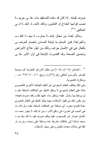 ‫ﺼﺭﻑ ﻗﻴﻤﺘﻪ. ﺇﺫﺍ ﻜﺎﻥ ﻗﺩ ﺴﻠﻤﻪ ﻟﻠﻤﺴﺘﻔﻴﺩ ﺒﻨﺎﺀ ﻋﻠـﻰ ﺠﺭﻴﻤـﺔ‬
‫ﻨﺼﺏ ﻗﻭﺍﻤﻬﺎ ﺍﻟﺨﺩﺍﻉ ﺃﻭ ﺍﻟﺘﺩﻟﻴﺱ، ﻭﺫﻟﻙ ﻻﺘﺤـﺎﺩ ﺍﻟﻌﻠـﺔ ﻓـﻲ‬
                                                  ‫ﺍﻟﺤﺎﻟﺘﻴﻥ )٥٣(.‬
‫ﻭﻤﺜﺎل ﺃﻴ ‪‬ﺎ ﻤﻥ ﻤﺠﺎل ﺇﺒﺎﺤـﺔ ﻤﻤﺎﺭﺴـﺔ ﻤﻬﻨـﺔ ﺍﻟﻁـﺏ‬
                                    ‫ﻀ‬
‫ﻭﺍﻟﺠﺭﺍﺤﺔ، ﻓﻤﻥ ﺍﻟﻤﺴﻠﻡ ﺒﻪ ﺇﺒﺎﺤﺔ ﺍﻟﻤﺴﺎﺱ ﺒﺄﺠﺴﺎﻡ ﺍﻟﻤﺭﻀـﻰ‬
‫ﺒﺄﻓﻌﺎل ﻫﻲ ﻓﻲ ﺍﻷﺼل ﺠﺭﺍﺌﻡ، ﻭﺫﻟﻙ ﻤﻥ ﺃﺠل ﻋﻼﺝ ﺍﻷﻤﺭﺍﺽ‬
‫ﻭﺘﺤﺴﻴﻥ ﺍﻟﺼﺤﺔ، ﻭﻗﺩ ﺍﻗﺘﺼﺭﺕ ﺍﻹﺒﺎﺤﺔ ﻓﻲ ﺃﻭل ﺍﻷﻤﺭ ﻋﻠـﻰ‬


                                                             ‫٥٣‬
‫- ﺍﻟﻤﺎﺩﺘﺎﻥ )٨١١(، )٥٠١( ﻤﻥ ﻨﻅﺎﻡ ﺍﻷﻭﺭﺍﻕ ﺍﻟﺘﺠﺎﺭﻴﺔ ﺍﻟﺴـﻌﻭﺩﻴﺔ‬
‫ﺍﻟﺼﺎﺩﺭ ﺒﺎﻟﻤﺭﺴﻭﻡ ﺍﻟﻤﻠﻜﻲ ﺭﻗﻡ )٧٣( ﻭﺘـﺎﺭﻴﺦ ١١/ ٠١/ ٣٨٣١ ﻫــ‬
                                              ‫ﻭﻤﺫﻜﺭﺘﻪ ﺍﻟﺘﻔﺴﻴﺭﻴﺔ.‬
‫ﻭﻓﻲ ﺫﻟﻙ ﻴﺨﺘﻠﻑ ﺍﻟﻨﻅﺎﻡ ﺍﻟﺴﻌﻭﺩﻱ ﻋﻥ ﺍﻟﻨﻅﻡ ﺍﻟﺠﻨﺎﺌﻴﺔ ﺍﻷﺨﺭﻯ ﻜﺎﻟﻤﺼﺭﻱ‬
‫ﻤﺜ ﹰ، ﻓﻔﻲ ﺍﻟﻨﻅﺎﻡ ﺍﻟﺴﻌﻭﺩﻱ ﻻ ﻴﺴﺘﻘل ﺍﻟﺸﻴﻙ ﻋﻥ ﺍﻟﻌﻼﻗﺎﺕ ﺍﻟﺴﺎﺒﻘﺔ ﻋﻠﻴـﻪ‬
                                                           ‫ﻼ‬
‫ﺒل ﻴﺭﺘﺒﻁ ﺒﻬﺎ ﻭﺘﺅﺜﺭ ﻋﻠﻴﻪ، ﻭﻴﻤﻜﻥ ﺒﻨﺎﺀ ﻋﻠﻴﻬﺎ ﻁﻠﺏ ﻭﻗﻑ ﺼﺭﻑ ﻗﻴﻤﺘﻪ،‬
‫ﻭﻟﻭ ﻴﻜﻭﻥ ﺫﻟﻙ ﻤﻥ ﻗﺒﻴل ﺍﻻﺴﺘﺜﻨﺎﺀ، ﺒﻴﻨﻤﺎ ﻴﻤﺜل ﺍﻟﺸﻴﻙ ﻓﻲ ﺍﻟﻨﻅﺎﻡ ﺍﻟﻤﺼﺭﻱ‬
‫ﻋﻤﻼ ﻗﺎﻨﻭﻨ ‪‬ﺎ ﻤﺠﺭﺩ، ﺃﻱ ﻤﺴﺘﻘﻼ ﻋﻥ ﺍﻟﻌﻼﻗﺎﺕ ﺍﻟﺴﺎﺒﻘﺔ ﻋﻠﻴﻪ، ﻭﻟﻭ ﻜﺎﻨـﺕ‬
                                   ‫ﹰ‬               ‫ﻴ‬       ‫ﹰ‬
‫ﻫﻲ ﺍﻟﺴﺒﺏ ﻓﻲ ﺘﺤﺭﻴﺭﻩ ﻓﻲ ﻭﺍﻗﻊ ﺍﻷﻤﺭ، ﻭﻤﻥ ﺜﻡ ﻓﺈﻨﻪ ﻻ ﻴﺠﻭﺯ ﺒﺤﺴـﺏ‬
‫ﺍﻷﺼل ﺇﺼﺩﺍﺭ ﺃﻤﺭ ﻟﻠﻤﺴﺤﻭﺏ ﻋﻠﻴﻪ ﺒﻭﻗﻑ ﺼﺭﻑ ﻗﻴﻤـﺔ ﺍﻟﺸـﻴﻙ ﺒﻌـﺩ‬
‫ﺴﺤﺒﻪ ﺍﺴﺘﻨﺎ ‪‬ﺍ ﺇﻟﻰ ﻋﻼﻗﺎﺕ ﺨﺎﺭﺠﺔ ﻋﻨﻪ ﻭﺴﺎﺒﻘﺔ ﻋﻠﻰ ﺴﺤﺒﻪ، ﻭﺇﻥ ﺠـﺎﺯ‬
                                               ‫ﺩ‬
                 ‫ﺫﻟﻙ ﻓﻲ ﺤﺎﻻﺕ ﻤﺤﺩﺩﺓ ﺒﺎﻟﻨﺹ ﻭﻋﻠﻰ ﺴﺒﻴل ﺍﻻﺴﺘﺜﻨﺎﺀ.‬

‫٤٣‬
 