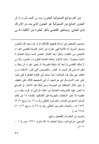 ‫ﻤﻥ ﺃﻫﻡ ﻤﻭﺍﻨﻊ ﺍﻟﻤﺴﺌﻭﻟﻴﺔ ﺍﻟﺠﻨﻭﻥ، ﻭﻤـﻥ ﺍﻟﻤﺴـﻠﻡ ﺒـﻪ ﺃﻥ‬
‫ﺍﻟﺠﻨﻭﻥ ﺍﻟﻤﺎﻨﻊ ﻤﻥ ﺍﻟﻤﺴﺌﻭﻟﻴﺔ ﻫﻭ ﺍﻟﺠﻨﻭﻥ ﺍﻟﺫﻱ ﻴﻌـﺩﻡ ﺍﻹﺩﺭﺍﻙ‬
‫ﻟﺩﻯ ﺍﻟﺠﺎﻨﻲ. ﻭﻴﺴﺘﻌﻴﻥ ﺍﻟﻘﺎﻀﻲ ﺒﺄﻫل ﺍﻟﺨﺒﺭﺓ ﻤﻥ ﺍﻷﻁﺒﺎﺀ ﻓـﻲ‬


‫ﻭﺘﺼﻴﺏ ﺍﻟﺸﺨﺹ ﻓﻲ ﺇﺭﺍﺩﺘﻪ ﻓﺘﻌﻴﺒﻬﺎ )ﻜﺎﻹﻜﺭﺍﻩ( ﺃﻭ ﺘﻌـﺩﻤﻬﺎ )ﻜـﺎﻟﺠﻨﻭﻥ‬
‫ﻭﺼﻐﺭ ﺍﻟﺴﻥ(، ﺃﻤﺎ ﺍﻟﺜﺎﻨﻴﺔ ﻓﻬﻲ ﻋﺒﺎﺭﺓ ﻋﻥ ﺃﻋﺫﺍﺭ ﻗﺎﻨﻭﻨﻴﺔ ﺘﻘﺘﻀﻲ ﺇﻋﻔـﺎﺀ‬
‫ﺍﻟﺸﺨﺹ ﻤﻥ ﺍﻟﻌﻘﺎﺏ، ﻭﺘﻁﺭﺃ ﺒﻌﺩ ﺍﻜﺘﻤﺎل ﻋﻨﺎﺼﺭ ﺍﻟﻤﺴـﺌﻭﻟﻴﺔ ﺍﻟﺠﻨﺎﺌﻴـﺔ‬
‫"ﻤﺎﺩ ‪‬ﺎ ﻭﻤﻌﻨﻭ ‪‬ﺎ". ﻭﻫﺫﻩ ﺍﻷﻋﺫﺍﺭ ﺒﻤﺜﺎﺒﺔ ﺍﻟﻤﻨﺤﺔ ﺍﻟﻤﻘﺭﺭﺓ ﺒـﺎﻟﻨﺹ، ﻭﺍﻟﺘـﻲ‬
                                                    ‫ﻴ‬        ‫ﻴ‬
‫ﻻ ﻴﻤﻠﻙ ﺍﻟﻘﺎﻀﻲ ﺇﺯﺍﺀﻫﺎ ﺃﻴﺔ ﺴﻠﻁﺔ ﺘﻘﺩﻴﺭﻴﺔ؛ ﺇﺫ ﻴﺘﻌﻴﻥ ﻋﻠﻴـﻪ ﺃﻥ ﻴﺤﻜـﻡ‬
‫ﺒﺎﻟﺒﺭﺍﺀﺓ ﻤﺘﻰ ﻗﺎﻡ ﺍﻟﺴﺒﺏ ﺃﻭ ﺍﻟﻌﺫﺭ. ﻭﺍﻟﻨﺼﻭﺹ ﺍﻟﺘﻲ ﺘﻘﺭﺭ ﺍﻹﻋﻔﺎﺀ ﻤـﻥ‬
‫ﺍﻟﻌﻘﺎﺏ ﻓﻲ ﻤﺜل ﻫﺫﻩ ﺍﻟﺤﺎﻻﺕ؛ ﺇﻨﻤﺎ ﺘﺴﺘﻨﺩ ﺇﻟﻰ ﺍﻟﻔﺎﺌﺩﺓ ﺍﻟﻅﺎﻫﺭﺓ ﺍﻟﺘﻲ ﺘﻌﻭﺩ‬
‫ﻋﻠﻰ ﻋﺩﻡ ﺍﻻﺴﺘﺭﺴﺎل ﻓﻲ ﺠﺭﺍﺌﻤﻬﻡ، ﺃﻭ ﻓﻲ ﺘﺸﺠﻴﻌﻬﻡ ﻜﺫﻟﻙ ﻋﻠﻰ ﺘﺨﻔﻴﻑ‬
‫ﺃﻭ ﻤﺤﻭ ﺍﻵﺜﺎﺭ ﺍﻟﻤﺘﺨﻠﻔﺔ ﻋﻥ ﺍﻟﺠﺭﻴﻤﺔ، ﻭﻤﻥ ﺃﻤﺜﻠﺔ ﻫﺫﻩ ﺍﻷﻋﺫﺍﺭ ﺃﻭ ﺍﻟﻤﻭﺍﻨﻊ‬
‫ﻤﺎ ﺘﻨﺹ ﻋﻠﻴﻪ ﺍﻟﺘﺸﺭﻴﻌﺎﺕ ﺍﻟﺠﻨﺎﺌﻴﺔ ﻤﻥ ﺇﻋﻔﺎﺀ ﺍﻟﺭﺍﺸﻲ ﺃﻭ ﺍﻟﻭﺴـﻴﻁ ﻤـﻥ‬
‫ﺍﻟﻌﻘﻭﺒﺔ ﺇﺫﺍ ﺃﺨﺒﺭ ﺍﻟﺴﻠﻁﺎﺕ ﺒﺎﻟﺠﺭﻴﻤﺔ ﻗﺒل ﺍﻜﺘﺸﺎﻓﻬﺎ. )ﺍﻟﻤﺎﺩﺓ ٤١ ﻤﻥ ﻨﻅﺎﻡ‬
‫ﺍﻟﺭﺸﻭﺓ ﺍﻟﺴﻌﻭﺩﻱ ﺍﻟﺼﺎﺩﺭ ﺒﺎﻟﻤﺭﺴﻭﻡ ﺍﻟﻤﻠﻜﻲ ﺭﻗـﻡ ٥١ ﻭﺘـﺎﺭﻴﺦ ٧/ ٣/‬
‫٢٣٨١ ﻫـ ﻭﺍﻟﻤﻌﺩل ﺒﺎﻟﻤﺭﺴﻭﻡ ﺍﻟﻤﻠﻜﻲ ﺭﻗﻡ ﻡ/ ٥٣ ﻭﺘـﺎﺭﻴﺦ ٣١/ ٠١/‬
                                                      ‫٨٨٣١ ﻫـ(.‬
                                ‫ﻭﻟﻤﺯﻴﺩ ﻤﻥ ﺍﻟﻤﻘﺎﺭﻨﺔ ﻭﺍﻟﺘﻔﺼﻴل ﺭﺍﺠﻊ:‬
‫ﺍﻟﺘﻭﻨﺠﻲ: ﻤﻭﺍﻨﻊ ﺍﻟﻤﺴـﺌﻭﻟﻴﺔ ﺍﻟﺠﻨﺎﺌﻴـﺔ، ﺍﻟﻘـﺎﻫﺭﺓ، ١٧٩١، ﺹ )٠١ ـ‬
                                                            ‫٢٠١(.‬

‫٦٣‬
 