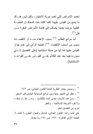 ‫ﺘﺤﺩﻴﺩ ﺍﻷﻤﺭﺍﺽ ﺍﻟﺘﻲ ﺘﻌﺩﻡ ﺤﺭﻴﺔ ﺍﻻﺨﺘﻴﺎﺭ، ﻭﻟﻜﻥ ﻟﻴﺱ ﻫﻨـﺎﻙ‬
‫ﻤﺎ ﻴﻤﻨﻊ ﻤﻥ ﺍﻟﻘﻴﺎﺱ ﻋﻠﻴﻬﺎ؛ ﻜﻠﻤﺎ ﺍﻜﺘﺸـﻔﺕ ﺍﻟﻤﺤﺎﻓـل ﺍﻟﻌﻠﻤﻴـﺔ‬
‫ﺍﻟﻁﺒﻴﺔ ﻤﺭ ‪‬ﺎ ﺠﺩﻴ ‪‬ﺍ ﻴﻀﺎﻑ ﺇﻟﻰ ﻗﺎﺌﻤﺔ ﺍﻷﻤﺭﺍﺽ ﺍﻟﻤﻘﺭﺓ ﻤـﻥ‬
                                  ‫ﺩ‬      ‫ﻀ‬
                                                          ‫ﻗﺒل)٧٣(.‬
                                       ‫)٨٣(‬
‫ﺒﺴﺒﺏ ﺍﻹﻋﻔﺎﺀ ﻤﻨـﻪ ﺃﻭ ﻻﻨﻘﻀـﺎﺌﻪ‬                  ‫ﺃﻤﺎ ﻤﻭﺍﻨﻊ ﺍﻟﻌﻘﺎﺏ‬
‫ﺒﺴﺒﺏ ﻤﻥ ﺃﺴﺒﺎﺏ ﺍﻻﻨﻘﻀﺎﺀ )٩٣(، ﻓﻴﺘﺠﻪ ﺍﻟﺭﺃﻱ ﺇﻟﻰ ﻋﺩﻡ ﺠﻭﺍﺯ‬
‫ﺍﻟﻘﻴﺎﺱ ﻋﻠﻴﻬﺎ ﻟﻤﺎ ﻟﻬﺎ ﻤﻥ ﺼﻠﺔ ﺍﺴﺘﺜﻨﺎﺌﻴﺔ )ﻋﻠﻰ ﺍﻟﺘﻔﺼﻴل ﺍﻟـﺫﻱ‬
‫ﺴﻨﻭﺭﺩﻩ ﻓﻴﻤﺎ ﺒﻌﺩ ﻋﻨﺩ ﺍﻟﻜﻼﻡ ﻋﻠـﻰ ﺍﻟﻘﻴـﺎﺱ ﻋﻠـﻰ ﺍﻟﻘﻭﺍﻋـﺩ‬
                                                     ‫ﺍﻻﺴﺘﺜﻨﺎﺌﻴﺔ(.‬




                                                                   ‫٧٣‬
      ‫- ﺭﻤﺴﻴﺱ ﺒﻬﻨﺎﻡ: ﺍﻟﻨﻅﺭﻴﺔ ﺍﻟﻌﺎﻤﺔ ﻟﻠﻘﺎﻨﻭﻥ ﺍﻟﺠﻨﺎﺌﻲ، ﺹ ٢٥٢.‬
                                                                   ‫٨٣‬
 ‫- ﺍﻨﻅﺭ ﻓﻲ ﺍﻟﺘﻤﻴﻴﺯ ﺒﻴﻨﻬﺎ ﻭﺒﻴﻥ ﻤﻭﺍﻨﻊ ﺍﻟﻤﺴﺌﻭﻟﻴﺔ ﺍﻟﻬﺎﻤﺵ ﻗﺒل ﺍﻟﺴﺎﺒﻕ.‬
                                                                   ‫٩٣‬
‫- ﻭﻤﻥ ﻫﺫﻩ ﺍﻷﺴﺒﺎﺏ ‪‬ﻀﻲ ﺍﻟﻤﺩﺓ )ﺍﻟﺘﻘﺎﺩﻡ( ـ ﻭﻫـﻭ ﻨﻅـﺎﻡ ﻤﻨﺘﻘـﺩ‬
                                      ‫ﻤ‬
                              ‫ﻭﻻ ﺘﻘﺭﻩ ﺍﻟﺸﺭﻴﻌﺔ ﺍﻹﺴﻼﻤﻴﺔ ـ ﻭﺍﻟﻌﻔﻭ.‬
                                           ‫ﻟﻤﺯﻴﺩ ﻤﻥ ﺍﻟﺘﻔﺼﻴل ﺍﻨﻅﺭ:‬
‫ﻋﻠﻲ ﺃﺤﻤﺩ ﺭﺍﺸﺩ: ﺍﻟﻘﺎﻨﻭﻥ ﺍﻟﺠﻨﺎﺌﻲ، ﺍﻟﻤﺩﺨل ﻭﺃﺼﻭل ﺍﻟﻨﻅﺭﻴـﺔ ﺍﻟﻌﺎﻤـﺔ.‬
                ‫ﺍﻟﻁﺒﻌﺔ ﺍﻷﻭﻟﻰ ﺍﻟﻘﺎﻫﺭﺓ، ٠٧٩١، ﺹ ٦٩٦ ﻭﻤﺎ ﺒﻌﺩﻫﺎ.‬

‫٧٣‬
 