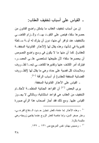 ‫ـ ﺍﻟﻘﻴﺎﺱ ﻋﻠﻰ ﺃﺴﺒﺎﺏ ﺘﺨﻔﻴﻑ ﺍﻟﻌﻘﺎﺏ:‬
‫ﺇﻥ ﻤﻥ ﺃﺴﺒﺎﺏ ﺘﺨﻔﻴﻑ ﺍﻟﻌﻘﺎﺏ ﻤﺎ ﻴﺘﻤﻜﻥ ﻭﺍﻀﻊ ﺍﻟﻘﺎﻨﻭﻥ ﻤﻥ‬
‫ﺤﺼﺭﻫﺎ ﺴﻠ ﹰﺎ، ﻓﻴﻨﺹ ﻋﻠﻰ ﺍﻟﺘﻘﻴـﺩ ﺒﻬـﺎ، ﻭﺇﻟـﺯﺍﻡ ﺍﻟﻘﺎﻀـﻲ‬
                                         ‫ﻔ‬
‫ﺒﺎﻟﺘﺨﻔﻴﻑ ﻋﻨﺩ ﺘﻭﺍﻓﺭ ﺃﻱ ﻤﻨﻬﺎ، ﺩﻭﻥ ﺃﻥ ﻴﺘﺭﻙ ﻟﻪ ﺃﻴـﺔ ﺴـﻠﻁﺔ‬
‫ﺘﻘﺩﻴﺭﻴﺔ ﻓﻲ ﺸﺄﻨﻬﺎ، ﻭﻫﺫﻩ ﻴﻘﺎل ﻟﻬﺎ )ﺍﻷﻋﺫﺍﺭ ﺍﻟﻘﺎﻨﻭﻨﻴﺔ ﺍﻟﻤﺨﻔﻔـﺔ‬
‫ﻟﻠﻌﻘﺎﺏ(. ﻜﻤﺎ ﺃﻥ ﻤﻨﻬﺎ ﻤﺎ ﻻ ﻴﻜﻭﻥ ﻓﻲ ﻭﺴﻊ ﻭﺍﻀﻊ ﺍﻟﻨﺼﻭﺹ‬
‫ﺃﻥ ﻴﺤﺼﺭﻫﺎ ﺴﻠ ﹰﺎ؛ ﻷﻥ ﻁﺒﻴﻌﺘﻬﺎ ﺘﺴﺘﻌﺼﻲ ﻋﻠـﻰ ﺍﻟﺤﺼـﺭ،‬
                                 ‫ﻔ‬
‫ﻓﻴﺘﺭﻙ ﺃﻤﺭ ﺍﻟﻜﺸﻑ ﻋﻨﻬﺎ ﻭﺘﻘﺩﻴﺭﻫﺎ ﻟﻠﻘﺎﻀـﻲ ﺘﺒ ‪‬ـﺎ ﻟﻅـﺭﻭﻑ‬
         ‫ﻌ‬
‫ﻭﻤﻼﺒﺴﺎﺕ ﻜل ﻗﻀﻴﺔ ﻋﻠﻰ ﺤﺩﺓ، ﻭﻫﻲ ﻤﺎ ﻴﻘﺎل ﻟﻬﺎ )ﺍﻟﻅـﺭﻭﻑ‬
             ‫ﺍﻟﻘﻀﺎﺌﻴﺔ ﺍﻟﻤﺨﻔﻔﺔ ﻟﻠﻌﻘﺎﺏ( ﺃﻭ ﺃﺴﺒﺎﺏ ﺍﻟﺭﺃﻓﺔ )٠٤(.‬
                ‫ـ ﺍﻟﻘﻴﺎﺱ ﻋﻠﻰ ﺍﻷﻋﺫﺍﺭ ﺍﻟﻘﺎﻨﻭﻨﻴﺔ ﺍﻟﻤﺨﻔﻔﺔ:‬
                                       ‫)١٤(‬
‫ﺃﻥ ﺍﻟﻘﻭﺍﻋﺩ ﺍﻟﺠﻨﺎﺌﻴﺔ ﺍﻟﻤﻨﻅﻤـﺔ ﻷﺤﻜـﺎﻡ‬           ‫ﻴﺭﻯ ﺍﻟﺒﻌﺽ‬
‫ﺍﻟﺘﺨﻔﻴﻑ ﻤﻥ ﺍﻟﻌﻘﺎﺏ ﻫﻲ ﻗﻭﺍﻋﺩ ﺍﺴﺘﺜﻨﺎﺌﻴﺔ، ﻭﺒﺎﻟﺘﺎﻟﻲ ﻻ ﻴﺠـﻭﺯ‬
‫ﺍﻟﻘﻴﺎﺱ ﻋﻠﻴﻬﺎ. ﻭﻤﻊ ﺫﻟﻙ ﻓﻘﺩ ﺃﺠﺎﺯ ﺃﺼﺤﺎﺏ ﻫﺫﺍ ﺍﻟﺭﺃﻱ ﺼﻭﺭﺓ‬

                                                            ‫٠٤‬
‫- ﻭﻫﺫﻩ ﺍﻷﻋﺫﺍﺭ ﺇﻤﺎ ﻋﺎﻤﺔ، ﻜﻌﺫﺭ ﺘﺠﺎﻭﺯ ﺤـﺩﻭﺩ ﺍﻟـﺩﻓﺎﻉ ﺍﻟﻔﺭﻋـﻲ،‬
‫ﻭﻋﺫﺭ ﺼﻐﺭ ﺍﻟﺴﻥ، ﻭﺇﻤﺎ ﺨﺎﺼﺔ ﻜﻌﺫﺭ ﺍﻟﺯﻭﺝ ﻋﻨﺩﻤﺎ ﻴﻔﺎﺠﺊ ﺯﻭﺠﺘﻪ ﻭﻫﻲ‬
                                                ‫ﻤﺘﻠﺒﺴﺔ ﺒﺎﻟﺯﻨﺎ.‬
                                                            ‫١٤‬
              ‫- ﺭﻤﺴﻴﺱ ﺒﻬﻨﺎﻡ: ﻨﻔﺱ ﺍﻟﻤﺭﺠﻊ ﺹ ١٣١ ـ ٢٣١.‬

‫٨٣‬
 