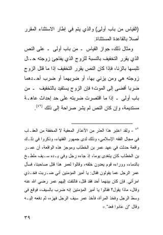 ‫)ﺍﻟﻘﻴﺎﺱ ﻤﻥ ﺒﺎﺏ ﺃﻭﻟﻰ( ﻭﺍﻟﺫﻱ ﻴﺘﻡ ﻓﻲ ﺇﻁﺎﺭ ﺍﻻﺴﺘﺜﻨﺎﺀ ﺍﻟﻤﻘﺭﺭ‬
                                       ‫ﺃﺼﻼ ﺒﺎﻟﻘﺎﻋﺩﺓ ﺍﻟﻤﺴﺘﺜﻨﺎﺓ.‬
                                                           ‫ﹰ‬
‫ﻭﻤﺜﺎل ﺫﻟﻙ، ﺠﻭﺍﺯ ﺍﻟﻘﻴﺎﺱ ـ ﻤﻥ ﺒﺎﺏ ﺃﻭﻟﻰ ـ ﻋﻠﻰ ﺍﻟﻨﺹ‬
‫ﺍﻟﺫﻱ ﻴﻘﺭﺭ ﺍﻟﺘﺨﻔﻴﻑ ﺒﺎﻟﻨﺴﺒﺔ ﻟﻠﺯﻭﺝ ﺍﻟﺫﻱ ﻴﻔﺎﺠﺊ ﺯﻭﺠﺘﻪ ﺤـﺎل‬
‫ﺘﻠﺒﺴﻬﺎ ﺒﺎﻟﺯﻨﺎ، ﻓﺈﺫﺍ ﻜﺎﻥ ﺍﻟﻨﺹ ﻴﻘﺭﺭ ﺍﻟﺘﺨﻔﻴﻑ ﺇﺫﺍ ﻤﺎ ﻗﺘل ﺍﻟﺯﻭﺝ‬
‫ﺯﻭﺠﺘﻪ ﻫﻲ ﻭﻤﻥ ﻴﺯﻨﻲ ﺒﻬﺎ، ﺃﻭ ﻀﺭﺒﻬﻤﺎ ﺃﻭ ﻀﺭﺏ ﺃﺤـﺩﻫﻤﺎ‬
‫ﻀﺭ ‪‬ﺎ ﺃﻓﻀﻰ ﺇﻟﻰ ﺍﻟﻤﻭﺕ؛ ﻓﺈﻥ ﺍﻟﺯﻭﺝ ﻴﺴﺘﻔﻴﺩ ﺒﺎﻟﺘﺨﻔﻴﻑ ـ ﻤﻥ‬
                                                ‫ﺒ‬
‫ﺒﺎﺏ ﺃﻭﻟﻰ ـ ﺇﺫﺍ ﻤﺎ ﺍﻗﺘﺼﺭﺕ ﻀﺭﺒﺘﻪ ﻋﻠﻰ ﺤﺩ ﺇﺤﺩﺍﺙ ﻋﺎﻫـﺔ‬
     ‫ﻤﺴﺘﺩﻴﻤﺔ، ﻭﺇﻥ ﻜﺎﻥ ﺍﻟﻨﺹ ﻟﻡ ﻴﺸﺭ ﺼﺭﺍﺤﺔ ﺇﻟﻰ ﺫﻟﻙ )٢٤(.‬


                                                                ‫٢٤‬
‫- ﻭﻟﻘﺩ ﺍﻋﺘﺒﺭ ﻫﺫﺍ ﺍﻟﻌﺫﺭ ﻤﻥ ﺍﻷﻋﺫﺍﺭ ﺍﻟﻤﻌﻔﻴﺔ ﻻ ﺍﻟﻤﺨﻔﻔﺔ ﻤﻥ ﺍﻟﻌﻘـﺎﺏ‬
‫ﻓﻲ ﻤﺠﺎل ﺍﻟﻔﻘﻪ ﺍﻹﺴﻼﻤﻲ، ﻭﺫﻟﻙ ﻟﺩﻯ ﺠﻤﻬﻭﺭ ﺍﻟﻔﻘﻬﺎﺀ، ﻭﺫﻜﺭﻭﺍ ﻓﻲ ﺫﻟـﻙ‬
‫ﻭﺍﻗﻌﺔ ﺤﺩﺜﺕ ﻓﻲ ﻋﻬﺩ ﻋﻤﺭ ﺒﻥ ﺍﻟﺨﻁﺎﺏ ﻭﻤﻭﺠﺯ ﻫﺫﻩ ﺍﻟﻭﺍﻗﻌﺔ، ﺃﻥ ﻋﻤـﺭ‬
‫ﺒﻥ ﺍﻟﺨﻁﺎﺏ ﻜﺎﻥ ﻴﺘﻐﺩﻯ ﻴﻭ ‪‬ﺎ، ﺇﺫ ﺠﺎﺀﻩ ﺭﺠل ﻭﻓﻲ ﻴـﺩﻩ ﺴـﻴﻑ ﻤﻠﻁـﺦ‬
                                  ‫ﻤ‬
‫ﺒﺎﻟﺩﻤﺎﺀ، ﻭﻭﺭﺍﺀﻩ ﻗﻭﻡ ﻴﻌﺩﻭﻥ ﺨﻠﻔﻪ، ﻭﻗﺎﻟﻭﺍ ﻟﻌﻤﺭ ﻫﺫﺍ ﻗﺘل ﺼﺎﺤﺒﻨﺎ، ﻓﺴﺄل‬
‫ﻋﻤﺭ ﺍﻟﺭﺠل ﻋﻤﺎ ﻴﻘﻭﻟﻭﻥ ﻓﻘﺎل: ﻴﺎ ﺃﻤﻴﺭ ﺍﻟﻤﺅﻤﻨﻴﻥ ﺃﻨﻲ ﻀـﺭﺒﺕ ﻓﺨـﺫﻱ‬
‫ﺍﻤﺭﺃﺘﻲ. ﻓﺈﻥ ﻜﺎﻥ ﺒﻴﻨﻬﻤﺎ ﺃﺤﺩ ﻓﻘﺩ ﻗﺘل، ﻓﺎﻟﺘﻔﺕ ﺇﻟﻴﻬﻡ ﻋﻤﺭ ﺭﻀﻲ ﺍﷲ ﻋﻨﻪ‬
‫ﻭﻗﺎل، ﻤﺎﺫﺍ ﻴﻘﻭل؟ ﻓﻘﺎﻟﻭﺍ ﻴﺎ ﺃﻤﻴﺭ ﺍﻟﻤﺅﻤﻨﻴﻥ ﺇﻨﻪ ﻀﺭﺏ ﺒﺎﻟﺴﻴﻑ، ﻓﻭﻗﻊ ﻓﻲ‬
‫ﻭﺴﻁ ﺍﻟﺭﺠل ﻭﻓﺨﺫ ﺍﻟﻤﺭﺃﺓ، ﻓﺄﺨﺫ ﻋﻤﺭ ﺴﻴﻑ ﺍﻟﺭﺠل ﻓﻬﺯﻩ، ﺜﻡ ﺩﻓﻌﻪ ﺇﻟﻴـﻪ‬
                                           ‫ﻭﻗﺎل "ﺇﻥ ﻋﺎﺩﻭﺍ ﻓﻌﺩ".=‬

‫٩٣‬
 