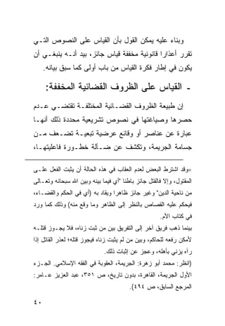 ‫ﻭﺒﻨﺎﺀ ﻋﻠﻴﻪ ﻴﻤﻜﻥ ﺍﻟﻘﻭل ﺒﺄﻥ ﺍﻟﻘﻴﺎﺱ ﻋﻠﻰ ﺍﻟﻨﺼﻭﺹ ﺍﻟﺘـﻲ‬
‫ﺘﻘﺭﺭ ﺃﻋﺫﺍ ‪‬ﺍ ﻗﺎﻨﻭﻨﻴﺔ ﻤﺨﻔﻔﺔ ﻗﻴﺎﺱ ﺠﺎﺌﺯ، ﺒﻴﺩ ﺃﻨـﻪ ﻴﻨﺒﻐـﻲ ﺃﻥ‬
                                             ‫ﺭ‬
     ‫ﻴﻜﻭﻥ ﻓﻲ ﺇﻁﺎﺭ ﻓﻜﺭﺓ ﺍﻟﻘﻴﺎﺱ ﻤﻥ ﺒﺎﺏ ﺃﻭﻟﻰ ﻜﻤﺎ ﺴﺒﻕ ﺒﻴﺎﻨﻪ.‬

     ‫ـ ﺍﻟﻘﻴﺎﺱ ﻋﻠﻰ ﺍﻟﻅﺭﻭﻑ ﺍﻟﻘﻀﺎﺌﻴﺔ ﺍﻟﻤﺨﻔﻔﺔ:‬
‫ﺇﻥ ﻁﺒﻴﻌﺔ ﺍﻟﻅﺭﻭﻑ ﺍﻟﻘﻀـﺎﺌﻴﺔ ﺍﻟﻤﺨﺘﻠﻔـﺔ ﺘﻘﺘﻀـﻲ ﻋـﺩﻡ‬
‫ﺤﺼﺭﻫﺎ ﻭﺼﻴﺎﻏﺘﻬﺎ ﻓﻲ ﻨﺼﻭﺹ ﺘﺸﺭﻴﻌﻴﺔ ﻤﺤﺩﺩﺓ ﺫﻟﻙ ﺃﻨﻬـﺎ‬
‫ﻋﺒﺎﺭﺓ ﻋﻥ ﻋﻨﺎﺼﺭ ﺃﻭ ﻭﻗﺎﺌﻊ ﻋﺭﻀﻴﺔ ﺘﺒﻌﻴـﺔ ﺘﻀـﻌﻑ ﻤـﻥ‬
‫ﺠﺴﺎﻤﺔ ﺍﻟﺠﺭﻴﻤﺔ، ﻭﺘﻜﺸﻑ ﻋﻥ ﻀـﺂﻟﺔ ﺨﻁـﻭﺭﺓ ﻓﺎﻋﻠﻴﺘﻬـﺎ،‬

‫=ﻭﻗﺩ ﺍﺸﺘﺭﻁ ﺍﻟﺒﻌﺽ ﻟﻌﺩﻡ ﺍﻟﻌﻘﺎﺏ ﻓﻲ ﻫﺫﻩ ﺍﻟﺤﺎﻟﺔ ﺃﻥ ﻴﺜﺒﺕ ﺍﻟﻔﻌل ﻋﻠـﻰ‬
‫ﺍﻟﻤﻘﺘﻭل، ﻭﺇﻻ ﻓﺎﻟﻘﺘل ﺠﺎﺌﺯ ﺒﺎﻁ ﹰﺎ "ﺃﻱ ﻓﻴﻤﺎ ﺒﻴﻨﻪ ﻭﺒﻴﻥ ﺍﷲ ﺴﺒﺤﺎﻨﻪ ﻭﺘﻌـﺎﻟﻰ‬
                                      ‫ﻨ‬
‫ﻤﻥ ﻨﺎﺤﻴﺔ ﺍﻟﺩﻴﻥ" ﻭﻏﻴﺭ ﺠﺎﺌﺯ ﻅﺎﻫ ‪‬ﺍ ﻭﻴﻘﺎﺩ ﺒﻪ )ﺃﻱ ﻓﻲ ﺍﻟﺤﻜﻡ ﻭﺍﻟﻘﻀـﺎﺀ،‬
                                 ‫ﺭ‬
‫ﻓﻴﺤﻜﻡ ﻋﻠﻴﻪ ﺍﻟﻘﺼﺎﺹ ﺒﺎﻟﻨﻅﺭ ﺇﻟﻰ ﺍﻟﻅﺎﻫﺭ ﻭﻤﺎ ﻭﻗﻊ ﻤﻨﻪ( ﻭﺫﻟﻙ ﻜﻤﺎ ﻭﺭﺩ‬
                                                      ‫ﻓﻲ ﻜﺘﺎﺏ ﺍﻷﻡ.‬
‫ﺒﻴﻨﻤﺎ ﺫﻫﺏ ﻓﺭﻴﻕ ﺁﺨﺭ ﺇﻟﻰ ﺍﻟﺘﻔﺭﻴﻕ ﺒﻴﻥ ﻤﻥ ﺜﺒﺕ ﺯﻨﺎﻩ، ﻓﻼ ﻴﺠـﻭﺯ ﻗﺘﻠـﻪ‬
‫ﻷﻤﻜﻥ ﺭﻓﻌﻪ ﻟﻠﺤﺎﻜﻡ، ﻭﺒﻴﻥ ﻤﻥ ﻟﻡ ﻴﺜﺒﺕ ﺯﻨﺎﻩ ﻓﻴﺠﻭﺯ ﻗﺘﻠﻪ؛ ﻟﻌﺫﺭ ﺍﻟﻘﺎﺘل ﺇﺫﺍ‬
                              ‫ﺭﺁﻩ ﻴﺯﻨﻲ ﺒﺄﻫﻠﻪ، ﻭﻋﺠﺯ ﻋﻥ ﺇﺜﺒﺎﺕ ﺫﻟﻙ.‬
‫)ﺍﻨﻅﺭ: ﻤﺤﻤﺩ ﺃﺒﻭ ﺯﻫﺭﺓ: ﺍﻟﺠﺭﻴﻤﺔ، ﺍﻟﻌﻘﻭﺒﺔ ﻓﻲ ﺍﻟﻔﻘﻪ ﺍﻹﺴﻼﻤﻲ. ﺍﻟﺠـﺯﺀ‬
‫ﺍﻷﻭل ﺍﻟﺠﺭﻴﻤﺔ، ﺍﻟﻘﺎﻫﺭﺓ، ﺒﺩﻭﻥ ﺘﺎﺭﻴﺦ، ﺹ ١٥٣، ﻋﺒﺩ ﺍﻟﻌﺯﻴﺯ ﻋـﺎﻤﺭ:‬
                                         ‫ﺍﻟﻤﺭﺠﻊ ﺍﻟﺴﺎﺒﻕ، ﺹ ٤٩٤(.‬

‫٠٤‬
 