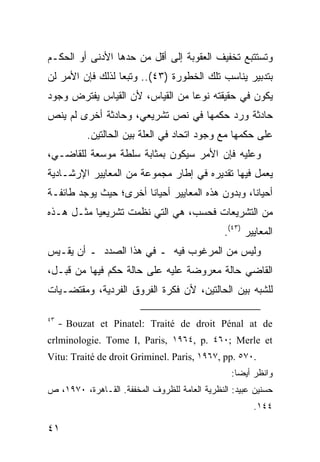 ‫ﻭﺘﺴﺘﺘﺒﻊ ﺘﺨﻔﻴﻑ ﺍﻟﻌﻘﻭﺒﺔ ﺇﻟﻰ ﺃﻗل ﻤﻥ ﺤﺩﻫﺎ ﺍﻷﺩﻨﻰ ﺃﻭ ﺍﻟﺤﻜـﻡ‬
‫ﺒﺘﺩﺒﻴﺭ ﻴﻨﺎﺴﺏ ﺘﻠﻙ ﺍﻟﺨﻁﻭﺭﺓ )٣٤(.. ﻭﺘﺒ ‪‬ﺎ ﻟﺫﻟﻙ ﻓﺈﻥ ﺍﻷﻤﺭ ﻟﻥ‬
                  ‫ﻌ‬
‫ﻴﻜﻭﻥ ﻓﻲ ﺤﻘﻴﻘﺘﻪ ﻨﻭ ‪‬ﺎ ﻤﻥ ﺍﻟﻘﻴﺎﺱ، ﻷﻥ ﺍﻟﻘﻴﺎﺱ ﻴﻔﺘﺭﺽ ﻭﺠﻭﺩ‬
                                 ‫ﻋ‬
‫ﺤﺎﺩﺜﺔ ﻭﺭﺩ ﺤﻜﻤﻬﺎ ﻓﻲ ﻨﺹ ﺘﺸﺭﻴﻌﻲ، ﻭﺤﺎﺩﺜﺔ ﺃﺨﺭﻯ ﻟﻡ ﻴﻨﺹ‬
           ‫ﻋﻠﻰ ﺤﻜﻤﻬﺎ ﻤﻊ ﻭﺠﻭﺩ ﺍﺘﺤﺎﺩ ﻓﻲ ﺍﻟﻌﻠﺔ ﺒﻴﻥ ﺍﻟﺤﺎﻟﺘﻴﻥ.‬
‫ﻭﻋﻠﻴﻪ ﻓﺈﻥ ﺍﻷﻤﺭ ﺴﻴﻜﻭﻥ ﺒﻤﺜﺎﺒﺔ ﺴﻠﻁﺔ ﻤﻭﺴﻌﺔ ﻟﻠﻘﺎﻀـﻲ،‬
‫ﻴﻌﻤل ﻓﻴﻬﺎ ﺘﻘﺩﻴﺭﻩ ﻓﻲ ﺇﻁﺎﺭ ﻤﺠﻤﻭﻋﺔ ﻤﻥ ﺍﻟﻤﻌﺎﻴﻴﺭ ﺍﻹﺭﺸـﺎﺩﻴﺔ‬
‫ﺃﺤﻴﺎ ﹰﺎ، ﻭﺒﺩﻭﻥ ﻫﺫﻩ ﺍﻟﻤﻌﺎﻴﻴﺭ ﺃﺤﻴﺎ ﹰﺎ ﺃﺨﺭﻯ؛ ﺤﻴﺙ ﻴﻭﺠﺩ ﻁﺎﺌﻔـﺔ‬
                       ‫ﻨ‬                           ‫ﻨ‬
‫ﻤﻥ ﺍﻟﺘﺸﺭﻴﻌﺎﺕ ﻓﺤﺴﺏ، ﻫﻲ ﺍﻟﺘﻲ ﻨﻅﻤﺕ ﺘﺸﺭﻴﻌ ‪‬ﺎ ﻤﺜـل ﻫـﺫﻩ‬
           ‫ﻴ‬
                                               ‫ﺍﻟﻤﻌﺎﻴﻴﺭ )٣٤(.‬
‫ﻭﻟﻴﺱ ﻤﻥ ﺍﻟﻤﺭﻏﻭﺏ ﻓﻴﻪ ـ ﻓﻲ ﻫﺫﺍ ﺍﻟﺼﺩﺩ ـ ﺃﻥ ﻴﻘـﻴﺱ‬
‫ﺍﻟﻘﺎﻀﻲ ﺤﺎﻟﺔ ﻤﻌﺭﻭﻀﺔ ﻋﻠﻴﻪ ﻋﻠﻰ ﺤﺎﻟﺔ ﺤﻜﻡ ﻓﻴﻬﺎ ﻤﻥ ﻗﺒـل،‬
‫ﻟﻠﺸﺒﻪ ﺒﻴﻥ ﺍﻟﺤﺎﻟﺘﻴﻥ، ﻷﻥ ﻓﻜﺭﺓ ﺍﻟﻔﺭﻭﻕ ﺍﻟﻔﺭﺩﻴﺔ، ﻭﻤﻘﺘﻀـﻴﺎﺕ‬

‫٣٤‬
     ‫‪- Bouzat et Pinatel: Traité de droit Pénal at de‬‬
‫‪crlminologie. Tome I, Paris, ١٩٦٤, p. ٤٦٠; Merle et‬‬
‫.٠٧٥ .‪Vitu: Traité de droit Griminel. Paris, ١٩٦٧, pp‬‬
                                                 ‫ﻭﺍﻨﻅﺭ ﺃﻴ ‪‬ﺎ:‬
                                                   ‫ﻀ‬
‫ﺤﺴﻨﻴﻥ ﻋﺒﻴﺩ: ﺍﻟﻨﻅﺭﻴﺔ ﺍﻟﻌﺎﻤﺔ ﻟﻠﻅﺭﻭﻑ ﺍﻟﻤﺨﻔﻔﺔ. ﺍﻟﻘـﺎﻫﺭﺓ، ٠٧٩١، ﺹ‬
                                                       ‫٤٤١.‬

‫١٤‬
 