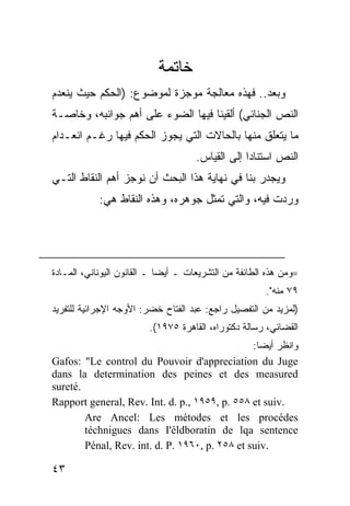 ‫ﺨﺎﺘﻤﺔ‬
‫ﻭﺒﻌﺩ.. ﻓﻬﺫﻩ ﻤﻌﺎﻟﺠﺔ ﻤﻭﺠﺯﺓ ﻟﻤﻭﻀﻭﻉ: )ﺍﻟﺤﻜﻡ ﺤﻴﺙ ﻴﻨﻌﺩﻡ‬
‫ﺍﻟﻨﺹ ﺍﻟﺠﻨﺎﺌﻲ( ﺃﻟﻘﻴﻨﺎ ﻓﻴﻬﺎ ﺍﻟﻀﻭﺀ ﻋﻠﻰ ﺃﻫﻡ ﺠﻭﺍﻨﺒﻪ، ﻭﺨﺎﺼـﺔ‬
‫ﻤﺎ ﻴﺘﻌﻠﻕ ﻤﻨﻬﺎ ﺒﺎﻟﺤﺎﻻﺕ ﺍﻟﺘﻲ ﻴﺠﻭﺯ ﺍﻟﺤﻜﻡ ﻓﻴﻬﺎ ﺭﻏـﻡ ﺍﻨﻌـﺩﺍﻡ‬
                                      ‫ﺍﻟﻨﺹ ﺍﺴﺘﻨﺎ ‪‬ﺍ ﺇﻟﻰ ﺍﻟﻘﻴﺎﺱ.‬
                                                   ‫ﺩ‬
‫ﻭﻴﺠﺩﺭ ﺒﻨﺎ ﻓﻲ ﻨﻬﺎﻴﺔ ﻫﺫﺍ ﺍﻟﺒﺤﺙ ﺃﻥ ﻨﻭﺠﺯ ﺃﻫﻡ ﺍﻟﻨﻘﺎﻁ ﺍﻟﺘـﻲ‬
            ‫ﻭﺭﺩﺕ ﻓﻴﻪ، ﻭﺍﻟﺘﻲ ﺘﻤﺜل ﺠﻭﻫﺭﻩ، ﻭﻫﺫﻩ ﺍﻟﻨﻘﺎﻁ ﻫﻲ:‬




‫=ﻭﻤﻥ ﻫﺫﻩ ﺍﻟﻁﺎﺌﻔﺔ ﻤﻥ ﺍﻟﺘﺸﺭﻴﻌﺎﺕ ـ ﺃﻴ ‪‬ﺎ ـ ﺍﻟﻘﺎﻨﻭﻥ ﺍﻟﻴﻭﻨﺎﻨﻲ، ﺍﻟﻤـﺎﺩﺓ‬
                             ‫ﻀ‬
                                                        ‫٩٧ ﻤﻨﻪ".‬
‫)ﻟﻤﺯﻴﺩ ﻤﻥ ﺍﻟﺘﻔﺼﻴل ﺭﺍﺠﻊ: ﻋﺒﺩ ﺍﻟﻔﺘﺎﺡ ﺨﻀﺭ: ﺍﻷﻭﺠﻪ ﺍﻹﺠﺭﺍﺌﻴﺔ ﻟﻠﺘﻔﺭﻴﺩ‬
                         ‫ﺍﻟﻘﻀﺎﺌﻲ، ﺭﺴﺎﻟﺔ ﺩﻜﺘﻭﺭﺍﻩ، ﺍﻟﻘﺎﻫﺭﺓ ٥٧٩١(.‬
                                                ‫ﻭﺍﻨﻅﺭ ﺃﻴ ‪‬ﺎ:‬
                                                  ‫ﻀ‬
‫‪Gafos: "Le control du Pouvoir d'appreciation du Juge‬‬
‫‪dans la determination des peines et des measured‬‬
‫.‪sureté‬‬
‫.‪Rapport general, Rev. Int. d. p., ١٩٥٩, p. ٥٥٨ et suiv‬‬
        ‫‪Are Ancel: Les métodes et les procédes‬‬
        ‫‪téchnigues dans I'éldboratin de lqa sentence‬‬
        ‫.‪Pénal, Rev. int. d. P. ١٩٦٠, p. ٢٥٨ et suiv‬‬

‫٣٤‬
 