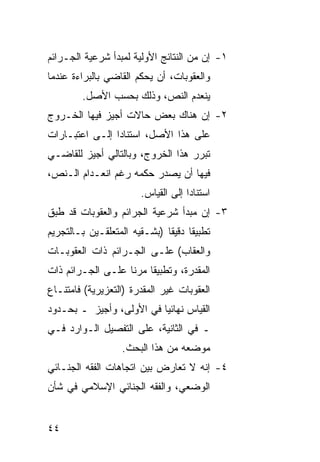 ‫١- ﺇﻥ ﻤﻥ ﺍﻟﻨﺘﺎﺌﺞ ﺍﻷﻭﻟﻴﺔ ﻟﻤﺒﺩﺃ ﺸﺭﻋﻴﺔ ﺍﻟﺠـﺭﺍﺌﻡ‬
‫ﻭﺍﻟﻌﻘﻭﺒﺎﺕ، ﺃﻥ ﻴﺤﻜﻡ ﺍﻟﻘﺎﻀﻲ ﺒﺎﻟﺒﺭﺍﺀﺓ ﻋﻨﺩﻤﺎ‬
         ‫ﻴﻨﻌﺩﻡ ﺍﻟﻨﺹ، ﻭﺫﻟﻙ ﺒﺤﺴﺏ ﺍﻷﺼل.‬
‫٢- ﺇﻥ ﻫﻨﺎﻙ ﺒﻌﺽ ﺤﺎﻻﺕ ﺃﺠﻴﺯ ﻓﻴﻬﺎ ﺍﻟﺨـﺭﻭﺝ‬
‫ﻋﻠﻰ ﻫﺫﺍ ﺍﻷﺼل، ﺍﺴﺘﻨﺎ ‪‬ﺍ ﺇﻟـﻰ ﺍﻋﺘﺒـﺎﺭﺍﺕ‬
                ‫ﺩ‬
‫ﺘﺒﺭﺭ ﻫﺫﺍ ﺍﻟﺨﺭﻭﺝ، ﻭﺒﺎﻟﺘﺎﻟﻲ ﺃﺠﻴﺯ ﻟﻠﻘﺎﻀـﻲ‬
‫ﻓﻴﻬﺎ ﺃﻥ ﻴﺼﺩﺭ ﺤﻜﻤﻪ ﺭﻏﻡ ﺍﻨﻌـﺩﺍﻡ ﺍﻟـﻨﺹ،‬
                        ‫ﺍﺴﺘﻨﺎ ‪‬ﺍ ﺇﻟﻰ ﺍﻟﻘﻴﺎﺱ.‬
                                     ‫ﺩ‬
‫٣- ﺇﻥ ﻤﺒﺩﺃ ﺸﺭﻋﻴﺔ ﺍﻟﺠﺭﺍﺌﻡ ﻭﺍﻟﻌﻘﻭﺒﺎﺕ ﻗﺩ ﻁﺒﻕ‬
‫ﺘﻁﺒﻴ ﹰﺎ ﺩﻗﻴ ﹰﺎ )ﺒﺸـﻘﻴﻪ ﺍﻟﻤﺘﻌﻠﻘـﻴﻥ ﺒـﺎﻟﺘﺠﺭﻴﻡ‬
                              ‫ﻘ ﻘ‬
‫ﻭﺍﻟﻌﻘﺎﺏ( ﻋﻠـﻰ ﺍﻟﺠـﺭﺍﺌﻡ ﺫﺍﺕ ﺍﻟﻌﻘﻭﺒـﺎﺕ‬
‫ﺍﻟﻤﻘﺩﺭﺓ، ﻭﺘﻁﺒﻴ ﹰﺎ ﻤﺭ ﹰﺎ ﻋﻠـﻰ ﺍﻟﺠـﺭﺍﺌﻡ ﺫﺍﺕ‬
                   ‫ﻘ ﻨ‬
‫ﺍﻟﻌﻘﻭﺒﺎﺕ ﻏﻴﺭ ﺍﻟﻤﻘﺩﺭﺓ )ﺍﻟﺘﻌﺯﻴﺭﻴﺔ( ﻓﺎﻤﺘﻨـﺎﻉ‬
‫ﺍﻟﻘﻴﺎﺱ ﻨﻬﺎﺌ ‪‬ﺎ ﻓﻲ ﺍﻷﻭﻟﻰ، ﻭﺃﺠﻴﺯ ـ ﺒﺤـﺩﻭﺩ‬
                          ‫ﻴ‬
‫ـ ﻓﻲ ﺍﻟﺜﺎﻨﻴﺔ، ﻋﻠﻰ ﺍﻟﺘﻔﺼﻴل ﺍﻟـﻭﺍﺭﺩ ﻓـﻲ‬
                   ‫ﻤﻭﻀﻌﻪ ﻤﻥ ﻫﺫﺍ ﺍﻟﺒﺤﺙ.‬
‫٤- ﺇﻨﻪ ﻻ ﺘﻌﺎﺭﺽ ﺒﻴﻥ ﺍﺘﺠﺎﻫﺎﺕ ﺍﻟﻔﻘﻪ ﺍﻟﺠﻨـﺎﺌﻲ‬
‫ﺍﻟﻭﻀﻌﻲ، ﻭﺍﻟﻔﻘﻪ ﺍﻟﺠﻨﺎﺌﻲ ﺍﻹﺴﻼﻤﻲ ﻓﻲ ﺸﺄﻥ‬


‫٤٤‬
 