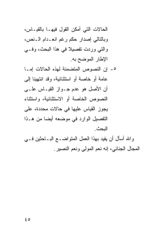 ‫ﺍﻟﺤﺎﻻﺕ ﺍﻟﺘﻲ ﺃﻤﻜﻥ ﺍﻟﻘﻭل ﻓﻴﻬـﺎ ﺒﺎﻟﻘﻴـﺎﺱ،‬
‫ﻭﺒﺎﻟﺘﺎﻟﻲ ﺇﺼﺩﺍﺭ ﺤﻜﻡ ﺭﻏﻡ ﺍﻨﻌـﺩﺍﻡ ﺍﻟـﻨﺹ،‬
‫ﻭﺍﻟﺘﻲ ﻭﺭﺩﺕ ﺘﻔﺼﻴﻼ ﻓﻲ ﻫﺫﺍ ﺍﻟﺒﺤﺙ، ﻭﻓـﻲ‬
                   ‫ﹰ‬
                       ‫ﺍﻹﻁﺎﺭ ﺍﻟﻤﻭﻀﺢ ﺒﻪ.‬
‫٥- ﺇﻥ ﺍﻟﻨﺼﻭﺹ ﺍﻟﻤﺘﻀﻤﻨﺔ ﻟﻬﺫﻩ ﺍﻟﺤﺎﻻﺕ ﺇﻤـﺎ‬
‫ﻋﺎﻤﺔ ﺃﻭ ﺨﺎﺼﺔ ﺃﻭ ﺍﺴﺘﺜﻨﺎﺌﻴﺔ، ﻭﻗﺩ ﺍﻨﺘﻬﻴﻨﺎ ﺇﻟﻰ‬
‫ﺃﻥ ﺍﻷﺼل ﻫﻭ ﻋﺩﻡ ﺠـﻭﺍﺯ ﺍﻟﻘﻴـﺎﺱ ﻋﻠـﻰ‬
‫ﺍﻟﻨﺼﻭﺹ ﺍﻟﺨﺎﺼﺔ ﺃﻭ ﺍﻻﺴﺘﺜﻨﺎﺌﻴﺔ، ﻭﺍﺴﺘﺜﻨﺎﺀ‬
‫ﻴﺠﻭﺯ ﺍﻟﻘﻴﺎﺱ ﻋﻠﻴﻬﺎ ﻓﻲ ﺤﺎﻻﺕ ﻤﺤﺩﺩﺓ، ﻋﻠﻰ‬
‫ﺍﻟﺘﻔﺼﻴل ﺍﻟﻭﺍﺭﺩ ﻓﻲ ﻤﻭﻀﻌﻪ ﺃﻴ ‪‬ﺎ ﻤﻥ ﻫـﺫﺍ‬
         ‫ﻀ‬
                                   ‫ﺍﻟﺒﺤﺙ.‬
‫ﻭﺍﷲ ﺃﺴﺄل ﺃﻥ ﻴﻔﻴﺩ ﺒﻬﺫﺍ ﺍﻟﻌﻤل ﺍﻟﻤﺘﻭﺍﻀـﻊ ﺍﻟﺒـﺎﺤﺜﻴﻥ ﻓـﻲ‬
              ‫ﺍﻟﻤﺠﺎل ﺍﻟﺠﻨﺎﺌﻲ، ﺇﻨﻪ ﻨﻌﻡ ﺍﻟﻤﻭﻟﻰ ﻭﻨﻌﻡ ﺍﻟﻨﺼﻴﺭ.‬




‫٥٤‬
 