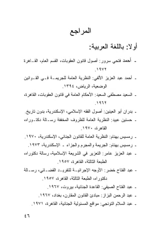 ‫ﺍﻟﻤﺭﺍﺠﻊ‬
                                       ‫ﺃﻭﻻ: ﺒﺎﻟﻠﻐﺔ ﺍﻟﻌﺭﺒﻴﺔ:‬
                                                        ‫ﹰ‬
‫ـ ﺃﺤﻤﺩ ﻓﺘﺤﻲ ﺴﺭﻭﺭ: ﺃﺼﻭل ﻗﺎﻨﻭﻥ ﺍﻟﻌﻘﻭﺒﺎﺕ، ﺍﻟﻘﺴﻡ ﺍﻟﻌﺎﻡ، ﺍﻟﻘـﺎﻫﺭﺓ‬
                                          ‫٢٧٩١.‬
‫ـ ﺃﺤﻤﺩ ﻋﺒﺩ ﺍﻟﻌﺯﻴﺯ ﺍﻷﻟﻔﻲ: ﺍﻟﻨﻅﺭﻴﺔ ﺍﻟﻌﺎﻤﺔ ﻟﻠﺠﺭﻴﻤـﺔ ﻓـﻲ ﺍﻟﻘـﻭﺍﻨﻴﻥ‬
                       ‫ﺍﻟﻭﻀﻌﻴﺔ، ﺍﻟﺭﻴﺎﺽ، ٤٩٣١.‬
‫ـ ﺍﻟﺴﻌﻴﺩ ﻤﺼﻁﻔﻰ ﺍﻟﺴﻌﻴﺩ: ﺍﻷﺤﻜﺎﻡ ﺍﻟﻌﺎﻤﺔ ﻓﻲ ﻗﺎﻨﻭﻥ ﺍﻟﻌﻘﻭﺒﺎﺕ، ﺍﻟﻘﺎﻫﺭﺓ،‬
                                          ‫٢٦٩١.‬
‫ـ ﺒﺩﺭﺍﻥ ﺃﺒﻭ ﺍﻟﻌﻴﻨﻴﻥ: ﺃﺼﻭل ﺍﻟﻔﻘﻪ ﺍﻹﺴﻼﻤﻲ، ﺍﻹﺴﻜﻨﺩﺭﻴﺔ، ﺒﺩﻭﻥ ﺘﺎﺭﻴﺦ.‬
‫ـ ﺤﺴﻨﻴﻥ ﻋﺒﻴﺩ: ﺍﻟﻨﻅﺭﻴﺔ ﺍﻟﻌﺎﻤﺔ ﻟﻠﻅﺭﻭﻑ ﺍﻟﻤﺨﻔﻔﺔ ﺭﺴـﺎﻟﺔ ﺩﻜﺘـﻭﺭﺍﻩ،‬
                                  ‫ﺍﻟﻘﺎﻫﺭﺓ، ٠٧٩١.‬
‫ـ ﺭﻤﺴﻴﺱ ﺒﻬﻨﺎﻡ: ﺍﻟﻨﻅﺭﻴﺔ ﺍﻟﻌﺎﻤﺔ ﻟﻠﻘﺎﻨﻭﻥ ﺍﻟﺠﻨﺎﺌﻲ، ﺍﻹﺴﻜﻨﺩﺭﻴﺔ، ٠٧٩١.‬
  ‫ـ ﺭﻤﺴﻴﺱ ﺒﻬﻨﺎﻡ: ﺍﻟﺠﺭﻴﻤﺔ ﻭﺍﻟﻤﺠﺭﻡ ﻭﺍﻟﺠﺯﺍﺀ ـ ﺍﻹﺴﻜﻨﺩﺭﻴﺔ، ٣٧٩١.‬
‫ـ ﻋﺒﺩ ﺍﻟﻌﺯﻴﺯ ﻋﺎﻤﺭ: ﺍﻟﺘﻌﺯﻴﺭ ﻓﻲ ﺍﻟﺸﺭﻴﻌﺔ ﺍﻹﺴﻼﻤﻴﺔ، ﺭﺴﺎﻟﺔ ﺩﻜﺘﻭﺭﺍﻩ،‬
                    ‫ﺍﻟﻁﺒﻌﺔ ﺍﻟﺜﺎﻟﺜﺔ، ﺍﻟﻘﺎﻫﺭﺓ، ٧٥٩١.‬
‫- ﻋﺒﺩ ﺍﻟﻔﺘﺎﺡ ﺨﻀﺭ: ﺍﻷﻭﺠﻪ ﺍﻹﺠﺭﺍﺌﻴـﺔ ﻟﻠﺘﻔﺭﻴـﺩ ﺍﻟﻘﻀـﺎﺌﻲ، ﺭﺴـﺎﻟﺔ‬
           ‫ﺩﻜﺘﻭﺭﺍﻩ، ﺍﻟﻁﺒﻌﺔ ﺍﻟﺜﺎﻟﺜﺔ، ﺍﻟﻘﺎﻫﺭﺓ، ٧٥٩١.‬
              ‫ـ ﻋﺒﺩ ﺍﻟﻔﺘﺎﺡ ﺍﻟﺼﻴﻔﻲ: ﺍﻟﻘﺎﻋﺩﺓ ﺍﻟﺠﻨﺎﺌﻴﺔ، ﺒﻴﺭﻭﺕ، ٧٦٩١.‬
        ‫ـ ﻋﺒﺩ ﺍﻟﺭﺤﻤﻥ ﺍﻟﺒﺯﺍﺯ: ﻤﺒﺎﺩﺉ ﺍﻟﻘﺎﻨﻭﻥ ﺍﻟﻤﻘﺎﺭﻥ، ﺒﻐﺩﺍﺩ، ٧٦٩١.‬
     ‫ـ ﻋﺒﺩ ﺍﻟﺴﻼﻡ ﺍﻟﺘﻭﻨﺠﻲ: ﻤﻭﺍﻗﻊ ﺍﻟﻤﺴﺌﻭﻟﻴﺔ ﺍﻟﺠﻨﺎﺌﻴﺔ، ﺍﻟﻘﺎﻫﺭﺓ، ١٧٩١.‬

‫٦٤‬
 