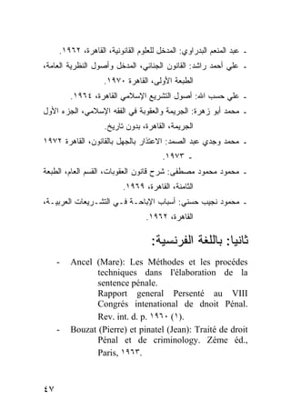 ‫ـ ﻋﺒﺩ ﺍﻟﻤﻨﻌﻡ ﺍﻟﺒﺩﺭﺍﻭﻱ: ﺍﻟﻤﺩﺨل ﻟﻠﻌﻠﻭﻡ ﺍﻟﻘﺎﻨﻭﻨﻴﺔ، ﺍﻟﻘﺎﻫﺭﺓ، ٢٦٩١.‬
‫ـ ﻋﻠﻲ ﺃﺤﻤﺩ ﺭﺍﺸﺩ: ﺍﻟﻘﺎﻨﻭﻥ ﺍﻟﺠﻨﺎﺌﻲ، ﺍﻟﻤﺩﺨل ﻭﺃﺼﻭل ﺍﻟﻨﻅﺭﻴﺔ ﺍﻟﻌﺎﻤﺔ،‬
                   ‫ﺍﻟﻁﺒﻌﺔ ﺍﻷﻭﻟﻰ، ﺍﻟﻘﺎﻫﺭﺓ ٠٧٩١.‬
         ‫ـ ﻋﻠﻲ ﺤﺴﺏ ﺍﷲ: ﺃﺼﻭل ﺍﻟﺘﺸﺭﻴﻊ ﺍﻹﺴﻼﻤﻲ ﺍﻟﻘﺎﻫﺭﺓ، ٤٦٩١.‬
‫ـ ﻤﺤﻤﺩ ﺃﺒﻭ ﺯﻫﺭﺓ: ﺍﻟﺠﺭﻴﻤﺔ ﻭﺍﻟﻌﻘﻭﺒﺔ ﻓﻲ ﺍﻟﻔﻘﻪ ﺍﻹﺴﻼﻤﻲ، ﺍﻟﺠﺯﺀ ﺍﻷﻭل‬
                   ‫ﺍﻟﺠﺭﻴﻤﺔ، ﺍﻟﻘﺎﻫﺭﺓ، ﺒﺩﻭﻥ ﺘﺎﺭﻴﺦ.‬
‫ـ ﻤﺤﻤﺩ ﻭﺠﺩﻱ ﻋﺒﺩ ﺍﻟﺼﻤﺩ: ﺍﻻﻋﺘﺫﺍﺭ ﺒﺎﻟﺠﻬل ﺒﺎﻟﻘﺎﻨﻭﻥ، ﺍﻟﻘﺎﻫﺭﺓ ٢٧٩١‬
                                      ‫ـ ٣٧٩١.‬
‫ـ ﻤﺤﻤﻭﺩ ﻤﺤﻤﻭﺩ ﻤﺼﻁﻔﻰ: ﺸﺭﺡ ﻗﺎﻨﻭﻥ ﺍﻟﻌﻘﻭﺒﺎﺕ، ﺍﻟﻘﺴﻡ ﺍﻟﻌﺎﻡ، ﺍﻟﻁﺒﻌﺔ‬
                         ‫ﺍﻟﺜﺎﻤﻨﺔ، ﺍﻟﻘﺎﻫﺭﺓ، ٩٦٩١.‬
‫ـ ﻤﺤﻤﻭﺩ ﻨﺠﻴﺏ ﺤﺴﻨﻲ: ﺃﺴﺒﺎﺏ ﺍﻹﺒﺎﺤـﺔ ﻓـﻲ ﺍﻟﺘﺸـﺭﻴﻌﺎﺕ ﺍﻟﻌﺭﺒﻴـﺔ،‬
                                 ‫ﺍﻟﻘﺎﻫﺭﺓ، ٢٦٩١.‬

                                   ‫ﺜﺎﻨ ‪‬ﺎ: ﺒﺎﻟﻠﻐﺔ ﺍﻟﻔﺭﻨﺴﻴﺔ:‬
                                                      ‫ﻴ‬
     ‫-‬   ‫‪Ancel (Mare): Les Méthodes et les procédes‬‬
                ‫‪techniques dans I'élaboration de la‬‬
                ‫.‪sentence pénale‬‬
                ‫‪Rapport general Persenté au VIII‬‬
                ‫.‪Congrés intenational de dnoit Pénal‬‬
                ‫.)١( ٠٦٩١ .‪Rev. int. d. p‬‬
     ‫-‬   ‫‪Bouzat (Pierre) et pinatel (Jean): Traité de droit‬‬
                ‫,.‪Pénal et de criminology. Zéme éd‬‬
                ‫.٣٦٩١ ,‪Paris‬‬



‫٧٤‬
 