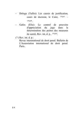 -   Dologu (Tullio): Les causes de justification,
               cours de doctorat, le Caire, ١٩٥١ –
                ١٩٥٢.
     - Gafos (Elie): Le control de pouvoire
                d'appreciation du juge dans la
                determination des peines des measures
                de sureté, Rev. int, d. p., ١٩٥٧.
     (١) Rev. int. d. p.:
         Revue interanational de droit penal. Bulletin de
         L'Assassiation international de droit penal.
         Paris.




٤٨
 