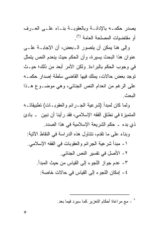 ‫ﻴﺼﺩﺭ ﺤﻜﻤـﻪ ﺒﺎﻹﺩﺍﻨـﺔ ﻭﺒﺎﻟﻌﻘﻭﺒـﺔ ﺒﻨـﺎﺀ ﻋﻠـﻰ ﺍﻟﻌـﺭﻑ‬
                             ‫ﺃﻭ ﻤﻘﺘﻀﻴﺎﺕ ﺍﻟﻤﺼﻠﺤﺔ ﺍﻟﻌﺎﻤﺔ )٢(.‬
‫ﻭﺇﻟﻰ ﻫﻨﺎ ﻴﻤﻜﻥ ﺃﻥ ﻴﺘﺼﻭﺭ ﺍﻟـﺒﻌﺽ، ﺃﻥ ﺍﻹﺠﺎﺒـﺔ ﻋﻠـﻰ‬
‫ﻋﻨﻭﺍﻥ ﻫﺫﺍ ﺍﻟﺒﺤﺙ ﻴﺴﻴﺭﺓ، ﻭﺃﻥ ﺍﻟﺤﻜﻡ ﺤﻴﺙ ﻴﻨﻌﺩﻡ ﺍﻟﻨﺹ ﻴﺘﻤﺜل‬
‫ﻓﻲ ﻭﺠﻭﺏ ﺍﻟﺤﻜﻡ ﺒﺎﻟﺒﺭﺍﺀﺓ. ﻭﻟﻜﻥ ﺍﻷﻤﺭ ﺃﺒﻌﺩ ﻤﻥ ﺫﻟﻙ؛ ﺤﻴـﺙ‬
‫ﺘﻭﺠﺩ ﺒﻌﺽ ﺤﺎﻻﺕ، ﻴﻤﻠﻙ ﻓﻴﻬﺎ ﺍﻟﻘﺎﻀﻲ ﺴﻠﻁﺔ ﺇﺼﺩﺍﺭ ﺤﻜﻤـﻪ‬
‫ﻋﻠﻰ ﺍﻟﺭﻏﻡ ﻤﻥ ﺍﻨﻌﺩﺍﻡ ﺍﻟﻨﺹ ﺍﻟﺠﻨﺎﺌﻲ، ﻭﻫﻲ ﻤﻭﻀـﻭﻉ ﻫـﺫﺍ‬
                                                         ‫ﺍﻟﺒﺤﺙ.‬
‫ﻭﻟﻤﺎ ﻜﺎﻥ ﻟﻤﺒﺩﺃ )ﺸﺭﻋﻴﺔ ﺍﻟﺠـﺭﺍﺌﻡ ﻭﺍﻟﻌﻘﻭﺒـﺎﺕ( ﺘﻁﺒﻴﻘﺎﺘـﻪ‬
‫ﺍﻟﻤﺘﻤﻴﺯﺓ ﻓﻲ ﻨﻁﺎﻕ ﺍﻟﻔﻘﻪ ﺍﻹﺴﻼﻤﻲ، ﻓﻘﺩ ﺭﺃﻴﻨﺎ ﺃﻥ ﻨﺒﻴﻥ ـ ﺒﺎﺩﺉ‬
            ‫ﺫﻱ ﺒﺩﺀ ـ ﺤﻜﻡ ﺍﻟﺸﺭﻴﻌﺔ ﺍﻹﺴﻼﻤﻴﺔ ﻓﻲ ﻫﺫﺍ ﺍﻟﺼﺩﺩ.‬
    ‫ﻭﺒﻨﺎﺀ ﻋﻠﻰ ﻤﺎ ﺘﻘﺩﻡ، ﻨﺘﻨﺎﻭل ﻫﺫﻩ ﺍﻟﺩﺭﺍﺴﺔ ﻓﻲ ﺍﻟﻨﻘﺎﻁ ﺍﻵﺘﻴﺔ:‬
    ‫١- ﻤﺒﺩﺃ ﺸﺭﻋﻴﺔ ﺍﻟﺠﺭﺍﺌﻡ ﻭﺍﻟﻌﻘﻭﺒﺎﺕ ﻓﻲ ﺍﻟﻔﻘﻪ ﺍﻹﺴﻼﻤﻲ.‬
                     ‫٢- ﺍﻷﺼل ﻓﻲ ﺘﻔﺴﻴﺭ ﺍﻟﻨﺹ ﺍﻟﺠﻨﺎﺌﻲ.‬
         ‫٣- ﻋﺩﻡ ﺠﻭﺍﺯ ﺍﻟﻠﺠﻭﺀ ﺇﻟﻰ ﺍﻟﻘﻴﺎﺱ ﻤﻥ ﺤﻴﺙ ﺍﻟﻤﺒﺩﺃ.‬
          ‫٤- ﺇﻤﻜﺎﻥ ﺍﻟﻠﺠﻭﺀ ﺇﻟﻰ ﺍﻟﻘﻴﺎﺱ ﻓﻲ ﺤﺎﻻﺕ ﺨﺎﺼﺔ:‬



                                                                  ‫٢‬
                   ‫- ﻤﻊ ﻤﺭﺍﻋﺎﺓ ﺃﺤﻜﺎﻡ ﺍﻟﺘﻌﺯﻴﺭ ﻜﻤﺎ ﺴﻴﺭﺩ ﻓﻴﻤﺎ ﺒﻌﺩ.‬

‫٥‬
 