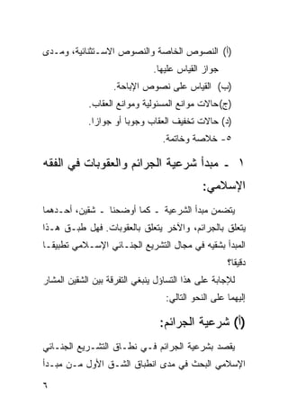 ‫)ﺃ( ﺍﻟﻨﺼﻭﺹ ﺍﻟﺨﺎﺼﺔ ﻭﺍﻟﻨﺼﻭﺹ ﺍﻻﺴـﺘﺜﻨﺎﺌﻴﺔ، ﻭﻤـﺩﻯ‬
                               ‫ﺠﻭﺍﺯ ﺍﻟﻘﻴﺎﺱ ﻋﻠﻴﻬﺎ.‬
                   ‫)ﺏ( ﺍﻟﻘﻴﺎﺱ ﻋﻠﻰ ﻨﺼﻭﺹ ﺍﻹﺒﺎﺤﺔ.‬
            ‫)ﺝ( ﺤﺎﻻﺕ ﻤﻭﺍﻨﻊ ﺍﻟﻤﺴﺌﻭﻟﻴﺔ ﻭﻤﻭﺍﻨﻊ ﺍﻟﻌﻘﺎﺏ.‬
            ‫)ﺩ( ﺤﺎﻻﺕ ﺘﺨﻔﻴﻑ ﺍﻟﻌﻘﺎﺏ ﻭﺠﻭ ‪‬ﺎ ﺃﻭ ﺠﻭﺍ ‪‬ﺍ.‬
              ‫ﺯ‬         ‫ﺒ‬
                                 ‫٥- ﺨﻼﺼﺔ ﻭﺨﺎﺘﻤﺔ.‬

‫١ ـ ﻤﺒﺩﺃ ﺸﺭﻋﻴﺔ ﺍﻟﺠﺭﺍﺌﻡ ﻭﺍﻟﻌﻘﻭﺒﺎﺕ ﻓﻲ ﺍﻟﻔﻘﻪ‬
                                             ‫ﺍﻹﺴﻼﻤﻲ:‬
‫ﻴﺘﻀﻤﻥ ﻤﺒﺩﺃ ﺍﻟﺸﺭﻋﻴﺔ ـ ﻜﻤﺎ ﺃﻭﻀﺤﻨﺎ ـ ﺸﻘﻴﻥ، ﺃﺤـﺩﻫﻤﺎ‬
‫ﻴﺘﻌﻠﻕ ﺒﺎﻟﺠﺭﺍﺌﻡ، ﻭﺍﻵﺨﺭ ﻴﺘﻌﻠﻕ ﺒﺎﻟﻌﻘﻭﺒﺎﺕ. ﻓﻬل ﻁﺒـﻕ ﻫـﺫﺍ‬
‫ﺍﻟﻤﺒﺩﺃ ﺒﺸﻘﻴﻪ ﻓﻲ ﻤﺠﺎل ﺍﻟﺘﺸﺭﻴﻊ ﺍﻟﺠﻨـﺎﺌﻲ ﺍﻹﺴـﻼﻤﻲ ﺘﻁﺒﻴ ﹰـﺎ‬
  ‫ﻘ‬
                                                    ‫ﺩﻗﻴ ﹰﺎ؟‬
                                                      ‫ﻘ‬
‫ﻟﻺﺠﺎﺒﺔ ﻋﻠﻰ ﻫﺫﺍ ﺍﻟﺘﺴﺎﺅل ﻴﻨﺒﻐﻲ ﺍﻟﺘﻔﺭﻗﺔ ﺒﻴﻥ ﺍﻟﺸﻘﻴﻥ ﺍﻟﻤﺸﺎﺭ‬
                                  ‫ﺇﻟﻴﻬﻤﺎ ﻋﻠﻰ ﺍﻟﻨﺤﻭ ﺍﻟﺘﺎﻟﻲ:‬

                                ‫)ﺃ( ﺸﺭﻋﻴﺔ ﺍﻟﺠﺭﺍﺌﻡ:‬
‫ﻴﻘﺼﺩ ﺒﺸﺭﻋﻴﺔ ﺍﻟﺠﺭﺍﺌﻡ ﻓـﻲ ﻨﻁـﺎﻕ ﺍﻟﺘﺸـﺭﻴﻊ ﺍﻟﺠﻨـﺎﺌﻲ‬
‫ﺍﻹﺴﻼﻤﻲ ﺍﻟﺒﺤﺙ ﻓﻲ ﻤﺩﻯ ﺍﻨﻁﺒﺎﻕ ﺍﻟﺸـﻕ ﺍﻷﻭل ﻤـﻥ ﻤﺒـﺩﺃ‬

‫٦‬
 