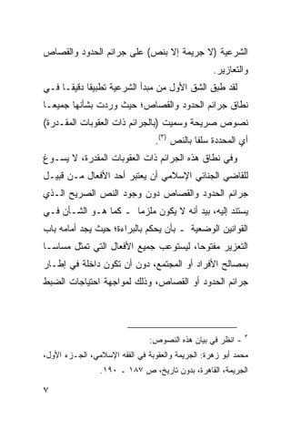 ‫ﺍﻟﺸﺭﻋﻴﺔ )ﻻ ﺠﺭﻴﻤﺔ ﺇﻻ ﺒﻨﺹ( ﻋﻠﻰ ﺠﺭﺍﺌﻡ ﺍﻟﺤﺩﻭﺩ ﻭﺍﻟﻘﺼﺎﺹ‬
                                                  ‫ﻭﺍﻟﺘﻌﺎﺯﻴﺭ.‬
‫ﻟﻘﺩ ﻁﺒﻕ ﺍﻟﺸﻕ ﺍﻷﻭل ﻤﻥ ﻤﺒﺩﺃ ﺍﻟﺸﺭﻋﻴﺔ ﺘﻁﺒﻴ ﹰﺎ ﺩﻗﻴ ﹰـﺎ ﻓـﻲ‬
      ‫ﻘ ﻘ‬
‫ﻨﻁﺎﻕ ﺠﺭﺍﺌﻡ ﺍﻟﺤﺩﻭﺩ ﻭﺍﻟﻘﺼﺎﺹ؛ ﺤﻴﺙ ﻭﺭﺩﺕ ﺒﺸﺄﻨﻬﺎ ﺠﻤﻴ ‪‬ـﺎ‬
  ‫ﻌ‬
‫ﻨﺼﻭﺹ ﺼﺭﻴﺤﺔ ﻭﺴﻤﻴﺕ )ﺒﺎﻟﺠﺭﺍﺌﻡ ﺫﺍﺕ ﺍﻟﻌﻘﻭﺒﺎﺕ ﺍﻟﻤﻘـﺩﺭﺓ(‬
                                 ‫ﺃﻱ ﺍﻟﻤﺤﺩﺩﺓ ﺴﻠ ﹰﺎ ﺒﺎﻟﻨﺹ )٣(.‬
                                             ‫ﻔ‬
‫ﻭﻓﻲ ﻨﻁﺎﻕ ﻫﺫﻩ ﺍﻟﺠﺭﺍﺌﻡ ﺫﺍﺕ ﺍﻟﻌﻘﻭﺒﺎﺕ ﺍﻟﻤﻘﺩﺭﺓ، ﻻ ﻴﺴـﻭﻍ‬
‫ﻟﻠﻘﺎﻀﻲ ﺍﻟﺠﻨﺎﺌﻲ ﺍﻹﺴﻼﻤﻲ ﺃﻥ ﻴﻌﺘﺒﺭ ﺃﺤﺩ ﺍﻷﻓﻌﺎل ﻤـﻥ ﻗﺒﻴـل‬
‫ﺠﺭﺍﺌﻡ ﺍﻟﺤﺩﻭﺩ ﻭﺍﻟﻘﺼﺎﺹ ﺩﻭﻥ ﻭﺠﻭﺩ ﺍﻟﻨﺹ ﺍﻟﺼﺭﻴﺢ ﺍﻟـﺫﻱ‬
‫ﻴﺴﺘﻨﺩ ﺇﻟﻴﻪ، ﺒﻴﺩ ﺃﻨﻪ ﻻ ﻴﻜﻭﻥ ﻤﻠﺯ ‪‬ﺎ ـ ﻜﻤﺎ ﻫـﻭ ﺍﻟﺸـﺄﻥ ﻓـﻲ‬
                      ‫ﻤ‬
‫ﺍﻟﻘﻭﺍﻨﻴﻥ ﺍﻟﻭﻀﻌﻴﺔ ـ ﺒﺄﻥ ﻴﺤﻜﻡ ﺒﺎﻟﺒﺭﺍﺀﺓ؛ ﺤﻴﺙ ﻴﺠﺩ ﺃﻤﺎﻤﻪ ﺒﺎﺏ‬
‫ﺍﻟﺘﻌﺯﻴﺭ ﻤﻔﺘﻭ ‪‬ﺎ، ﻟﻴﺴﺘﻭﻋﺏ ﺠﻤﻴﻊ ﺍﻷﻓﻌﺎل ﺍﻟﺘﻲ ﺘﻤﺜل ﻤﺴﺎ ‪‬ـﺎ‬
  ‫ﺴ‬                                     ‫ﺤ‬
‫ﺒﻤﺼﺎﻟﺢ ﺍﻷﻓﺭﺍﺩ ﺃﻭ ﺍﻟﻤﺠﺘﻤﻊ، ﺩﻭﻥ ﺃﻥ ﺘﻜﻭﻥ ﺩﺍﺨﻠﺔ ﻓﻲ ﺇﻁـﺎﺭ‬
‫ﺠﺭﺍﺌﻡ ﺍﻟﺤﺩﻭﺩ ﺃﻭ ﺍﻟﻘﺼﺎﺹ، ﻭﺫﻟﻙ ﻟﻤﻭﺍﺠﻬﺔ ﺍﺤﺘﻴﺎﺠﺎﺕ ﺍﻟﻀﺒﻁ‬




                                                            ‫٣‬
                               ‫- ﺍﻨﻅﺭ ﻓﻲ ﺒﻴﺎﻥ ﻫﺫﻩ ﺍﻟﻨﺼﻭﺹ:‬
‫ﻤﺤﻤﺩ ﺃﺒﻭ ﺯﻫﺭﺓ: ﺍﻟﺠﺭﻴﻤﺔ ﻭﺍﻟﻌﻘﻭﺒﺔ ﻓﻲ ﺍﻟﻔﻘﻪ ﺍﻹﺴﻼﻤﻲ، ﺍﻟﺠـﺯﺀ ﺍﻷﻭل،‬
                ‫ﺍﻟﺠﺭﻴﻤﺔ، ﺍﻟﻘﺎﻫﺭﺓ، ﺒﺩﻭﻥ ﺘﺎﺭﻴﺦ، ﺹ ٧٨١ ـ ٠٩١.‬

‫٧‬
 