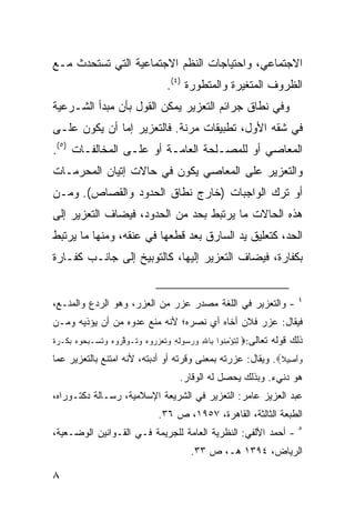 ‫ﺍﻻﺠﺘﻤﺎﻋﻲ، ﻭﺍﺤﺘﻴﺎﺠﺎﺕ ﺍﻟﻨﻅﻡ ﺍﻻﺠﺘﻤﺎﻋﻴﺔ ﺍﻟﺘﻲ ﺘﺴﺘﺤﺩﺙ ﻤـﻊ‬
                                  ‫ﺍﻟﻅﺭﻭﻑ ﺍﻟﻤﺘﻐﻴﺭﺓ ﻭﺍﻟﻤﺘﻁﻭﺭﺓ )٤(.‬
‫ﻭﻓﻲ ﻨﻁﺎﻕ ﺠﺭﺍﺌﻡ ﺍﻟﺘﻌﺯﻴﺭ ﻴﻤﻜﻥ ﺍﻟﻘﻭل ﺒﺄﻥ ﻤﺒﺩﺃ ﺍﻟﺸـﺭﻋﻴﺔ‬
‫ﻓﻲ ﺸﻘﻪ ﺍﻷﻭل، ﺘﻁﺒﻴﻘﺎﺕ ﻤﺭﻨﺔ. ﻓﺎﻟﺘﻌﺯﻴﺭ ﺇﻤﺎ ﺃﻥ ﻴﻜﻭﻥ ﻋﻠـﻰ‬
‫ﺍﻟﻤﻌﺎﺼﻲ ﺃﻭ ﻟﻠﻤﺼـﻠﺤﺔ ﺍﻟﻌﺎﻤـﺔ ﺃﻭ ﻋﻠـﻰ ﺍﻟﻤﺨﺎﻟﻔـﺎﺕ )٥(.‬
‫ﻭﺍﻟﺘﻌﺯﻴﺭ ﻋﻠﻰ ﺍﻟﻤﻌﺎﺼﻲ ﻴﻜﻭﻥ ﻓﻲ ﺤﺎﻻﺕ ﺇﺘﻴﺎﻥ ﺍﻟﻤﺤﺭﻤـﺎﺕ‬
‫ﺃﻭ ﺘﺭﻙ ﺍﻟﻭﺍﺠﺒﺎﺕ )ﺨﺎﺭﺝ ﻨﻁﺎﻕ ﺍﻟﺤﺩﻭﺩ ﻭﺍﻟﻘﺼﺎﺹ(. ﻭﻤـﻥ‬
‫ﻫﺫﻩ ﺍﻟﺤﺎﻻﺕ ﻤﺎ ﻴﺭﺘﺒﻁ ﺒﺤﺩ ﻤﻥ ﺍﻟﺤﺩﻭﺩ، ﻓﻴﻀﺎﻑ ﺍﻟﺘﻌﺯﻴﺭ ﺇﻟﻰ‬
‫ﺍﻟﺤﺩ، ﻜﺘﻌﻠﻴﻕ ﻴﺩ ﺍﻟﺴﺎﺭﻕ ﺒﻌﺩ ﻗﻁﻌﻬﺎ ﻓﻲ ﻋﻨﻘﻪ، ﻭﻤﻨﻬﺎ ﻤﺎ ﻴﺭﺘﺒﻁ‬
‫ﺒﻜﻔﺎﺭﺓ، ﻓﻴﻀﺎﻑ ﺍﻟﺘﻌﺯﻴﺭ ﺇﻟﻴﻬﺎ، ﻜﺎﻟﺘﻭﺒﻴﺦ ﺇﻟﻰ ﺠﺎﻨـﺏ ﻜﻔـﺎﺭﺓ‬


                                                                         ‫٤‬
‫- ﻭﺍﻟﺘﻌﺯﻴﺭ ﻓﻲ ﺍﻟﻠﻐﺔ ﻤﺼﺩﺭ ﻋﺯﺭ ﻤﻥ ﺍﻟﻌﺯﺭ، ﻭﻫﻭ ﺍﻟﺭﺩﻉ ﻭﺍﻟﻤﻨـﻊ،‬
‫ﻓﻴﻘﺎل: ﻋﺯﺭ ﻓﻼﻥ ﺃﺨﺎﻩ ﺃﻱ ﻨﺼﺭﻩ؛ ﻷﻨﻪ ﻤﻨﻊ ﻋﺩﻭﻩ ﻤﻥ ﺃﻥ ﻴﺅﺫﻴﻪ ﻭﻤـﻥ‬
‫ﺫﻟﻙ ﻗﻭﻟﻪ ﺘﻌﺎﻟﻰ:‪ ‬ﻟﺘﺅﻤ ﹸﻭﺍ ِﺎﷲ ﻭﺭ ‪‬ﻭﻟﻪ ﻭﺘﻌﺯ ‪‬ﻭﻩ ﻭ ﹸـﻭﻗ ‪‬ﻭﻩ ﻭﺘ ‪‬ـﺒ ‪‬ﻭﻩ ﺒﻜﹾـﺭﺓ‬
‫ِ ﹸ ْ ِﻨ ﺒ ِ ‪ ‬ﺴ ِ ِ ‪ ‬ﹸ ‪ ‬ﺭ ‪ ‬ﺘ ‪ ‬ﱢﺭ ‪  ‬ﹸﺴ ‪‬ﺤ ‪   ‬ﹰ‬
‫ﻭَﺃﺼِﻴﻼ‪ .‬ﻭﻴﻘﺎل: ﻋﺯﺭﺘﻪ ﺒﻤﻌﻨﻰ ﻭﻗﺭﺘﻪ ﺃﻭ ﺃﺩﺒﺘﻪ، ﻷﻨﻪ ﺍﻤﺘﻨﻊ ﺒﺎﻟﺘﻌﺯﻴﺭ ﻋﻤﺎ‬
                                                            ‫ﹰ‬     ‫‪‬‬
                                      ‫ﻫﻭ ﺩﻨﻲﺀ. ﻭﺒﺫﻟﻙ ﻴﺤﺼل ﻟﻪ ﺍﻟﻭﻗﺎﺭ.‬
‫ﻋﺒﺩ ﺍﻟﻌﺯﻴﺯ ﻋﺎﻤﺭ: ﺍﻟﺘﻌﺯﻴﺭ ﻓﻲ ﺍﻟﺸﺭﻴﻌﺔ ﺍﻹﺴﻼﻤﻴﺔ، ﺭﺴـﺎﻟﺔ ﺩﻜﺘـﻭﺭﺍﻩ،‬
                               ‫ﺍﻟﻁﺒﻌﺔ ﺍﻟﺜﺎﻟﺜﺔ، ﺍﻟﻘﺎﻫﺭﺓ، ٧٥٩١، ﺹ ٦٣.‬
                                                                         ‫٥‬
‫- ﺃﺤﻤﺩ ﺍﻷﻟﻔﻲ: ﺍﻟﻨﻅﺭﻴﺔ ﺍﻟﻌﺎﻤﺔ ﻟﻠﺠﺭﻴﻤﺔ ﻓـﻲ ﺍﻟﻘـﻭﺍﻨﻴﻥ ﺍﻟﻭﻀـﻌﻴﺔ،‬
                                         ‫ﺍﻟﺭﻴﺎﺽ، ٤٩٣١ ﻫـ، ﺹ ٣٣.‬

‫٨‬
 