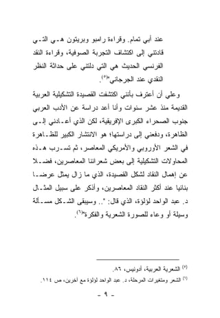 ‫ﻋﻨﺩ ﺃﺒﻲ ﺘﻤﺎﻡ. ﻭﻗﺭﺍﺀﺓ ﺭﺍﻤﺒﻭ ﻭﺒﺭﻴﺘﻭﻥ ﻫـﻲ ﺍﻟﺘـﻲ‬
‫ﻗﺎﺩﺘﻨﻲ ﺇﻟﻰ ﺍﻜﺘﺸﺎﻑ ﺍﻟﺘﺠﺭﺒﺔ ﺍﻟﺼﻭﻓﻴﺔ، ﻭﻗﺭﺍﺀﺓ ﺍﻟﻨﻘﺩ‬
‫ﺍﻟﻔﺭﻨﺴﻲ ﺍﻟﺤﺩﻴﺙ ﻫﻲ ﺍﻟﺘﻲ ﺩﻟﺘﻨﻲ ﻋﻠﻰ ﺤﺩﺍﺜﺔ ﺍﻟﻨﻅﺭ‬
                           ‫ﺍﻟﻨﻘﺩﻱ ﻋﻨﺩ ﺍﻟﺠﺭﺠﺎﻨﻲ")٥(.‬
‫ﻭﻋﻠﻲ ﺃﻥ ﺃﻋﺘﺭﻑ ﺒﺄﻨﻨﻲ ﺍﻜﺘﺸﻔﺕ ﺍﻟﻘﺼﻴﺩﺓ ﺍﻟﺘﺸﻜﻴﻠﻴﺔ ﺍﻟﻌﺭﺒﻴﺔ‬
                                                ‫‪‬‬
‫ﺍﻟﻘﺩﻴﻤﺔ ﻤﻨﺫ ﻋﺸﺭ ﺴﻨﻭﺍﺕ ﻭﺃﻨﺎ ﺃﻋﺩ ﺩﺭﺍﺴﺔ ﻋﻥ ﺍﻷﺩﺏ ﺍﻟﻌﺭﺒﻲ‬
‫ﺠﻨﻭﺏ ﺍﻟﺼﺤﺭﺍﺀ ﺍﻟﻜﺒﺭﻯ ﺍﻹﻓﺭﻴﻘﻴﺔ، ﻟﻜﻥ ﺍﻟﺫﻱ ﺃﻋـﺎﺩﻨﻲ ﺇﻟـﻰ‬
‫ﺍﻟﻅﺎﻫﺭﺓ، ﻭﺩﻓﻌﻨﻲ ﺇﻟﻰ ﺩﺭﺍﺴﺘﻬﺎ؛ ﻫﻭ ﺍﻻﻨﺘﺸﺎﺭ ﺍﻟﻜﺒﻴﺭ ﻟﻠﻅـﺎﻫﺭﺓ‬
‫ﻓﻲ ﺍﻟﺸﻌﺭ ﺍﻷﻭﺭﻭﺒﻲ ﻭﺍﻷﻤﺭﻴﻜﻲ ﺍﻟﻤﻌﺎﺼﺭ، ﺜﻡ ﺘﺴـﺭﺏ ﻫـﺫﻩ‬
‫ﺍﻟﻤﺤﺎﻭﻻﺕ ﺍﻟﺘﺸﻜﻴﻠﻴﺔ ﺇﻟﻰ ﺒﻌﺽ ﺸﻌﺭﺍﺌﻨﺎ ﺍﻟﻤﻌﺎﺼﺭﻴﻥ، ﻓﻀـﻼ‬
‫ﹰ‬
‫ﻋﻥ ﺇﻫﻤﺎل ﺍﻟﻨﻘﺎﺩ ﻟﺸﻜل ﺍﻟﻘﺼﻴﺩﺓ، ﺍﻟﺫﻱ ﻤﺎ ﺯﺍل ﻴﻤﺜل ﻋﺭ ‪‬ـﺎ‬
  ‫‪ ‬ﻀ‬
‫ﺒﻨﺎﺌﻴﺎ ﻋﻨﺩ ﺃﻜﺜﺭ ﺍﻟﻨﻘﺎﺩ ﺍﻟﻤﻌﺎﺼﺭﻴﻥ، ﻭﺃﺫﻜﺭ ﻋﻠﻰ ﺴﺒﻴل ﺍﻟﻤﺜـﺎل‬
                                                   ‫‪‬‬
‫ﺩ. ﻋﺒﺩ ﺍﻟﻭﺍﺤﺩ ﻟﺅﻟﺅﺓ، ﺍﻟﺫﻱ ﻗﺎل: ".. ﻭﺴﻴﺒﻘﻰ ﺍﻟﺸـﻜل ﻤﺴـﺄﻟﺔ‬
                ‫ﻭﺴﻴﻠﺔ ﺃﻭ ﻭﻋﺎﺀ ﻟﻠﺼﻭﺭﺓ ﺍﻟﺸﻌﺭﻴﺔ ﻭﺍﻟﻔﻜﺭﺓ")٦(.‬




                                                                 ‫)٥(‬
                                ‫ﺍﻟﺸﻌﺭﻴﺔ ﺍﻟﻌﺭﺒﻴﺔ، ﺃﺩﻭﻨﻴﺱ، ٦٨.‬
                                                                 ‫)٦(‬
  ‫ﺍﻟﺸﻌﺭ ﻭﻤﺘﻐﻴﺭﺍﺕ ﺍﻟﻤﺭﺤﻠﺔ، ﺩ. ﻋﺒﺩ ﺍﻟﻭﺍﺤﺩ ﻟﺅﻟﺅﺓ ﻤﻊ ﺁﺨﺭﻴﻥ، ﺹ ٤١١.‬

                          ‫-٩-‬
 