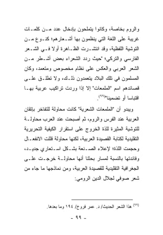 ‫ﻭﺍﻟﺭﻭﻡ ﺒﺨﺎﺼﺔ، ﻭﻜﺎﻨﻭﺍ ﻴﺘﻤﻠﺤﻭﻥ ﺒﺈﺩﺨﺎل ﻋﺩﺩ ﻤـﻥ ﻜﻠﻤـﺎﺕ‬
‫ﻏﺭﻴﺒﺔ ﻋﻠﻰ ﺍﻟﻠﻐﺔ ﺍﻟﺘﻲ ﻴﻨﻅﻤﻭﻥ ﺒﻬﺎ ﺃﺸـﻌﺎﺭﻫﻡ؛ ﻜﻨـﻭﻉ ﻤـﻥ‬
‫ﺍﻟﺘﻭﺸﻴﺔ ﺍﻟﻠﻔﻅﻴﺔ، ﻭﻗﺩ ﺍﻨﺘﺸـﺭﺕ ﺍﻟﻅـﺎﻫﺭﺓ ﺃﻭﻻ ﻓـﻲ ﺍﻟﺸـﻌﺭ‬
           ‫ﹰ‬
‫ﺍﻟﻔﺎﺭﺴﻲ ﻭﺍﻟﺘﺭﻜﻲ؛ "ﺤﻴﺙ ﺭﺩﺩ ﺍﻟﺸﻌﺭﺍﺀ ﺒﻌﺽ ﺃﺸـﻁﺭ ﻤـﻥ‬
‫ﺍﻟﺸﻌﺭ ﺍﻟﻌﺭﺒﻲ ﻭﺍﻟﻌﻜﺱ ﻋﻠﻰ ﻨﻅﺎﻡ ﻤﺨﺼﻭﺹ ﻭﻤﺘﻌﻤﺩ، ﻭﻜﺎﻥ‬
‫ﺍﻟﻤﺴﻠﻤﻭﻥ ﻓﻲ ﺘﻠﻙ ﺍﻟﺒﻼﺩ ﻴﺘﻌﻤﺩﻭﻥ ﺫﻟـﻙ، ﻭﻻ ﺘﻁﻠـﻕ ﻋﻠـﻰ‬
‫ﻗﺼﺎﺌﺩﻫﻡ ﺍﺴﻡ "ﺍﻟﻤﻠﻤﻌﺎﺕ" ﺇﻻ ﺇﺫﺍ ﻭﺭﺩﺕ ﺘﺭﺍﻜﻴﺏ ﻋﺭﺒﻴﺔ ﺒﻬـﺎ‬
                                     ‫ﺍﻗﺘﺒﺎ ‪‬ﺎ ﺃﻭ ﺘﻀﻤﻴ ﹰﺎ")٩٩(.‬
                                            ‫ﻨ‬          ‫ﺴ‬
‫ﻭﻴﺒﺩﻭ ﺃﻥ "ﺍﻟﻤﻠﻤﻌﺎﺕ ﺍﻟﺸﻌﺭﻴﺔ" ﻜﺎﻨﺕ ﻤﺤﺎﻭﻟﺔ ﻟﻠﺘﻔﺎﺨﺭ ﺒﺈﺘﻘﺎﻥ‬
‫ﺍﻟﻌﺭﺒﻴﺔ ﻋﻨﺩ ﺍﻟﻔﺭﺱ ﻭﺍﻟﺭﻭﻡ، ﺜﻡ ﺃﺼﺒﺤﺕ ﻋﻨﺩ ﺍﻟﻌﺭﺏ ﻤﺤﺎﻭﻟـﺔ‬
‫ﻟﻠﺘﻭﺸﻴﺔ ﺍﻟﻤﺜﻴﺭﺓ ﻟﻠﺫﺓ ﺍﻟﺨﺭﻭﺝ ﻋﻠﻰ ﺍﺴﺘﻘﺭﺍﺭ ﺍﻟﻜﻴﻔﻴﺔ ﺍﻟﺘﺤﺭﻴﺭﻴﺔ‬
‫ﺍﻟﺘﻘﻠﻴﺩﻴﺔ ﻟﻜﺘﺎﺒﺔ ﺍﻟﻘﺼﻴﺩﺓ ﺍﻟﻌﺭﺒﻴﺔ، ﻟﻜﻨﻬﺎ ﻤﺤﺎﻭﻟﺔ ﻗﻠﻠﺕ ﺍﻻﻨﻔﻌـﺎل‬
‫ﻭﺤﺠﻤﺕ ﺍﻟﻠﺫﺓ؛ ﻹﻋﻼﺀ ﺍﻟﺼـﻨﻌﺔ ﺒﺸـﻜل ﺍﺴـﺘﻌﺎﺭﻱ ﺠﺩﻴـﺩ،‬
‫ﻭﻓﺎﺌﺩﺘﻬﺎ ﺒﺎﻟﻨﺴﺒﺔ ﻟﻤﺴﺎﺭ ﺒﺤﺜﻨﺎ ﺃﻨﻬﺎ ﻤﺤﺎﻭﻟـﺔ ﺨﺭﺠـﺕ ﻋﻠـﻰ‬
‫ﺍﻟﺠﻐﺭﺍﻓﻴﺔ ﺍﻟﺘﻘﻠﻴﺩﻴﺔ ﻟﻠﻘﺼﻴﺩﺓ ﺍﻟﻌﺭﺒﻴﺔ، ﻭﻤﻥ ﻨﻤﺎﺫﺠﻬﺎ ﻤﺎ ﺠﺎﺀ ﻤﻥ‬
                          ‫ﺸﻌﺭ ﺼﻭﻓﻲ ﻟﺠﻼل ﺍﻟﺩﻴﻥ ﺍﻟﺭﻭﻤﻲ:‬



                                                           ‫)٩٩(‬
           ‫ﻫﺫﺍ ﺍﻟﺸﻌﺭ ﺍﻟﺤﺩﻴﺙ/ ﺩ. ﻋﻤﺭ ﻓﺭﻭﺥ/ ٤٩١ ﻭﻤﺎ ﺒﻌﺩﻫﺎ.‬

                        ‫- ٩٩ -‬
 