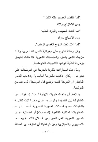 ‫"ﻜﻤﺎ ﺍﻨﺘﻔﺽ ﺍﻟﻌﺼﻭﺭ ﺒﻠﹼﻪ ﺍﻟﻘﻁﹾﺭ"‬
                               ‫ﻠ‬
                                 ‫ﻭﻤﻥ ﺍﻻﻤﺘﺯﺍﺝ ﺒﻭﻻﺌﻪ‬
                    ‫"ﻜﻤﺎ ﺍﻟﺘﻘﺕ ﺍﻟﺼﻬﺒﺎﺀ ﻭﺍﻟﺒﺎﺭﺩ ﺍﻟﻌﺫﺏ"‬
                                  ‫ﻭﻤﻥ ﺍﻻﺒﺘﻬﺎﺝ ﺒﻤﺭﺁﻩ‬
               ‫"ﻜﻤﺎ ﺍﻫﺘﺯ ﺘﺤﺕ ﺍﻟﺒﺎﺭﺡ ﺍﻟﻐﺼﻥ ﺍﻟﺭﻁﺏ".‬
‫ﻭﻫﻲ ﺭﺴﺎﻟﺔ ﺘﺨﺭﺝ ﻋﻠﻰ ﺠﻐﺭﺍﻓﻴﺔ ﺍﻟﻨﺹ ﺍﻟﺸـﻌﺭﻱ، ﻭﻗـﺩ‬
‫ﻤﺯﺠﺕ ﺍﻟﺸﻌﺭ ﺒﺎﻟﻨﺜﺭ، ﻭﺍﻟﻤﻠﺼﻘﺎﺕ ﺍﻟﺸﻌﺭﻴﺔ ﻫﻨﺎ ﻜﺎﻨﺕ ﻟﻠﺘﺠﻤﻴل‬
             ‫ﺒﺯﺨﺭﻓﺔ ﻟﻔﻅﻴﺔ، ﻗﻭﺍﻤﻬﺎ ﺍﻟﺘﺸﺒﻴﻬﺎﺕ ﺍﻟﻤﺘﻭﺍﻀﻌﺔ.‬
‫ﻭﻤﺜل ﻫﺫﻩ ﺍﻟﻤﺤﺎﻭﻻﺕ ﺘﺫﻜﺭﻨﺎ ﺒﺎﻟﺨﺭﺠﺔ ﻓﻲ ﺍﻟﻤﻭﺸﺤﺎﺕ ﻋﻠﻰ‬
‫ﻨﺤﻭ ﻤﺎ... ﻭﻜﺎﻥ ﺍﻻﻫﺘﻤﺎﻡ ﺒﺎﻟﺨﺭﺠﺔ ﺃﺴﺎﺴـﻴﺎ. ﻭﺫﻫـﺏ ﺃﻜﺜـﺭ‬
              ‫‪‬‬
‫ﺍﻟﺒﺎﺤﺜﻴﻥ ﺃﻥ ﺍﻟﺨﺭﺠﺔ ﻜﺎﻨﺕ ﺘﻭﻀﻊ ﻗﺒل ﺍﻟﻤﻭﺸﺤﺔ، ﺜـﻡ ﺘﻨﺴـﺞ‬
                                               ‫ﺍﻟﻤﻭﺸﺤﺔ.‬
‫ﻭﻨﻼﺤﻅ ﺃﻥ ﻫﺫﻩ ﺍﻟﻤﺤﺎﻭﻻﺕ ﺍﻷﻭﻟﻴﺔ ﻟـﻡ ﺘـﺯﺩ ﻗﻭﺍﺴـﻤﻬﺎ‬
‫ﺍﻟﻤﺸﺘﺭﻜﺔ ﺒﻴﻥ ﺍﻟﻘﺼﻴﺩﺓ ﻭﺍﻟﺭﺴـﻡ؛ ﻋـﻥ ﻤﺤـﺎﻭﻻﺕ ﻟﻔﻅﻴـﺔ‬
‫ﺒﺘﺸﻜﻴﻼﺕ ﻤﺤﺩﻭﺩﺓ، ﻤﺜﻠﺕ ﺍﻟﺼﻭﺭﺓ ﺍﻟﺸﻌﻭﺭﻴﺔ ﺃﺴﺎ ‪‬ـﺎ ﻟﻬـﺫﻩ‬
        ‫ﺴ‬
‫ﺍﻟﻤﺤﺎﻭﻻﺕ ﺍﻟﻤﻜﺎﻨﻴﺔ ﺍﻟﻅﺎﻫﺭﺓ )ﺍﻟﻤﻠﺼﻘﺎﺕ( ﺃﻭ ﺍﻟﻀﻤﻨﻴﺔ ﻋﺒـﺭ‬
‫ﺍﻟﺼﻭﺭ ﺍﻟﺸﻌﺭﻴﺔ ﺩﺍﺨل ﺍﻟﻨﺹ، ﻤﻥ ﺨـﻼل ﺍﻟﻜﻠﻤـﺔ ﺒﺒﻌـﺩﻫﺎ‬
‫ﺍﻟﺘﺼﻭﻴﺭﻱ ﻭﺍﻟﻤﺠﺎﺯﻱ؛ ﻭﻤﻥ ﺜﻡ ﻓﻌﻠﻴﻨﺎ ﺃﻥ ﻨﻌﺘﺭﻑ ﺃﻥ ﺍﻟﻤﺴﺎﻓﺔ‬

                    ‫- ١٠١ -‬
 