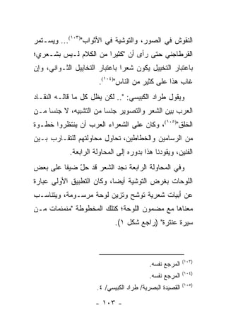 ‫ﺍﻟﻨﻘﻭﺵ ﻓﻲ ﺍﻟﺼﻭﺭ، ﻭﺍﻟﺘﻭﺸﻴﺔ ﻓﻲ ﺍﻷﺜﻭﺍﺏ")٣٠١(... ﻭﻴﺴـﺘﻤﺭ‬
‫ﺍﻟﻘﺭﻁﺎﺠﻨﻲ ﺤﺘﻰ ﺭﺃﻯ ﺃﻥ "ﻜﺜﻴ ‪‬ﺍ ﻤﻥ ﺍﻟﻜﻼﻡ ﻟـﻴﺱ ﺒﺸـﻌﺭﻱ؛‬
                       ‫ﺭ‬
‫ﺒﺎﻋﺘﺒﺎﺭ ﺍﻟﺘﺨﻴﻴل ﻴﻜﻭﻥ ﺸﻌ ‪‬ﺍ ﺒﺎﻋﺘﺒﺎﺭ ﺍﻟﺘﺨﺎﻴﻴل ﺍﻟﺜـﻭﺍﻨﻲ، ﻭﺇﻥ‬
                                ‫ﺭ‬
                       ‫ﻏﺎﺏ ﻫﺫﺍ ﻋﻠﻰ ﻜﺜﻴﺭ ﻤﻥ ﺍﻟﻨﺎﺱ")٤٠١(.‬
‫ﻭﻴﻘﻭل ﻁﺭﺍﺩ ﺍﻟﻜﺒﻴﺴﻲ: ".. ﻟﻜﻥ ﻴﻅل ﻜل ﻤﺎ ﻗﺎﻟـﻪ ﺍﻟﻨﻘـﺎﺩ‬
‫ﺍﻟﻌﺭﺏ ﺒﻴﻥ ﺍﻟﺸﻌﺭ ﻭﺍﻟﺘﺼﻭﻴﺭ ﺠﻨ ‪‬ﺎ ﻤﻥ ﺍﻟﺘﺸﺒﻴﻪ، ﻻ ﺠﻨ ‪‬ﺎ ﻤـﻥ‬
     ‫ﺴ‬                   ‫ﺴ‬
‫ﺍﻟﺨﻠﻕ")٥٠١(، ﻭﻜﺎﻥ ﻋﻠﻰ ﺍﻟﺸﻌﺭﺍﺀ ﺍﻟﻌﺭﺏ ﺃﻥ ﻴﻨﺘﻅﺭﻭﺍ ﺨﻁـﻭﺓ‬
‫ﻤﻥ ﺍﻟﺭﺴﺎﻤﻴﻥ ﻭﺍﻟﺨﻁﺎﻁﻴﻥ، ﺘﺤﺎﻭل ﻤﺤﺎﻭﻟﺘﻬﻡ ﻟﻠﺘﻘـﺎﺭﺏ ﺒـﻴﻥ‬
            ‫ﺍﻟﻔﻨﻴﻥ، ﻭﻴﻘﻭﺩﻨﺎ ﻫﺫﺍ ﺒﺩﻭﺭﻩ ﺇﻟﻰ ﺍﻟﻤﺤﺎﻭﻟﺔ ﺍﻟﺭﺍﺒﻌﺔ.‬
‫ﻭﻓﻲ ﺍﻟﻤﺤﺎﻭﻟﺔ ﺍﻟﺭﺍﺒﻌﺔ ﻨﺠﺩ ﺍﻟﺸﻌﺭ ﻗﺩ ﺤل ﻀﻴ ﹰﺎ ﻋﻠﻰ ﺒﻌﺽ‬
         ‫ّ ﻔ‬
‫ﺍﻟﻠﻭﺤﺎﺕ ﺒﻐﺭﺽ ﺍﻟﺘﻭﺸﻴﺔ ﺃﻴ ‪‬ﺎ، ﻭﻜﺎﻥ ﺍﻟﺘﻁﺒﻴﻕ ﺍﻷﻭﻟﻲ ﻋﺒﺎﺭﺓ‬
                           ‫ﻀ‬
‫ﻋﻥ ﺃﺒﻴﺎﺕ ﺸﻌﺭﻴﺔ ﺘﻭﺸﺢ ﻭﺘﺯﻴﻥ ﻟﻭﺤﺔ ﻤﺭﺴـﻭﻤﺔ، ﻭﻴﺘﻨﺎﺴـﺏ‬
‫ﻤﻌﻨﺎﻫﺎ ﻤﻊ ﻤﻀﻤﻭﻥ ﺍﻟﻠﻭﺤﺔ؛ ﻜﺘﻠﻙ ﺍﻟﻤﺨﻁﻭﻁﺔ "ﻤﻨﻤﻨﻤﺎﺕ ﻤـﻥ‬
                             ‫ﺴﻴﺭﺓ ﻋﻨﺘﺭﺓ" )ﺭﺍﺠﻊ ﺸﻜل ١(.‬



                                                          ‫)٣٠١(‬
                                          ‫ﺍﻟﻤﺭﺠﻊ ﻨﻔﺴﻪ.‬
                                                          ‫)٤٠١(‬
                                          ‫ﺍﻟﻤﺭﺠﻊ ﻨﻔﺴﻪ.‬
                                                          ‫)٥٠١(‬
                      ‫ﺍﻟﻘﺼﻴﺩﺓ ﺍﻟﺒﺼﺭﻴﺔ/ ﻁﺭﺍﺩ ﺍﻟﻜﺒﻴﺴﻲ/ ٤.‬

                      ‫- ٣٠١ -‬
 