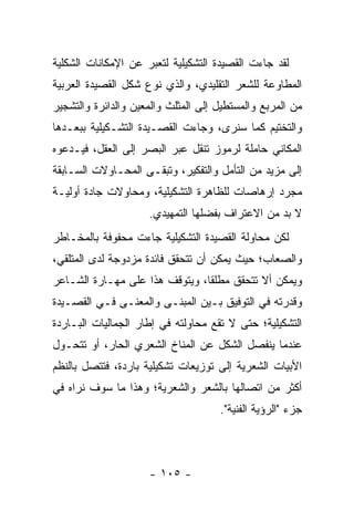 ‫ﻟﻘﺩ ﺠﺎﺀﺕ ﺍﻟﻘﺼﻴﺩﺓ ﺍﻟﺘﺸﻜﻴﻠﻴﺔ ﻟﺘﻌﺒﺭ ﻋﻥ ﺍﻹﻤﻜﺎﻨﺎﺕ ﺍﻟﺸﻜﻠﻴﺔ‬
                     ‫‪‬‬
‫ﺍﻟﻤﻁﺎﻭﻋﺔ ﻟﻠﺸﻌﺭ ﺍﻟﺘﻘﻠﻴﺩﻱ، ﻭﺍﻟﺫﻱ ﻨﻭﻉ ﺸﻜل ﺍﻟﻘﺼﻴﺩﺓ ﺍﻟﻌﺭﺒﻴﺔ‬
                     ‫‪‬‬
‫ﻤﻥ ﺍﻟﻤﺭﺒﻊ ﻭﺍﻟﻤﺴﺘﻁﻴل ﺇﻟﻰ ﺍﻟﻤﺜﻠﺙ ﻭﺍﻟﻤﻌﻴﻥ ﻭﺍﻟﺩﺍﺌﺭﺓ ﻭﺍﻟﺘﺸﺠﻴﺭ‬
‫ﻭﺍﻟﺘﺨﺘﻴﻡ ﻜﻤﺎ ﺴﻨﺭﻯ، ﻭﺠﺎﺀﺕ ﺍﻟﻘﺼـﻴﺩﺓ ﺍﻟﺘﺸـﻜﻴﻠﻴﺔ ﺒﺒﻌـﺩﻫﺎ‬
‫ﺍﻟﻤﻜﺎﻨﻲ ﺤﺎﻤﻠﺔ ﻟﺭﻤﻭﺯ ﹸﻨﻘل ﻋﺒﺭ ﺍﻟﺒﺼﺭ ﺇﻟﻰ ﺍﻟﻌﻘل، ﻓﻴـﺩﻋﻭﻩ‬
                                ‫ﺘ‬
‫ﺇﻟﻰ ﻤﺯﻴﺩ ﻤﻥ ﺍﻟﺘﺄﻤل ﻭﺍﻟﺘﻔﻜﻴﺭ، ﻭﺘﺒﻘـﻰ ﺍﻟﻤﺤـﺎﻭﻻﺕ ﺍﻟﺴـﺎﺒﻘﺔ‬
‫ﻤﺠﺭﺩ ﺇﺭﻫﺎﺼﺎﺕ ﻟﻠﻅﺎﻫﺭﺓ ﺍﻟﺘﺸﻜﻴﻠﻴﺔ، ﻭﻤﺤﺎﻭﻻﺕ ﺠﺎﺩﺓ ﺃﻭﻟﻴـﺔ‬
                     ‫ﻻ ﺒﺩ ﻤﻥ ﺍﻻﻋﺘﺭﺍﻑ ﺒﻔﻀﻠﻬﺎ ﺍﻟﺘﻤﻬﻴﺩﻱ.‬
‫ﻟﻜﻥ ﻤﺤﺎﻭﻟﺔ ﺍﻟﻘﺼﻴﺩﺓ ﺍﻟﺘﺸﻜﻴﻠﻴﺔ ﺠﺎﺀﺕ ﻤﺤﻔﻭﻓﺔ ﺒﺎﻟﻤﺨـﺎﻁﺭ‬
‫ﻭﺍﻟﺼﻌﺎﺏ؛ ﺤﻴﺙ ﻴﻤﻜﻥ ﺃﻥ ﺘﺘﺤﻘﻕ ﻓﺎﺌﺩﺓ ﻤﺯﺩﻭﺠﺔ ﻟﺩﻯ ﺍﻟﻤﺘﻠﻘﻲ،‬
‫ﻭﻴﻤﻜﻥ ﺃﻻ ﺘﺘﺤﻘﻕ ﻤﻁﻠ ﹰﺎ، ﻭﻴﺘﻭﻗﻑ ﻫﺫﺍ ﻋﻠﻰ ﻤﻬـﺎﺭﺓ ﺍﻟﺸـﺎﻋﺭ‬
                                ‫ﻘ‬
‫ﻭﻗﺩﺭﺘﻪ ﻓﻲ ﺍﻟﺘﻭﻓﻴﻕ ﺒـﻴﻥ ﺍﻟﻤﺒﻨـﻰ ﻭﺍﻟﻤﻌﻨـﻰ ﻓـﻲ ﺍﻟﻘﺼـﻴﺩﺓ‬
‫ﺍﻟﺘﺸﻜﻴﻠﻴﺔ؛ ﺤﺘﻰ ﻻ ﺘﻘﻊ ﻤﺤﺎﻭﻟﺘﻪ ﻓﻲ ﺇﻁﺎﺭ ﺍﻟﺠﻤﺎﻟﻴﺎﺕ ﺍﻟﺒـﺎﺭﺩﺓ‬
‫ﻋﻨﺩﻤﺎ ﻴﻨﻔﺼل ﺍﻟﺸﻜل ﻋﻥ ﺍﻟﻤﻨﺎﺥ ﺍﻟﺸﻌﺭﻱ ﺍﻟﺤﺎﺭ، ﺃﻭ ﺘﺘﺤـﻭل‬
‫ﺍﻷﺒﻴﺎﺕ ﺍﻟﺸﻌﺭﻴﺔ ﺇﻟﻰ ﺘﻭﺯﻴﻌﺎﺕ ﺘﺸﻜﻴﻠﻴﺔ ﺒﺎﺭﺩﺓ، ﻓﺘﺘﺼل ﺒﺎﻟﻨﻅﻡ‬
‫ﺃﻜﺜﺭ ﻤﻥ ﺍﺘﺼﺎﻟﻬﺎ ﺒﺎﻟﺸﻌﺭ ﻭﺍﻟﺸﻌﺭﻴﺔ؛ ﻭﻫﺫﺍ ﻤﺎ ﺴﻭﻑ ﻨﺭﺍﻩ ﻓﻲ‬
                                     ‫ﺠﺯﺀ "ﺍﻟﺭﺅﻴﺔ ﺍﻟﻔﻨﻴﺔ".‬



                     ‫- ٥٠١ -‬
 