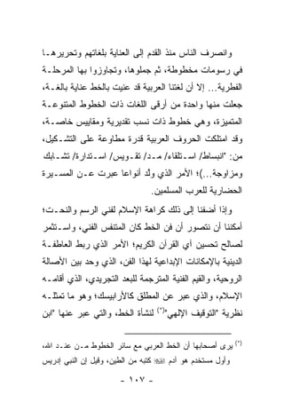 ‫ﻭﺍﻨﺼﺭﻑ ﺍﻟﻨﺎﺱ ﻤﻨﺫ ﺍﻟﻘﺩﻡ ﺇﻟﻰ ﺍﻟﻌﻨﺎﻴﺔ ﺒﻠﻐﺎﺘﻬﻡ ﻭﺘﺤﺭﻴﺭﻫـﺎ‬
‫ﻓﻲ ﺭﺴﻭﻤﺎﺕ ﻤﺨﻁﻭﻁﺔ، ﺜﻡ ﺠ ‪‬ﻠﻭﻫﺎ، ﻭﺘﺠﺎﻭﺯﻭﺍ ﺒﻬﺎ ﺍﻟﻤﺭﺤﻠـﺔ‬
                           ‫ﻤ‬
‫ﺍﻟﻔﻁﺭﻴﺔ... ﺇﻻ ﺃﻥ ﻟﻐﺘﻨﺎ ﺍﻟﻌﺭﺒﻴﺔ ﻗﺩ ﻋﻨﻴﺕ ﺒﺎﻟﺨﻁ ﻋﻨﺎﻴﺔ ﺒﺎﻟﻐـﺔ،‬
‫ﺠﻌﻠﺕ ﻤﻨﻬﺎ ﻭﺍﺤﺩﺓ ﻤﻥ ﺃﺭﻗﻰ ﺍﻟﻠﻐﺎﺕ ﺫﺍﺕ ﺍﻟﺨﻁﻭﻁ ﺍﻟﻤﺘﻨﻭﻋـﺔ‬
‫ﺍﻟﻤﺘﻤﻴﺯﺓ، ﻭﻫﻲ ﺨﻁﻭﻁ ﺫﺍﺕ ﻨﺴﺏ ﺘﻘﺩﻴﺭﻴﺔ ﻭﻤﻘﺎﻴﻴﺱ ﺨﺎﺼـﺔ،‬
‫ﻭﻗﺩ ﺍﻤﺘﻠﻜﺕ ﺍﻟﺤﺭﻭﻑ ﺍﻟﻌﺭﺒﻴﺔ ﻗﺩﺭﺓ ﻤﻁﺎﻭﻋﺔ ﻋﻠﻰ ﺍﻟﺘﺸـﻜﻴل،‬
‫ﻤﻥ: "ﺍﻨﺒﺴﺎﻁ/ ﺍﺴـﺘﻠﻘﺎﺀ/ ﻤـﺩ/ ﺘﻘـﻭﻴﺱ/ ﺍﺴـﺘﺩﺍﺭﺓ/ ﺘﺸـﺎﺒﻙ‬
‫ﻭﻤﺯﺍﻭﺠﺔ...(؛ ﺍﻷﻤﺭ ﺍﻟﺫﻱ ﻭﻟﺩ ﺃﻨﻭﺍ ‪‬ﺎ ﻋﺒﺭﺕ ﻋـﻥ ﺍﻟﻤﺴـﻴﺭﺓ‬
                   ‫ﻋ‬       ‫ﱠ‬
                                ‫ﺍﻟﺤﻀﺎﺭﻴﺔ ﻟﻠﻌﺭﺏ ﺍﻟﻤﺴﻠﻤﻴﻥ.‬
‫ﻭﺇﺫﺍ ﺃﻀﻔﻨﺎ ﺇﻟﻰ ﺫﻟﻙ ﻜﺭﺍﻫﺔ ﺍﻹﺴﻼﻡ ﻟﻔﻨﻲ ﺍﻟﺭﺴﻡ ﻭﺍﻟﻨﺤـﺕ؛‬
‫ﺃﻤﻜﻨﻨﺎ ﺃﻥ ﻨﺘﺼﻭﺭ ﺃﻥ ﻓﻥ ﺍﻟﺨﻁ ﻜﺎﻥ ﺍﻟﻤﺘﻨﻔﺱ ﺍﻟﻔﻨﻲ، ﻭﺍﺴـﺘﺜﻤﺭ‬
‫ﻟﺼﺎﻟﺢ ﺘﺤﺴﻴﻥ ﺁﻱ ﺍﻟﻘﺭﺁﻥ ﺍﻟﻜﺭﻴﻡ؛ ﺍﻷﻤﺭ ﺍﻟﺫﻱ ﺭﺒﻁ ﺍﻟﻌﺎﻁﻔـﺔ‬
‫ﺍﻟﺩﻴﻨﻴﺔ ﺒﺎﻹﻤﻜﺎﻨﺎﺕ ﺍﻹﺒﺩﺍﻋﻴﺔ ﻟﻬﺫﺍ ﺍﻟﻔﻥ، ﺍﻟﺫﻱ ﻭﺤﺩ ﺒﻴﻥ ﺍﻷﺼﺎﻟﺔ‬
‫ﺍﻟﺭﻭﺤﻴﺔ، ﻭﺍﻟﻘﻴﻡ ﺍﻟﻔﻨﻴﺔ ﺍﻟﻤﺘﺭﺠﻤﺔ ﻟﻠﺒﻌﺩ ﺍﻟﺘﺠﺭﻴﺩﻱ، ﺍﻟﺫﻱ ﺃﻗﺎﻤـﻪ‬
‫ﺍﻹﺴﻼﻡ، ﻭﺍﻟﺫﻱ ﻋ ‪‬ﺭ ﻋﻥ ﺍﻟﻤﻁﻠﻕ ﻜﺎﻷﺭﺍﺒﻴﺴﻙ؛ ﻭﻫﻭ ﻤﺎ ﺘﻤﺜﻠـﻪ‬
                                    ‫ﺒ‬
                                  ‫)*(‬
‫ﻟﻨﺸﺄﺓ ﺍﻟﺨﻁ، ﻭﺍﻟﺘﻲ ﻋﺒﺭ ﻋﻨﻬﺎ "ﺍﺒﻥ‬
           ‫‪‬‬                            ‫ﻨﻅﺭﻴﺔ "ﺍﻟﺘﻭﻗﻴﻑ ﺍﻹﻟﻬﻲ"‬

                                                           ‫)*(‬
‫ﻴﺭﻯ ﺃﺼﺤﺎﺒﻬﺎ ﺃﻥ ﺍﻟﺨﻁ ﺍﻟﻌﺭﺒﻲ ﻤﻊ ﺴﺎﺌﺭ ﺍﻟﺨﻁﻭﻁ ﻤـﻥ ﻋﻨـﺩ ﺍﷲ،‬
‫ﻭﺃﻭل ﻤﺴﺘﺨﺩﻡ ﻫﻭ ﺁﺩﻡ ‪ ‬ﻜﺘﺒﻪ ﻤﻥ ﺍﻟﻁﻴﻥ، ﻭﻗﻴل ﺇﻥ ﺍﻟﻨﺒﻲ ﺇﺩﺭﻴﺱ‬

                      ‫- ٧٠١ -‬
 