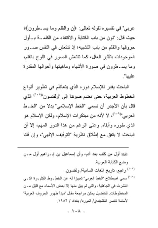 ‫ﻋﺭﺒﻲ" ﻓﻲ ﺘﻔﺴﻴﺭﻩ ﻟﻘﻭﻟﻪ ﺘﻌﺎﻟﻰ: ‪‬ﻥ ‪‬ﺍﻟﻘﻠ ِ ﻭ ‪‬ﺎ ﻴﺴ‪‬ـﻁ ‪‬ﻭﻥ‪‬؛‬
  ‫ﹸﺭ ‪‬‬    ‫ﻭ ﹾ ﹶ ﹶﻡ ‪ ‬ﻤ ‪‬‬
‫ﺤﻴﺙ ﻗﺎل: "ﻨﻭﻥ ﻤﻥ ﺒﺎﺏ ﺍﻟﻜﺘﺎﺒﺔ ﻭﺍﻻﻜﺘﻔﺎﺀ ﻤﻥ ﺍﻟﻜﻠﻤـﺔ ﺒـﺄﻭل‬
‫ﺤﺭﻭﻓﻬﺎ ﻭﺍﻟﻘﻠﻡ ﻤﻥ ﺒﺎﺏ ﺍﻟﺘﺸﺒﻴﻪ؛ ﺇﺫ ﺘﻨﺘﻌﺵ ﻓﻲ ﺍﻟﻨﻔﺱ ﺼـﻭﺭ‬
‫ﺍﻟﻤﻭﺠﻭﺩﺍﺕ ﺒﺘﺄﺜﻴﺭ ﺍﻟﻌﻘل، ﻜﻤﺎ ﺘﻨﺘﻌﺵ ﺍﻟﺼﻭﺭ ﻓﻲ ﺍﻟﻠﻭﺡ ﺒﺎﻟﻘﻠﻡ،‬
‫ﻭ ‪‬ﺎ ﻴﺴ‪‬ـﻁ ‪‬ﻭﻥ ﻓﻲ ﺼﻭﺭﺓ ﺍﻷﺸﻴﺎﺀ ﻭﻤﺎﻫﻴﺘﻬﺎ ﻭﺃﺤﻭﺍﻟﻬﺎ ﺍﻟﻤﻘﺩﺭﺓ‬
                                         ‫ﹸﺭ ‪‬‬    ‫‪‬ﻤ ‪‬‬
                                                            ‫ﻋﻠﻴﻬﺎ".‬
‫ﺍﻟﺒﺎﺤﺙ ﻴﻘﺩﺭ ﻟﻺﺴﻼﻡ ﺩﻭﺭﻩ ﺍﻟﺫﻱ ﻴﺘﻌﺎﻅﻡ ﻓﻲ ﺘﻁﻭﻴﺭ ﺃﻨﻭﺍﻉ‬
‫ﺍﻟﺫﻱ‬   ‫)٨٠١(‬
               ‫ﺍﻟﺨﻁﻭﻁ ﺍﻟﻌﺭﺒﻴﺔ، ﺤﺘﻰ ﻨﻀﻡ ﺼﻭﺘﻨﺎ ﺇﻟﻰ "ﻭﻟﻔﻨﺴﻭﻥ"‬
‫ﻗﺎل ﺒﺄﻥ ﺍﻷﺠﺩﺭ ﺃﻥ ﻨﺴﻤﻲ "ﺍﻟﺨﻁ ﺍﻹﺴﻼﻤﻲ" ﺒﺩﻻ ﻤﻥ "ﺍﻟﺨـﻁ‬
          ‫ﹰ‬
‫ﺍﻟﻌﺭﺒﻲ")٩٠١(، ﻻ ﻷﻨﻪ ﻤﻥ ﻤﺒﺘﻜﺭﺍﺕ ﺍﻹﺴﻼﻡ، ﻭﻟﻜﻥ ﺍﻹﺴﻼﻡ ﻫﻭ‬
‫ﺍﻟﺫﻱ ﻁﻭﺭﻩ ﻭﺃﺒﻘﺎﻩ. ﻭﻋﻠﻰ ﺍﻟﺭﻏﻡ ﻤﻥ ﻫﺫﺍ ﺍﻟﺩﻭﺭ ﺍﻟﻤﻬﻡ، ﺇﻻ ﺃﻥ‬
‫ﺍﻟﺒﺎﺤﺙ ﻻ ﻴﺘﻔﻕ ﻤﻊ ﺇﻁﻼﻕ ﻨﻅﺭﻴﺔ "ﺍﻟﺘﻭﻗﻴﻑ ﺍﻹﻟﻬﻲ"، ﻭﺇﻥ ﻗﻠﻨﺎ‬


‫‪ ‬ﺃﻭل ﻤﻥ ﻜﺘﺏ ﺒﻌﺩ ﺁﺩﻡ، ﻭﺃﻥ ﺇﺴﻤﺎﻋﻴل ﺒﻥ ﺇﺒـﺭﺍﻫﻴﻡ ﺃﻭل ﻤـﻥ‬
                                           ‫ﻭﻀﻊ ﺍﻟﻜﺘﺎﺒﺔ ﺍﻟﻌﺭﺒﻴﺔ.‬
                                                                ‫)٨٠١(‬
                         ‫ﺭﺍﺠﻊ: ﺘﺎﺭﻴﺦ ﺍﻟﻠﻐﺎﺕ ﺍﻟﺴﺎﻤﻴﺔ/ ﻭﻟﻔﻨﺴﻭﻥ.‬
                                                                   ‫)٩٠١(‬
‫ﺴﻤﻲ ﺍﺼﻁﻼﺡ "ﺍﻟﺨﻁ ﺍﻟﻌﺭﺒﻲ" ﺘﻤﻴﻴ ‪‬ﺍ ﻟﻪ ﻋﻥ ﺍﻟﺨﻁـﻭﻁ ﺍﻟﻜﺜﻴـﺭﺓ ﺍﻟﺘـﻲ‬
                              ‫ﺯ‬
‫ﺍﻨﺘﺸﺭﺕ ﻓﻲ ﺍﻟﺠﺎﻫﻠﻴﺔ، ﻭﺍﻟﺘﻲ ﻟﻡ ﻴﺒﻕ ﻤﻨﻬﺎ ﺇﻻ ﺒﻌﺽ ﺍﻷﺴﻤﺎﺀ ﻤﻊ ﻗﻠﻴل ﻤـﻥ‬
‫ﺍﻟﻤﺨﻁﻭﻁﺎﺕ. ﻟﻠﺘﻔﻀﻴل ﻴﻤﻜﻥ ﻤﺭﺍﺠﻌﺔ ﻤﻘﺎل "ﻤﺒﺩﺃ ﻅﻬﻭﺭ ﺍﻟﺤﺭﻭﻑ ﺍﻟﻌﺭﺒﻴﺔ"‬
                     ‫ﻷﺴﺎﻤﺔ ﻨﺎﺼﺭ ﺍﻟﻨﻘﺸﺒﻨﺩﻱ/ ﺍﻟﻤﻭﺭﺩ/ ﺒﻐﺩﺍﺩ / ٦٨٩١.‬

                           ‫- ٨٠١ -‬
 