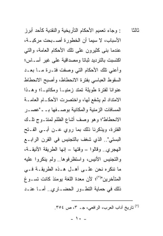 ‫: ﻭﺠﺎﺀ ﺘﻌﻤﻴﻡ ﺍﻷﺤﻜﺎﻡ ﺍﻟﺘﺄﺭﻴﺨﻴﺔ ﻭﺍﻟﻨﻘﺩﻴﺔ ﻜﺄﺤﺩ ﺃﺒﺭﺯ‬     ‫ﺜﺎﻟ ﹰﺎ‬
                                                      ‫ﺜ‬
‫ﺍﻷﺴﺒﺎﺏ، ﻻ ﺴﻴﻤﺎ ﺃﻥ ﺍﻟﺨﻁﻭﺭﺓ ﺃﺼـﺒﺤﺕ ﻤﺭﻜﺒـﺔ،‬
‫ﻋﻨﺩﻤﺎ ﺒﻨﻰ ﻜﺜﻴﺭﻭﻥ ﻋﻠﻰ ﺘﻠﻙ ﺍﻷﺤﻜﺎﻡ ﺍﻟﻌﺎﻤﺔ، ﻭﺍﻟﺘﻲ‬
‫ﺍﻜﺘﺴﺒﺕ ﺒﺎﻟﺘﺭﺩﻴﺩ ﺜﺒﺎ ﹰﺎ ﻭﻤﺼﺩﺍﻗﻴﺔ ﻋﻠﻰ ﻏﻴﺭ ﺃﺴـﺎﺱ؛‬
                         ‫ﺘ‬
‫ﻭﺃﻋﻨﻲ ﺘﻠﻙ ﺍﻷﺤﻜﺎﻡ ﺍﻟﺘﻲ ﻭﺼﻔﺕ ﻓﺘـﺭﺓ ﻤـﺎ ﺒﻌـﺩ‬
‫ﺍﻟﺴﻘﻭﻁ ﺍﻟﻌﺒﺎﺴﻲ ﺒﻔﺘﺭﺓ ﺍﻻﻨﺤﻁﺎﻁ، ﻭﺃﺼﺒﺢ ﺍﻻﻨﺤﻁﺎﻁ‬
‫ﻋﻨﻭﺍ ﹰﺎ ﻟﻔﺘﺭﺓ ﻁﻭﻴﻠﺔ ﺘﻤﺘﺩ ﺯﻤﻨ ‪‬ـﺎ ﻭﻤﻜﺎﻨ ‪‬ـﺎ؛ ﻭﻫـﺫﺍ‬
         ‫ﻴ‬         ‫ﻴ‬                       ‫ﻨ‬
‫ﺍﻻﻤﺘﺩﺍﺩ ﻟﻡ ﻴﺸﻔﻊ ﻟﻬﺎ، ﻭﺍﺨﺘﺼﺭﺕ ﺍﻷﺤﻜـﺎﻡ ﺍﻟﻌﺎﻤـﺔ‬
‫ﺍﻟﻤﺴﺎﻓﺎﺕ ﺍﻟﺯﻤﻨﻴﺔ ﻭﺍﻟﻤﻜﺎﻨﻴﺔ ﺒﻭﺼـﻔﻬﺎ ﺒــ"ﻋﺼـﺭ‬
‫ﺍﻻﻨﺤﻁﺎﻁ"؛ ﻭﻫﻭ ﻭﺼﻑ ﺃﺸﺎﻉ ﺍﻟﻅﻠﻡ ﻟﻤﻨﺘـﻭﺝ ﺘﻠـﻙ‬
‫ﺍﻟﻔﺘﺭﺓ، ﻭﻴﺫﻜﺭﻨﺎ ﺫﻟﻙ ﺒﻤﺎ ﺭﻭﻱ ﻋـﻥ ﺃﺒـﻲ ﺍﻟﻔـﺘﺢ‬
‫ﺍﻟﺒﺴﺘﻲ".. ﺍﻟﺫﻱ ﺸﻐﻑ ﺒﺎﻟﺘﺠﻨﻴﺱ ﻓﻲ ﺍﻟﻘﺭﻥ ﺍﻟﺭﺍﺒـﻊ‬
‫ﺍﻟﻬﺠﺭﻱ.. ﻭﻗﺎﻟﻭﺍ – ﻭﻗﺘﻬﺎ – ﺇﻨﻬﺎ ﺍﻟﻁﺭﻴﻘﺔ ﺍﻷﻨﻴﻘـﺔ،‬
‫ﻭﺍﻟﺘﺠﻨﻴﺱ ﺍﻷﻨﻴﺱ، ﻭﺍﺴﺘﻅﺭﻓﻭﻫﺎ.. ﻭﻟﻡ ﻴﻨﻜﺭﻭﺍ ﻋﻠﻴﻪ‬
‫ﻤﺎ ﻨﻨﻜﺭﻩ ﻨﺤﻥ ﻋﻠـﻰ ﺃﻫـل ﻫـﺫﻩ ﺍﻟﻁﺭﻴﻘـﺔ ﻓـﻲ‬
‫ﺍﻟﻤﺘﺄﺨﺭﻴﻥ")٧(؛ ﻷﻥ ﻤﻌﺩﺓ ﺍﻟﻠﻐﺔ ﻴﻭﻤﺌﺫ ﻜﺎﻨﺕ ﺘﺴـﻭﻍ‬
 ‫‪‬‬
‫ﺫﻟﻙ ﻓﻲ ﺤﻤﺎﻴﺔ ﺍﻟﺘﻁـﻭﺭ ﺍﻟﺤﻀـﺎﺭﻱ.. ﺃﻤـﺎ ﻋﻨـﺩ‬

                                                         ‫)٧(‬
               ‫ﺘﺎﺭﻴﺦ ﺁﺩﺍﺏ ﺍﻟﻌﺭﺏ، ﺍﻟﺭﺍﻓﻌﻲ، ﺠـ ٣، ﺹ ٤٥٣.‬

                       ‫- ٠١ -‬
 