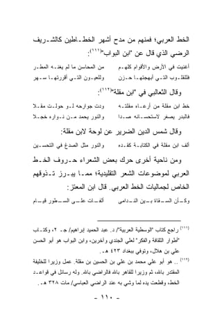 ‫ﺍﻟﺨﻁ ﺍﻟﻌﺭﺒﻲ؛ ﻓﻤﻨﻬﻡ ﻤﻥ ﻤﺩﺡ ﺃﺸﻬﺭ ﺍﻟﺨﻁـﺎﻁﻴﻥ ﻜﺎﻟﺸـﺭﻴﻑ‬
                        ‫ﺍﻟﺭﻀﻲ ﺍﻟﺫﻱ ﻗﺎل ﻋﻥ "ﺍﺒﻥ ﺍﻟﺒﻭﺍﺏ")١١١(:‬
‫ﻤﻥ ﺍﻟﻤﺤﺎﺴﻥ ﻤﺎ ﻟﻡ ﻴﻐﻨـﻪ ﺍﻟﻤﻁـﺭ‬          ‫ﺃﻏﻨﻴﺕ ﻓﻲ ﺍﻷﺭﺽ ﻭﺍﻷﻗﻭﺍﻡ ﻜﻠﻬـﻡ‬
‫ﻭﻟﻠﻌﻴـﻭﻥ ﺍﻟﺘـﻲ ﺃﻗﺭﺭﺘﻬـﺎ ﺴـﻬﺭ‬
  ‫ـ ـ‬          ‫ـ‬      ‫ـ‬                ‫ﻓﻠﻠﻘﻠـﻭﺏ ﺍﻟﺘـﻲ ﺃﺒﻬﺠﺘﻬـﺎ ﺤـﺯﻥ‬
                                         ‫ـ ـ‬          ‫ـ‬      ‫ـ‬

                             ‫ﻭﻗﺎل ﺍﻟﺜﻌﺎﻟﺒﻲ ﻓﻲ "ﺍﺒﻥ ﻤﻘﻠﺔ")٢١١(:‬
‫ﻭﺩﺕ ﺠﻭﺍﺭﺤﻪ ﻟـﻭ ﺤﻭﻟـﺕ ﻤﻘـﻼ‬              ‫ﺨﻁ ﺍﺒﻥ ﻤﻘﻠﺔ ﻤﻥ ﺃﺭﻋـﺎﻩ ﻤﻘﻠﺘـﻪ‬
‫ﻭﺍﻟﻨﻭﺭ ﻴﺤﻤﺩ ﻤـﻥ ﻨـﻭﺍﺭﻩ ﺨﺠـﻼ‬            ‫ﻓﺎﻟﺒﺩﺭ ﻴﺼﻐﺭ ﻻﺴﺘﺤﺴـﺎﻨﻪ ﺼـﺩﺍ‬

            ‫ﻭﻗﺎل ﺸﻤﺱ ﺍﻟﺩﻴﻥ ﺍﻟﻀﺭﻴﺭ ﻋﻥ ﻟﻭﺤﺔ ﻻﺒﻥ ﻤﻘﻠﺔ:‬
‫ﻭﺍﻟﻨﻭﺭ ﻤﺜل ﺍﻟﺼﺩﻍ ﻓﻲ ﺍﻟﺘﺤﺴـﻴﻥ‬           ‫ﺃﻟﻑ ﺍﺒﻥ ﻤﻘﻠﺔ ﻓﻲ ﺍﻟﻜﺘﺎﺒـﺔ ﻜﻘـﺩﻩ‬

‫ﻭﻤﻥ ﻨﺎﺤﻴﺔ ﺃﺨﺭﻯ ﺤﺭﻙ ﺒﻌﺽ ﺍﻟﺸﻌﺭﺍﺀ ﺤـﺭﻭﻑ ﺍﻟﺨـﻁ‬
‫ﺍﻟﻌﺭﺒﻲ ﻟﻤﻭﻀﻭﻋﺎﺕ ﺍﻟﺸﻌﺭ ﺍﻟﺘﻘﻠﻴﺩﻴﺔ؛ ﻤﻤـﺎ ﻴﺒـﺭﺯ ﺘـﺫﻭﻗﻬﻡ‬
               ‫ﺍﻟﺨﺎﺹ ﻟﺠﻤﺎﻟﻴﺎﺕ ﺍﻟﺨﻁ ﺍﻟﻌﺭﺒﻲ. ﻗﺎل ﺍﺒﻥ ﺍﻟﻤﻌﺘﺯ:‬
‫ـﻁﻭﺭ ـﺎﻡ‬
  ‫ﻗﻴـ‬  ‫ﺃ ـﺎﺕ ـﻰ ﺍﻟﺴـ‬
             ‫ﻟﻔـ ﻋﻠـ‬                   ‫ـﻘﺎﺓ ـﻴﻥ ـﺩﺍﻤﻰ‬
                                           ‫ـﺄﻥ ﺍﻟﺴـ ﺒـ ﺍﻟﻨـ‬
                                                          ‫ﻭﻜـ‬



                                                                      ‫)١١١(‬
‫ﺭﺍﺠﻊ ﻜﺘﺎﺏ "ﺍﻟﻭﺴﻁﻴﺔ ﺍﻟﻌﺭﺒﻴﺔ"/ ﺩ. ﻋﺒﺩ ﺍﻟﺤﻤﻴﺩ ﺇﺒﺭﺍﻫﻴﻡ/ ﺠـ ٢، ﻭﻜﺘـﺎﺏ‬
‫"ﺃﻁﻭﺍﺭ ﺍﻟﺜﻘﺎﻓﺔ ﻭﺍﻟﻔﻜﺭ" ﻟﻌﻠﻲ ﺍﻟﺠﻨﺩﻱ ﻭﺁﺨﺭﻴﻥ، ﻭﺍﺒﻥ ﺍﻟﺒﻭﺍﺏ ﻫﻭ ﺃﺒﻭ ﺍﻟﺤﺴﻥ‬
                              ‫ﻋﻠﻲ ﺒﻥ ﻫﻼل، ﻭﺘﻭﻓﻲ ﺒﺒﻐﺩﺍﺩ ٣٢٤ ﻫـ.‬
                                                                      ‫)٢١١(‬
‫.. ﻫﻭ ﺃﺒﻭ ﻋﻠﻲ ﻤﺤﻤﺩ ﺒﻥ ﻋﻠﻲ ﺒﻥ ﺍﻟﺤﺴﻴﻥ ﺒﻥ ﻤﻘﻠﺔ. ﻋﻤل ﻭﺯﻴ ‪‬ﺍ ﻟﻠﺨﻠﻴﻔﺔ‬
         ‫ﺭ‬
‫ﺍﻟﻤﻘﺘﺩﺭ ﺒﺎﷲ، ﺜﻡ ﻭﺯﻴ ‪‬ﺍ ﻟﻠﻘﺎﻫﺭ ﺒﺎﷲ ﻓﺎﻟﺭﺍﻀﻲ ﺒﺎﷲ. ﻭﻟﻪ ﺭﺴﺎﺌل ﻓﻲ ﻗﻭﺍﻋـﺩ‬
                                             ‫ﺭ‬
  ‫ﺍﻟﺨﻁ، ﻭﻗﻁﻌﺕ ﻴﺩﻩ ﻟﻤﺎ ‪‬ﺸﻲ ﺒﻪ ﻋﻨﺩ ﺍﻟﺭﺍﻀﻲ ﺍﻟﻌﺒﺎﺴﻲ/ ﻤﺎﺕ ٨٢٣ ﻫـ.‬
                                       ‫ﻭ‬

                           ‫- ٠١١ -‬
 