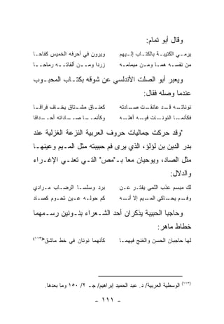 ‫ﻭﻗﺎل ﺃﺒﻭ ﺘﻤﺎﻡ:‬
‫ﻭﻴﺭﻭﻥ ﻓﻲ ﺃﺤﺭﻓﻪ ﺍﻟﺨﻤﻴﺱ ﻜﻔﺎﺤـﺎ‬             ‫ﻴﺭﻤ ـﻲ ﺍﻟﻜﺘﻴﺒ ـﺔ ﺒﺎﻟﻜﺘ ـﺎﺏ ﺇﻟ ـﻴﻬﻡ‬
                                            ‫ـ‬      ‫ـ‬        ‫ـ‬         ‫ـ‬
‫ﺯﺭﺩﺍ ﻭﻤـ ـﻥ ﺃﻟﻔﺎﺘـ ـﻪ ﺭﻤﺎﺤـ ـﺎ‬
 ‫ـ‬        ‫ـ‬         ‫ـ‬                    ‫ﻤﻥ ﻨﻔﺴـﻪ ﻫﻤـﺎ ﻭﻤـﻥ ﻤﻴﻤﺎﻤـﻪ‬

‫ﻭﻴﻌﺒﺭ ﺃﺒﻭ ﺍﻟﺼﻠﺕ ﺍﻷﻨﺩﻟﺴﻲ ﻋﻥ ﺸﻭﻗﻪ ﺒﻜﺘـﺎﺏ ﺍﻟﻤﺤﺒـﻭﺏ‬
                                                    ‫ﻋﻨﺩﻤﺎ ﻭﺼﻠﻪ ﻓﻘﺎل:‬
‫ـﺎ‬
 ‫ـﺎﻕ ـﺘﺎﻕ ـﺎﻑ ﻓﺭﺍﻗـ‬
         ‫ﻴﺨـ‬  ‫ﻜﻌﻨـ ﻤﺸـ‬                   ‫ـﺕ ـﺎﺩﺘﻪ‬
                                             ‫ـﻪ ـﺩ ﻋﺎﻨﻘـ ﺼـ‬
                                                       ‫ﻨﻭﻨﺎﺘـ ﻗـ‬
‫ـﺩﺍﻗﺎ‬
    ‫ـﺎﺩﺍﺘﻪ ﺃﺤــ‬
              ‫ـﺎ ﺼــ‬
                   ‫ﻭﻜﺄﻨﻤــ‬               ‫ـﺎﺕ ـﻪ ﺃﻫﻠ ـﻪ‬
                                           ‫ﹼـ‬     ‫ﻓﻴـ‬ ‫ـﺎ ﺍﻟﻨﻭﻨـ‬‫ﻓﻜﺄﻨﻤـ‬

‫"ﻭﻗﺩ ﺤﺭﻜﺕ ﺠﻤﺎﻟﻴﺎﺕ ﺤﺭﻭﻑ ﺍﻟﻌﺭﺒﻴﺔ ﺍﻟﻨﺯﻋﺔ ﺍﻟﻐﺯﻟﻴﺔ ﻋﻨﺩ‬
‫ﺒﺩﺭ ﺍﻟﺩﻴﻥ ﺒﻥ ﻟﺅﻟﺅ، ﺍﻟﺫﻱ ﻴﺭﻯ ﻓﻡ ﺤﺒﻴﺒﺘﻪ ﻤﺜل ﺍﻟﻤـﻴﻡ ﻭﻋﻴﻨﻬـﺎ‬
‫ﻤﺜل ﺍﻟﺼﺎﺩ، ﻭﻴﻭﺤﻴﺎﻥ ﻤ ‪‬ﺎ ﺒـ"ﻤﺹ" ﺍﻟﺘـﻲ ﺘﻌﻨـﻲ ﺍﻹﻏـﺭﺍﺀ‬
                            ‫ﻌ‬
                                                                 ‫ﻭﺍﻟﺩﻻل:‬
‫ﺒﺭﺩ ﻭﺴﻠﺴـﺎ ﺍﻟﺭﻀـﺎﺏ ﻤـﺭﺍﺩﻱ‬                ‫ﻟﻙ ﻤﺒﺴﻡ ﻋﺫﺏ ﺍﻟﻠﻤﻰ ﻴﻔﺘـﺭ ﻋـﻥ‬
‫ﻜﻡ ﺤﻭﻟـﻪ ﻋـﻴﻥ ﺘﺤـﻭﻡ ﻜﺼـﺎﺩ‬                ‫ـﻡ ـﺎﻜﻲ ـﻴﻡ ﺇﻻ ـﻪ‬
                                           ‫ﺃﻨـ‬    ‫ﺍﻟﻤـ‬ ‫ﻭﻓـ ﻴﺤـ‬

‫ﻭﺤﺎﺠﺒﺎ ﺍﻟﺤﺒﻴﺒﺔ ﻴﺫﻜﺭﺍﻥ ﺃﺤﺩ ﺍﻟﺸـﻌﺭﺍﺀ ﺒﻨـﻭﻨﻴﻥ ﺭﺴـﻤﻬﻤﺎ‬
                                                           ‫ﺨﻁﺎﻁ ﻤﺎﻫﺭ:‬
‫)٣١١(‬
        ‫ﻜﺄﻨﻬﻤﺎ ﻨﻭﻨﺎﻥ ﻓﻲ ﺨﻁ ﻤﺎﺸﻕ"‬         ‫ﻟﻬﺎ ﺤﺎﺠﺒﺎﻥ ﺍﻟﺤﺴﻥ ﻭﺍﻟﻐﻨﺞ ﻓﻴﻬﻤـﺎ‬




                                                                       ‫)٣١١(‬
        ‫ﺍﻟﻭﺴﻁﻴﺔ ﺍﻟﻌﺭﺒﻴﺔ/ ﺩ. ﻋﺒﺩ ﺍﻟﺤﻤﻴﺩ ﺇﺒﺭﺍﻫﻴﻡ/ ﺠـ ٢/ ٠٥١ ﻭﻤﺎ ﺒﻌﺩﻫﺎ.‬

                              ‫- ١١١ -‬
 