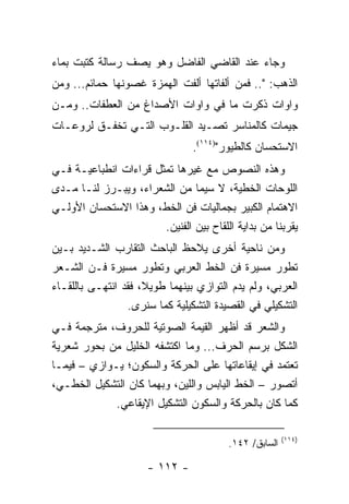 ‫ﻭﺠﺎﺀ ﻋﻨﺩ ﺍﻟﻘﺎﻀﻲ ﺍﻟﻔﺎﻀل ﻭﻫﻭ ﻴﺼﻑ ﺭﺴﺎﻟﺔ ﻜﺘﺒﺕ ﺒﻤﺎﺀ‬
‫ﺍﻟﺫﻫﺏ: ".. ﻓﻤﻥ ﺃﻟﻔﺎﺘﻬﺎ ﺃﻟﻔﺕ ﺍﻟﻬﻤﺯﺓ ﻏﺼﻭﻨﻬﺎ ﺤﻤﺎﺌﻡ... ﻭﻤﻥ‬
‫ﻭﺍﻭﺍﺕ ﺫﻜﺭﺕ ﻤﺎ ﻓﻲ ﻭﺍﻭﺍﺕ ﺍﻷﺼﺩﺍﻍ ﻤﻥ ﺍﻟﻌﻁﻔﺎﺕ.. ﻭﻤـﻥ‬
‫ﺠﻴﻤﺎﺕ ﻜﺎﻟﻤﻨﺎﺴﺭ ﺘﺼـﻴﺩ ﺍﻟﻘﻠـﻭﺏ ﺍﻟﺘـﻲ ﺘﺨﻔـﻕ ﻟﺭﻭﻋـﺎﺕ‬
                                ‫ﺍﻻﺴﺘﺤﺴﺎﻥ ﻜﺎﻟﻁﻴﻭﺭ")٤١١(.‬
‫ﻭﻫﺫﻩ ﺍﻟﻨﺼﻭﺹ ﻤﻊ ﻏﻴﺭﻫﺎ ﺘﻤﺜل ﻗﺭﺍﺀﺍﺕ ﺍﻨﻁﺒﺎﻋﻴـﺔ ﻓـﻲ‬
‫ﺍﻟﻠﻭﺤﺎﺕ ﺍﻟﺨﻁﻴﺔ، ﻻ ﺴﻴﻤﺎ ﻤﻥ ﺍﻟﺸﻌﺭﺍﺀ، ﻭﻴﺒـﺭﺯ ﻟﻨـﺎ ﻤـﺩﻯ‬
‫ﺍﻻﻫﺘﻤﺎﻡ ﺍﻟﻜﺒﻴﺭ ﺒﺠﻤﺎﻟﻴﺎﺕ ﻓﻥ ﺍﻟﺨﻁ، ﻭﻫﺫﺍ ﺍﻻﺴﺘﺤﺴﺎﻥ ﺍﻷﻭﻟـﻲ‬
                       ‫ﻴﻘﺭﺒﻨﺎ ﻤﻥ ﺒﺩﺍﻴﺔ ﺍﻟﻠﻘﺎﺡ ﺒﻴﻥ ﺍﻟﻔﻨﻴﻥ.‬
‫ﻭﻤﻥ ﻨﺎﺤﻴﺔ ﺃﺨﺭﻯ ﻴﻼﺤﻅ ﺍﻟﺒﺎﺤﺙ ﺍﻟﺘﻘﺎﺭﺏ ﺍﻟﺸـﺩﻴﺩ ﺒـﻴﻥ‬
‫ﺘﻁﻭﺭ ﻤﺴﻴﺭﺓ ﻓﻥ ﺍﻟﺨﻁ ﺍﻟﻌﺭﺒﻲ ﻭﺘﻁﻭﺭ ﻤﺴﻴﺭﺓ ﻓـﻥ ﺍﻟﺸـﻌﺭ‬
‫ﺍﻟﻌﺭﺒﻲ، ﻭﻟﻡ ﻴﺩﻡ ﺍﻟﺘﻭﺍﺯﻱ ﺒﻴﻨﻬﻤﺎ ﻁﻭﻴ ﹰ، ﻓﻘﺩ ﺍﻨﺘﻬـﻰ ﺒﺎﻟﻠﻘـﺎﺀ‬
                     ‫ﻼ‬
                 ‫ﺍﻟﺘﺸﻜﻴﻠﻲ ﻓﻲ ﺍﻟﻘﺼﻴﺩﺓ ﺍﻟﺘﺸﻜﻴﻠﻴﺔ ﻜﻤﺎ ﺴﻨﺭﻯ.‬
‫ﻭﺍﻟﺸﻌﺭ ﻗﺩ ﺃﻅﻬﺭ ﺍﻟﻘﻴﻤﺔ ﺍﻟﺼﻭﺘﻴﺔ ﻟﻠﺤﺭﻭﻑ، ﻤﺘﺭﺠﻤﺔ ﻓـﻲ‬
‫ﺍﻟﺸﻜل ﺒﺭﺴﻡ ﺍﻟﺤﺭﻑ... ﻭﻤﺎ ﺍﻜﺘﺸﻔﻪ ﺍﻟﺨﻠﻴل ﻤﻥ ﺒﺤﻭﺭ ﺸﻌﺭﻴﺔ‬
‫ﺘﻌﺘﻤﺩ ﻓﻲ ﺇﻴﻘﺎﻋﺎﺘﻬﺎ ﻋﻠﻰ ﺍﻟﺤﺭﻜﺔ ﻭﺍﻟﺴﻜﻭﻥ؛ ﻴـﻭﺍﺯﻱ – ﻓﻴﻤـﺎ‬
‫ﺃﺘﺼﻭﺭ – ﺍﻟﺨﻁ ﺍﻟﻴﺎﺒﺱ ﻭﺍﻟﻠﻴﻥ، ﻭﺒﻬﻤﺎ ﻜﺎﻥ ﺍﻟﺘﺸﻜﻴل ﺍﻟﺨﻁـﻲ،‬
             ‫ﻜﻤﺎ ﻜﺎﻥ ﺒﺎﻟﺤﺭﻜﺔ ﻭﺍﻟﺴﻜﻭﻥ ﺍﻟﺘﺸﻜﻴل ﺍﻹﻴﻘﺎﻋﻲ.‬

                                                       ‫)٤١١(‬
                                        ‫ﺍﻟﺴﺎﺒﻕ/ ٢٤١.‬

                      ‫- ٢١١ -‬
 